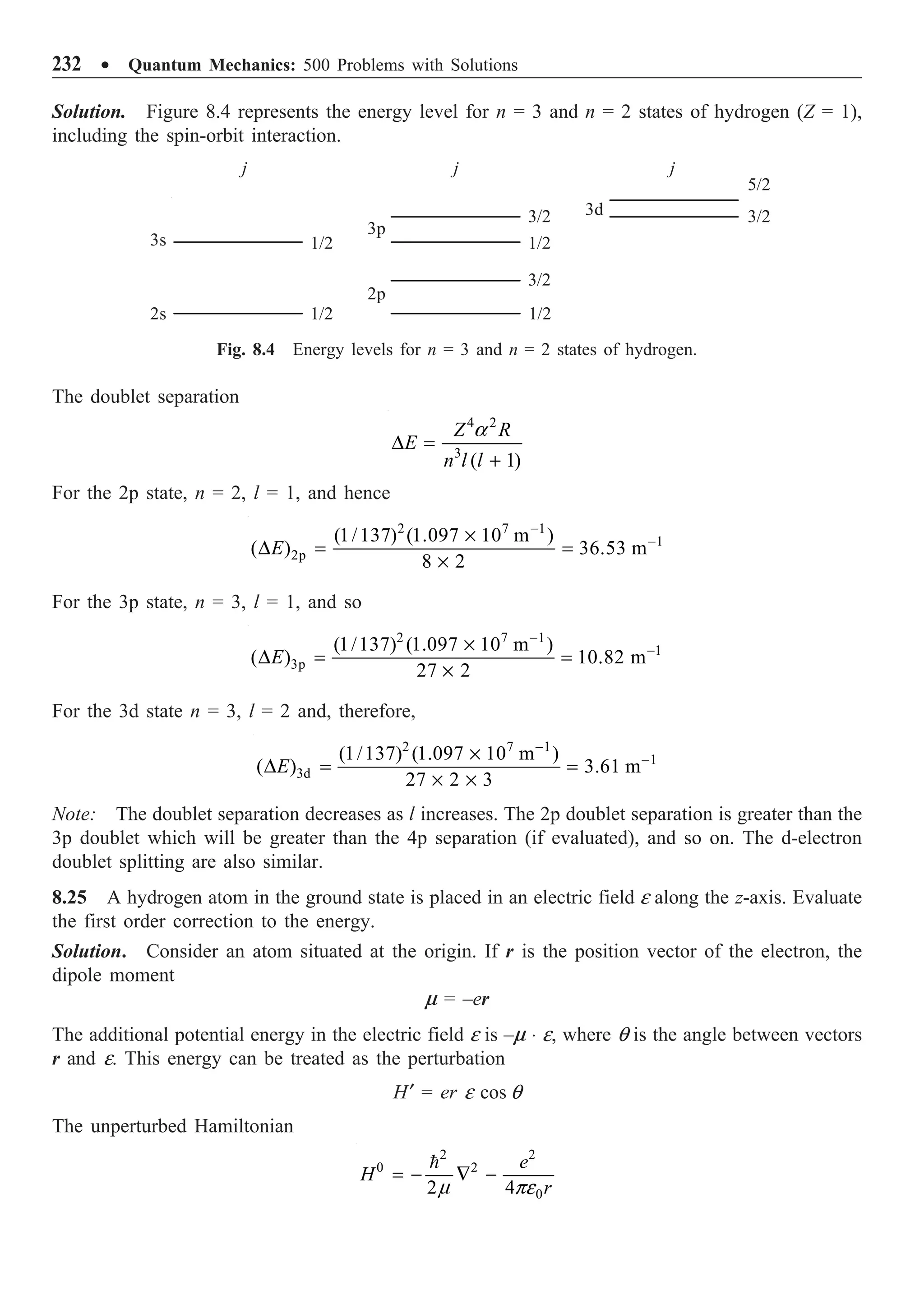 232 ∑ Quantum Mechanics: 500 Problems with Solutions
The doublet separation
4 2
3
( 1)
Z R
E
n l l
a
D =
+
For the 2p state, n = 2, l = 1, and hence
2 7 1
1
2p
(1/137) (1.097 10 m )
( ) 36.53 m
8 2
E
-
-
¥
D = =
¥
For the 3p state, n = 3, l = 1, and so
2 7 1
1
3p
(1/137) (1.097 10 m )
( ) 10.82 m
27 2
E
-
-
¥
D = =
¥
For the 3d state n = 3, l = 2 and, therefore,
2 7 1
1
3d
(1/137) (1.097 10 m )
( ) 3.61 m
27 2 3
E
-
-
¥
D = =
¥ ¥
Note: The doublet separation decreases as l increases. The 2p doublet separation is greater than the
3p doublet which will be greater than the 4p separation (if evaluated), and so on. The d-electron
doublet splitting are also similar.
8.25 A hydrogen atom in the ground state is placed in an electric field e along the z-axis. Evaluate
the first order correction to the energy.
Solution. Consider an atom situated at the origin. If r is the position vector of the electron, the
dipole moment
m = –er
The additional potential energy in the electric field e is –m ◊ e, where q is the angle between vectors
r and e. This energy can be treated as the perturbation
H¢ = er e cos q
The unperturbed Hamiltonian
2 2
0 2
0
2 4
e
H
r
m pe
= - — -

Solution. Figure 8.4 represents the energy level for n = 3 and n = 2 states of hydrogen (Z = 1),
including the spin-orbit interaction.
j j j
1/2
1/2
1/2
3p
2p
3s
2s
3/2
1/2
3/2
3d 3/2
5/2
Fig. 8.4 Energy levels for n = 3 and n = 2 states of hydrogen.
 