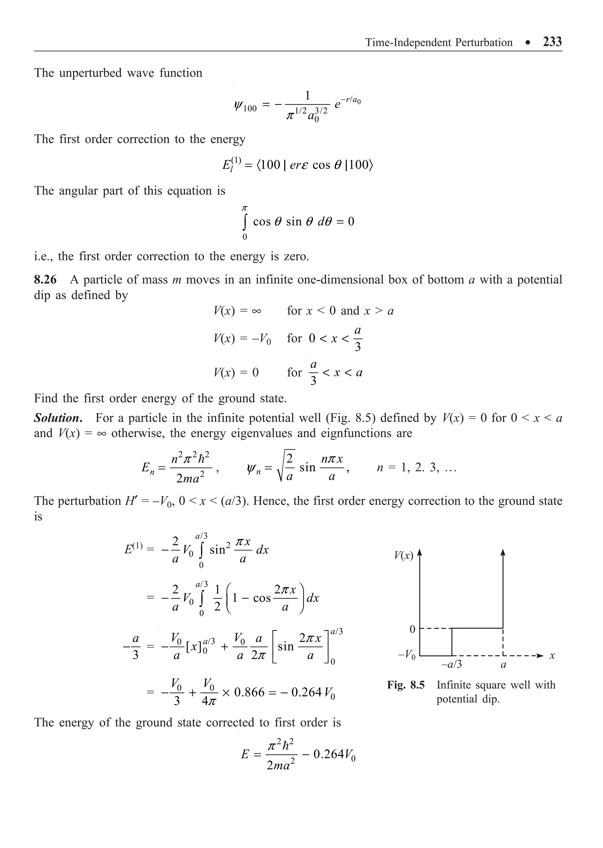 Time-Independent Perturbation ∑ 233
The unperturbed wave function
0
/
100 1/2 3/2
0
1 r a
e
a
y
p
-
= -
The first order correction to the energy
(1)
100 cos 100
l
E ere q
= · | | Ò
The angular part of this equation is
0
cos sin 0
d
p
q q q =
Ú
i.e., the first order correction to the energy is zero.
8.26 A particle of mass m moves in an infinite one-dimensional box of bottom a with a potential
dip as defined by
V(x) = • for x  0 and x  a
V(x) = –V0 for 0
3
a
x
 
V(x) = 0 for
3
a
x a
 
Find the first order energy of the ground state.
Solution. For a particle in the infinite potential well (Fig. 8.5) defined by V(x) = 0 for 0  x  a
and V(x) = • otherwise, the energy eigenvalues and eignfunctions are
2 2 2
2
2
n
n
E
ma
p
=

,
2
sin ,
n
n x
a a
p
y = n = 1, 2. 3, º
The perturbation H¢ = –V0, 0  x  (a/3). Hence, the first order energy correction to the ground state
is
E(1)
=
/3
2
0
0
2
sin
a
x
V dx
a a
p
- Ú
=
/3
0
0
2 1 2
1 cos
2
a
x
V dx
a a
p
Ê ˆ
- -
Á ˜
Ë ¯
Ú
3
a
- =
/3
/3
0 0
0
0
2
[ ] sin
2
a
a
V V a x
x
a a a
p
p
È ˘
- + Í ˙
Î ˚
= 0 0
0
0.866 0.264
3 4
V V
V
p
- + ¥ = -
The energy of the ground state corrected to first order is
2 2
0
2
0.264
2
E V
ma
p
= -

V(x)
0
–V0 x
a
–a/3
Fig. 8.5 Infinite square well with
potential dip.
 