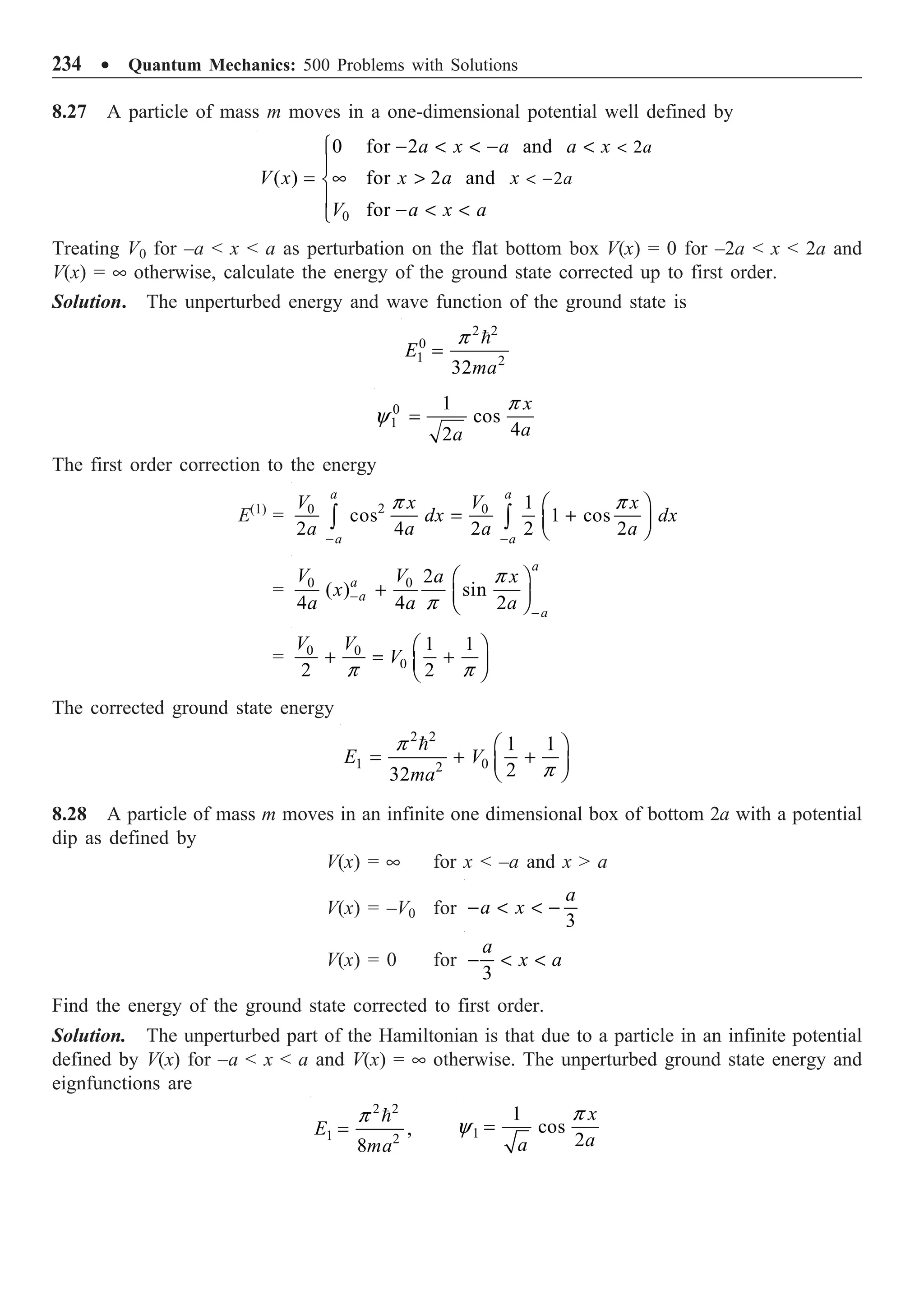 234 ∑ Quantum Mechanics: 500 Problems with Solutions
8.27 A particle of mass m moves in a one-dimensional potential well defined by
0
2
2
0 for 2 and
( ) for 2 and
for
a
a
a x a a x
V x x a x
V a x a

 -
-   - 
Ï
Ô
= • 
Ì
Ô -  
Ó
Treating V0 for –a  x  a as perturbation on the flat bottom box V(x) = 0 for –2a  x  2a and
V(x) = • otherwise, calculate the energy of the ground state corrected up to first order.
Solution. The unperturbed energy and wave function of the ground state is
2 2
0
1 2
32
E
ma
p
=

0
1
1
cos
4
2
x
a
a
p
y =
The first order correction to the energy
E(1)
= 2
0 0 1
cos 1 cos
2 4 2 2 2
a a
a a
V V
x x
dx dx
a a a a
p p
- -
Ê ˆ
= +
Á ˜
Ë ¯
Ú Ú
= 0 0 2
( ) sin
4 4 2
a
a
a
a
V V a x
x
a a a
p
p
-
-
Ê ˆ
+ Á ˜
Ë ¯
= 0 0
0
1 1
2 2
V V
V
p p
Ê ˆ
+ = +
Á ˜
Ë ¯
The corrected ground state energy
2 2
1 0
2
1 1
2
32
E V
ma
p
p
Ê ˆ
= + +
Á ˜
Ë ¯

8.28 A particle of mass m moves in an infinite one dimensional box of bottom 2a with a potential
dip as defined by
V(x) = • for x  –a and x  a
V(x) = –V0 for
3
a
a x
-   -
V(x) = 0 for
3
a
x a
-  
Find the energy of the ground state corrected to first order.
Solution. The unperturbed part of the Hamiltonian is that due to a particle in an infinite potential
defined by V(x) for –a  x  a and V(x) = • otherwise. The unperturbed ground state energy and
eignfunctions are
2 2
1 2
,
8
E
ma
p
=

1
1
cos
2
x
a
a
p
y =
 