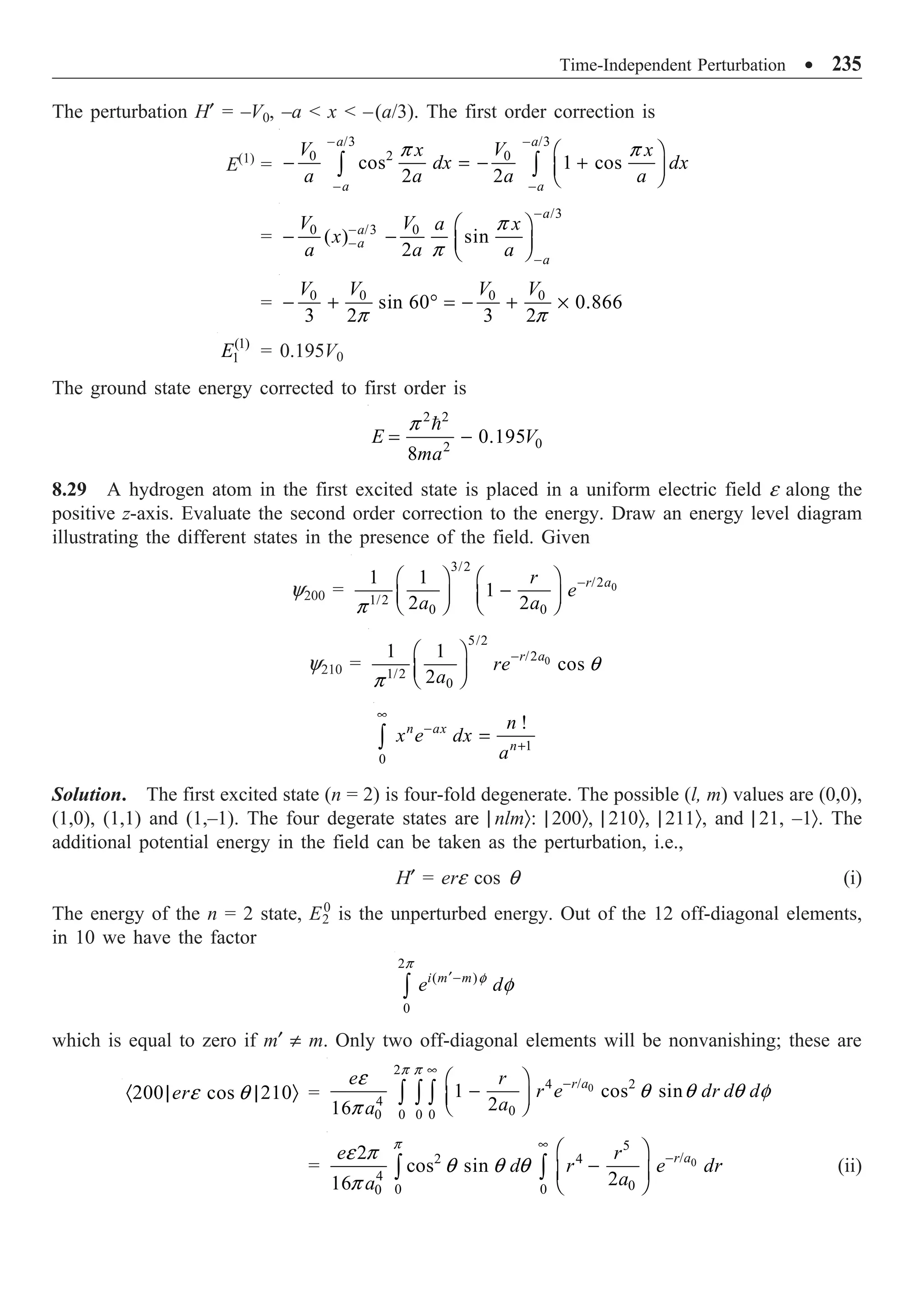 Time-Independent Perturbation ∑ 235
The perturbation H¢ = –V0, –a  x  –(a/3). The first order correction is
E(1)
=
/3 /3
2
0 0
cos 1 cos
2 2
a a
a a
V V
x x
dx dx
a a a a
p p
- -
- -
Ê ˆ
- = - +
Á ˜
Ë ¯
Ú Ú
=
/3
/3
0 0
( ) sin
2
a
a
a
a
V V a x
x
a a a
p
p
-
-
-
-
Ê ˆ
- - Á ˜
Ë ¯
= 0 0 0 0
sin 60 0.866
3 2 3 2
V V V V
p p
- + ∞ = - + ¥
(1)
1
E = 0.195V0
The ground state energy corrected to first order is
2 2
0
2
0.195
8
E V
ma
p
= -

8.29 A hydrogen atom in the first excited state is placed in a uniform electric field e along the
positive z-axis. Evaluate the second order correction to the energy. Draw an energy level diagram
illustrating the different states in the presence of the field. Given
y200 = 0
3/2
/2
1/2
0 0
1 1
1
2 2
r a
r
e
a a
p
-
Ê ˆ Ê ˆ
-
Á ˜ Á ˜
Ë ¯ Ë ¯
y210 = 0
5/2
/2
1/2
0
1 1
cos
2
r a
re
a
q
p
-
Ê ˆ
Á ˜
Ë ¯
1
0
!
n ax
n
n
x e dx
a
•
-
+
=
Ú
Solution. The first excited state (n = 2) is four-fold degenerate. The possible (l, m) values are (0,0),
(1,0), (1,1) and (1,–1). The four degerate states are | nlmÒ: | 200Ò, | 210Ò, | 211Ò, and | 21, –1Ò. The
additional potential energy in the field can be taken as the perturbation, i.e.,
H¢ = ere cos q (i)
The energy of the n = 2 state, E2
0
is the unperturbed energy. Out of the 12 off-diagonal elements,
in 10 we have the factor
2
( )
0
i m m
e d
p
f
f
¢-
Ú
which is equal to zero if m¢ π m. Only two off-diagonal elements will be nonvanishing; these are
200 cos 210
ere q
· | | Ò = 0
2
/
4 2
4
0
0 0 0
0
1 cos sin
2
16
r a
e r
r e dr d d
a
a
p p
e
q q q f
p
•
-
Ê ˆ
-
Á ˜
Ë ¯
Ú Ú Ú
= 0
5
/
2 4
4
0
0 0
0
2
cos sin
2
16
r a
e r
d r e dr
a
a
p
e p
q q q
p
•
-
Ê ˆ
-
Á ˜
Ë ¯
Ú Ú (ii)
 