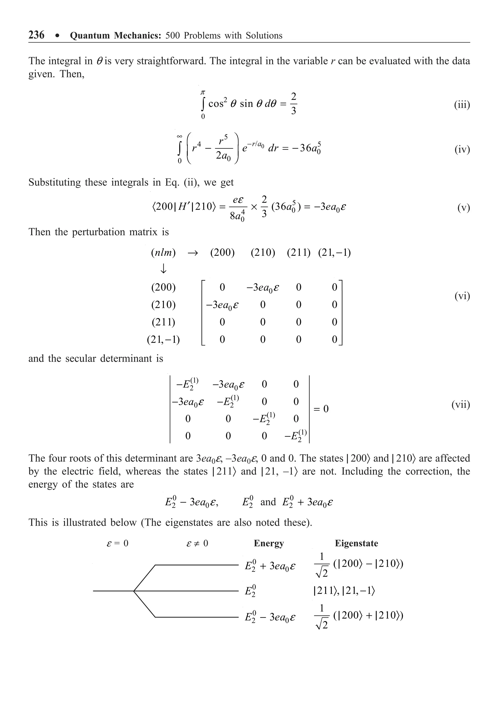 236 ∑ Quantum Mechanics: 500 Problems with Solutions
The integral in q is very straightforward. The integral in the variable r can be evaluated with the data
given. Then,
2
0
2
cos sin
3
d
p
q q q =
Ú (iii)
0
5
/
4 5
0
0
0
36
2
r a
r
r e dr a
a
•
-
Ê ˆ
- = -
Á ˜
Ë ¯
Ú (iv)
Substituting these integrals in Eq. (ii), we get
5
0 0
4
0
2
200 210 (36 ) 3
3
8
e
H a ea
a
e
e
¢
· | | Ò = ¥ = - (v)
Then the perturbation matrix is
0
0
( ) (200) (210) (211) (21, 1)
(200) 0 3 0 0
(210) 3 0 0 0
(211) 0 0 0 0
(21, 1) 0 0 0 0
nlm
ea
ea
e
e
Æ -
Ø
-
-
-
(vi)
and the secular determinant is
(1)
0
2
(1)
0 2
(1)
2
(1)
2
3 0 0
3 0 0
0
0 0 0
0 0 0
E ea
ea E
E
E
e
e
- -
- -
=
-
-
(vii)
The four roots of this determinant are 3ea0e, –3ea0e, 0 and 0. The states | 200Ò and | 210Ò are affected
by the electric field, whereas the states | 211Ò and | 21, –1Ò are not. Including the correction, the
energy of the states are
0
2 0
3
E ea e
- , 0
2
E and 0
2 0
3
E ea e
+
This is illustrated below (The eigenstates are also noted these).
˘
˙
˙
˙
˙
˙
˚
˘
˙
˙
˙
˙
˙
˚
Energy
e = 0 e π 0 Eigenstate
0
2 0
3
E ea e
+
0
2 0
3
E ea e
-
0
2
E
1
( 200 210 )
2
| Ò - | Ò
211 , 21, 1
| Ò | - Ò
1
( 200 210 )
2
| Ò + | Ò
 