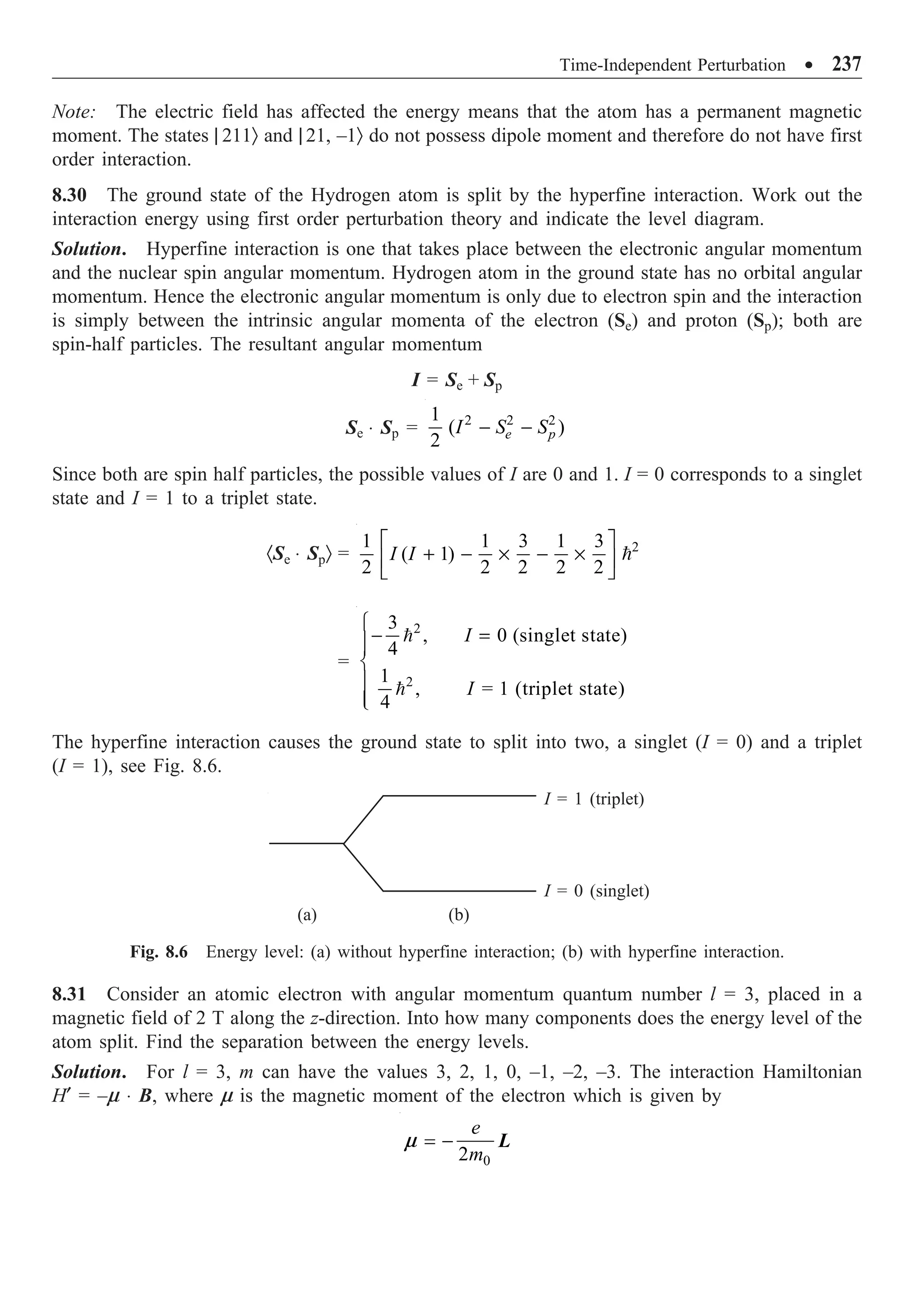 Time-Independent Perturbation ∑ 237
Note: The electric field has affected the energy means that the atom has a permanent magnetic
moment. The states | 211Ò and | 21, –1Ò do not possess dipole moment and therefore do not have first
order interaction.
8.30 The ground state of the Hydrogen atom is split by the hyperfine interaction. Work out the
interaction energy using first order perturbation theory and indicate the level diagram.
Solution. Hyperfine interaction is one that takes place between the electronic angular momentum
and the nuclear spin angular momentum. Hydrogen atom in the ground state has no orbital angular
momentum. Hence the electronic angular momentum is only due to electron spin and the interaction
is simply between the intrinsic angular momenta of the electron (Se) and proton (Sp); both are
spin-half particles. The resultant angular momentum
I = Se + Sp
Se ◊ Sp = 2 2 2
1
( )
2 e p
I S S
- -
Since both are spin half particles, the possible values of I are 0 and 1. I = 0 corresponds to a singlet
state and I = 1 to a triplet state.
·Se ◊ SpÒ = 2
1 1 3 1 3
( 1)
2 2 2 2 2
I I
È ˘
+ - ¥ - ¥
Í ˙
Î ˚

=


2
2
3
, 0 (singlet state)
4
1
, = 1 (triplet state)
4
I
I
Ï
- =
Ô
Ô
Ì
Ô
Ô
Ó
The hyperfine interaction causes the ground state to split into two, a singlet (I = 0) and a triplet
(I = 1), see Fig. 8.6.
I = 1 (triplet)
I = 0 (singlet)
(a) (b)
Fig. 8.6 Energy level: (a) without hyperfine interaction; (b) with hyperfine interaction.
8.31 Consider an atomic electron with angular momentum quantum number l = 3, placed in a
magnetic field of 2 T along the z-direction. Into how many components does the energy level of the
atom split. Find the separation between the energy levels.
Solution. For l = 3, m can have the values 3, 2, 1, 0, –1, –2, –3. The interaction Hamiltonian
H¢ = –m ◊ B, where m is the magnetic moment of the electron which is given by
0
2
e
m
= - L
m
 