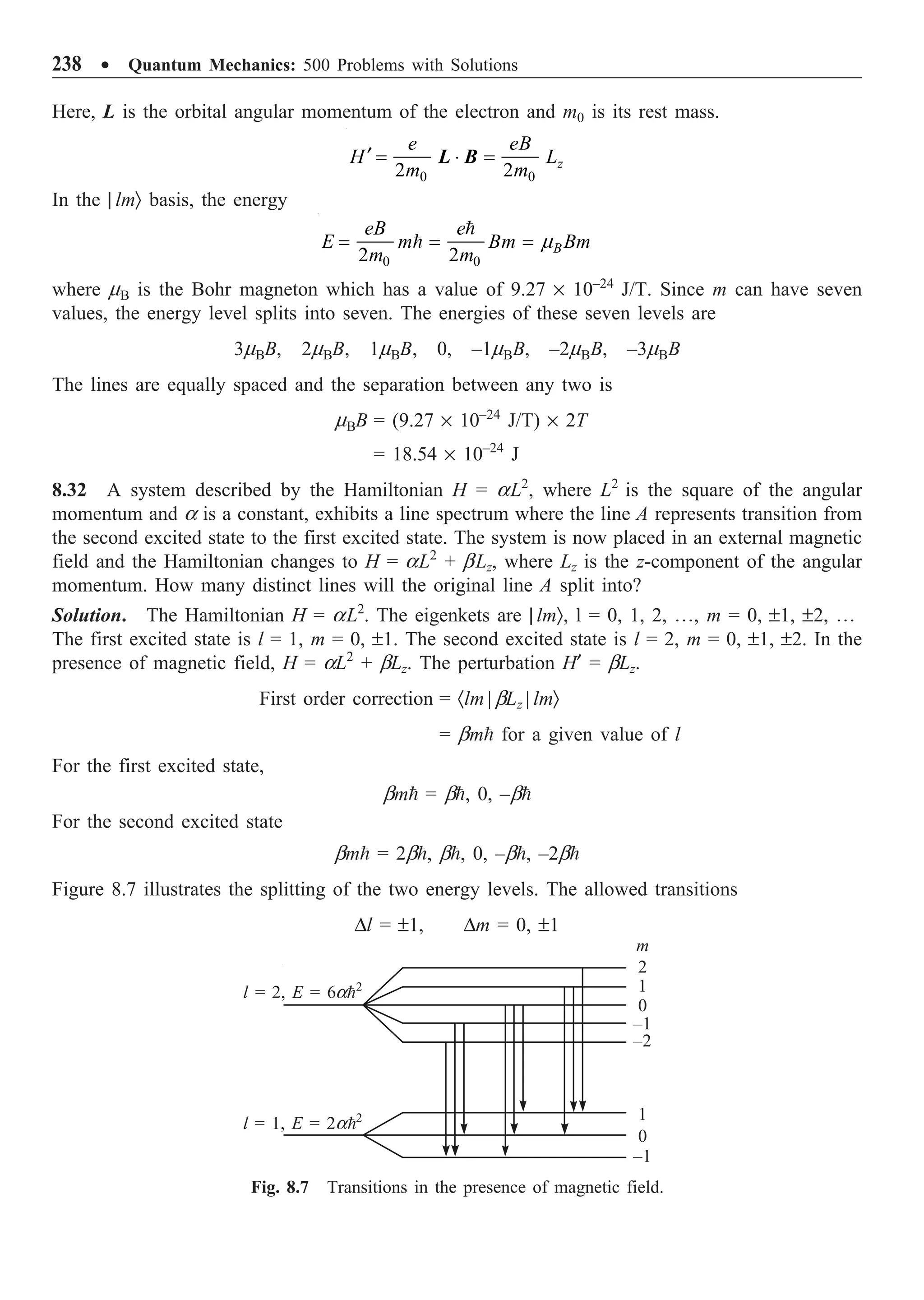238 ∑ Quantum Mechanics: 500 Problems with Solutions
Here, L is the orbital angular momentum of the electron and m0 is its rest mass.
0 0
2 2 z
e eB
H L
m m
¢ = ◊ =
L B
In the | lmÒ basis, the energy
0 0
2 2 B
eB e
E m Bm Bm
m m
m
= = =


where mB is the Bohr magneton which has a value of 9.27 ¥ 10–24
J/T. Since m can have seven
values, the energy level splits into seven. The energies of these seven levels are
3mBB, 2mBB, 1mBB, 0, –1mBB, –2mBB, –3mBB
The lines are equally spaced and the separation between any two is
mBB = (9.27 ¥ 10–24
J/T) ¥ 2T
= 18.54 ¥ 10–24
J
8.32 A system described by the Hamiltonian H = aL2
, where L2
is the square of the angular
momentum and a is a constant, exhibits a line spectrum where the line A represents transition from
the second excited state to the first excited state. The system is now placed in an external magnetic
field and the Hamiltonian changes to H = aL2
+ bLz, where Lz is the z-component of the angular
momentum. How many distinct lines will the original line A split into?
Solution. The Hamiltonian H = aL2
. The eigenkets are | lmÒ, l = 0, 1, 2, º, m = 0, ±1, ±2, º
The first excited state is l = 1, m = 0, ±1. The second excited state is l = 2, m = 0, ±1, ±2. In the
presence of magnetic field, H = aL2
+ bLz. The perturbation H¢ = bLz.
First order correction = ·lm | bLz | lmÒ
= bm for a given value of l
For the first excited state,
bm = b, 0, –b
For the second excited state
bm = 2b, b, 0, –b, –2b
Figure 8.7 illustrates the splitting of the two energy levels. The allowed transitions
Dl = ±1, Dm = 0, ±1
2
1
0
–1
–2
1
0
–1
m
l = 2, E = 6a2
l = 1, E = 2a2
Fig. 8.7 Transitions in the presence of magnetic field.
 