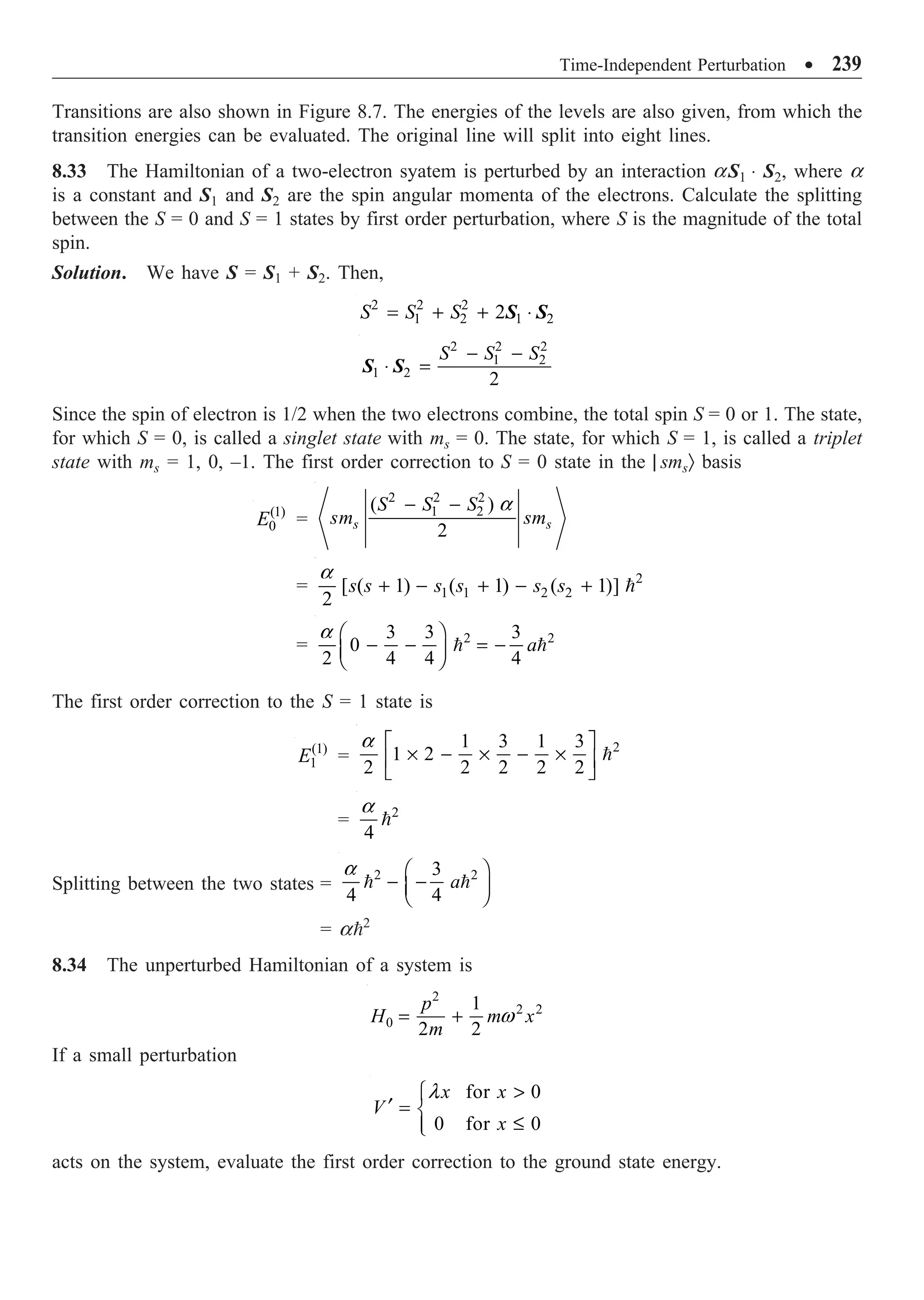 Time-Independent Perturbation ∑ 239
Transitions are also shown in Figure 8.7. The energies of the levels are also given, from which the
transition energies can be evaluated. The original line will split into eight lines.
8.33 The Hamiltonian of a two-electron syatem is perturbed by an interaction aS1 ◊ S2, where a
is a constant and S1 and S2 are the spin angular momenta of the electrons. Calculate the splitting
between the S = 0 and S = 1 states by first order perturbation, where S is the magnitude of the total
spin.
Solution. We have S = S1 + S2. Then,
2 2 2
1 2 1 2
2
S S S
= + + ◊
S S
2 2 2
1 2
1 2
2
S S S
- -
◊ =
S S
Since the spin of electron is 1/2 when the two electrons combine, the total spin S = 0 or 1. The state,
for which S = 0, is called a singlet state with ms = 0. The state, for which S = 1, is called a triplet
state with ms = 1, 0, –1. The first order correction to S = 0 state in the | smsÒ basis
(1)
0
E =
2 2 2
1 2
( )
2
s s
S S S
sm sm
a
- -
= 2
1 1 2 2
[ ( 1) ( 1) ( 1)]
2
s s s s s s
a
+ - + - + 
= 2 2
3 3 3
0
2 4 4 4
a
a Ê ˆ
- - = -
Á ˜
Ë ¯
 
The first order correction to the S = 1 state is
(1)
1
E =
2
1 3 1 3
1 2
2 2 2 2 2
a È ˘
¥ - ¥ - ¥
Í ˙
Î ˚

= 2
4
a

Splitting between the two states =
2 2
3
4 4
a
a Ê ˆ
- -
Á ˜
Ë ¯
 
= a2
8.34 The unperturbed Hamiltonian of a system is
2
2 2
0
1
2 2
p
H m x
m
w
= +
If a small perturbation
for 0
0 for 0
x x
V
x
l 
Ï
¢ = Ì
£
Ô
Ó
acts on the system, evaluate the first order correction to the ground state energy.
 