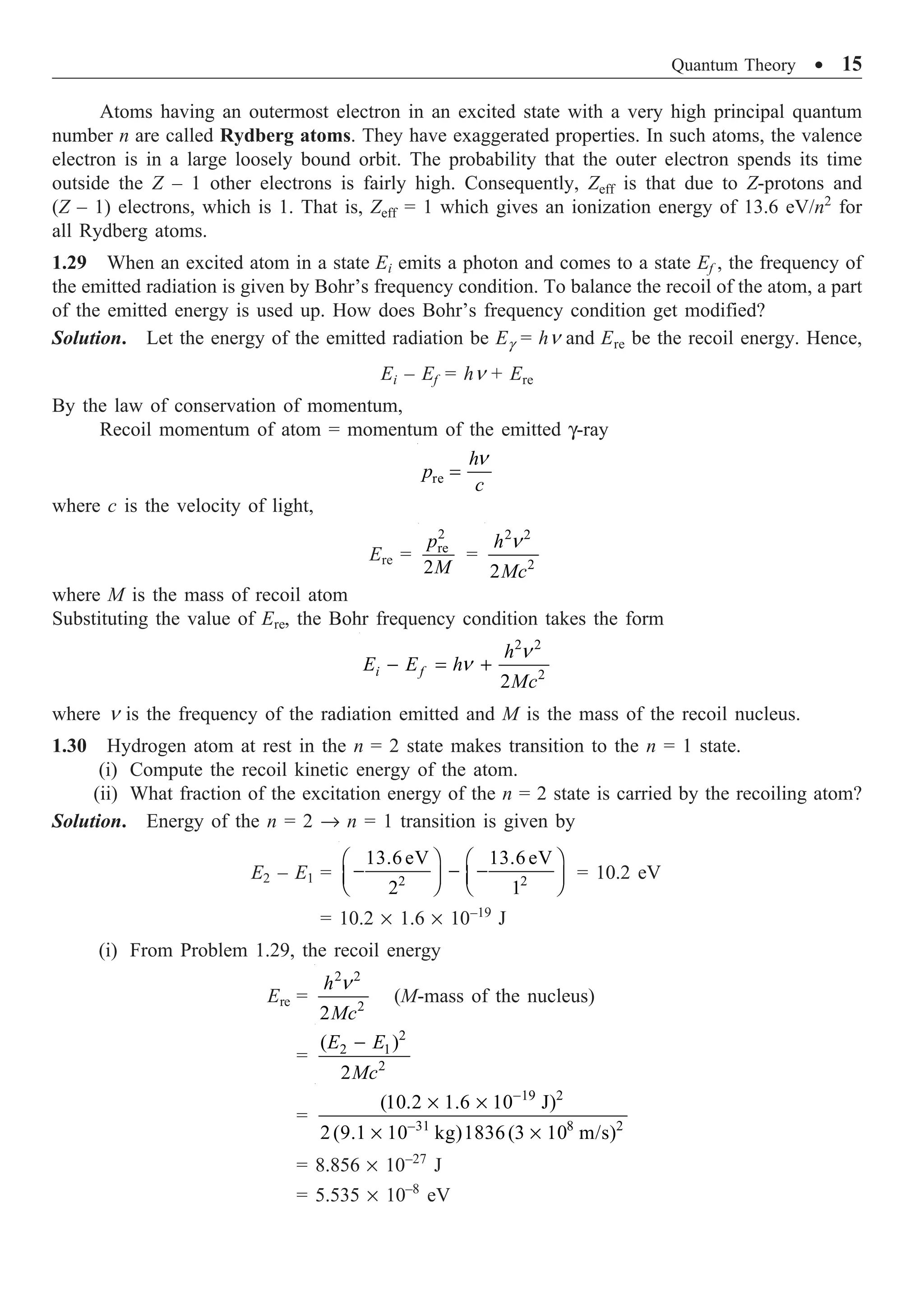Quantum Theory ∑ 15
Atoms having an outermost electron in an excited state with a very high principal quantum
number n are called Rydberg atoms. They have exaggerated properties. In such atoms, the valence
electron is in a large loosely bound orbit. The probability that the outer electron spends its time
outside the Z – 1 other electrons is fairly high. Consequently, Zeff is that due to Z-protons and
(Z – 1) electrons, which is 1. That is, Zeff = 1 which gives an ionization energy of 13.6 eV/n2
for
all Rydberg atoms.
1.29 When an excited atom in a state Ei emits a photon and comes to a state Ef , the frequency of
the emitted radiation is given by Bohr’s frequency condition. To balance the recoil of the atom, a part
of the emitted energy is used up. How does Bohr’s frequency condition get modified?
Solution. Let the energy of the emitted radiation be Eg = hn and Ere be the recoil energy. Hence,
Ei – Ef = hn + Ere
By the law of conservation of momentum,
Recoil momentum of atom = momentum of the emitted g-ray
re
h
p
c
n
=
where c is the velocity of light,
Ere =
2
re
2
p
M
=
2 2
2
2
h
Mc
n
where M is the mass of recoil atom
Substituting the value of Ere, the Bohr frequency condition takes the form
2 2
2
2
i f
h
E E h
Mc
n
n
- = +
where n is the frequency of the radiation emitted and M is the mass of the recoil nucleus.
1.30 Hydrogen atom at rest in the n = 2 state makes transition to the n = 1 state.
(i) Compute the recoil kinetic energy of the atom.
(ii) What fraction of the excitation energy of the n = 2 state is carried by the recoiling atom?
Solution. Energy of the n = 2 Æ n = 1 transition is given by
E2 – E1 = 2 2
13.6 eV 13.6 eV
2 1
Ê ˆ Ê ˆ
- - -
Á ˜ Á ˜
Ë ¯ Ë ¯
= 10.2 eV
= 10.2 ¥ 1.6 ¥ 10–19
J
(i) From Problem 1.29, the recoil energy
Ere =
2 2
2
2
h
Mc
n
(M-mass of the nucleus)
=
2
2 1
2
( )
2
E E
Mc
-
=
19 2
–31 8 2
(10.2 1.6 10 J)
2(9.1 10 kg)1836(3 10 m/s)
-
¥ ¥
¥ ¥
= 8.856 ¥ 10–27
J
= 5.535 ¥ 10–8
eV
 