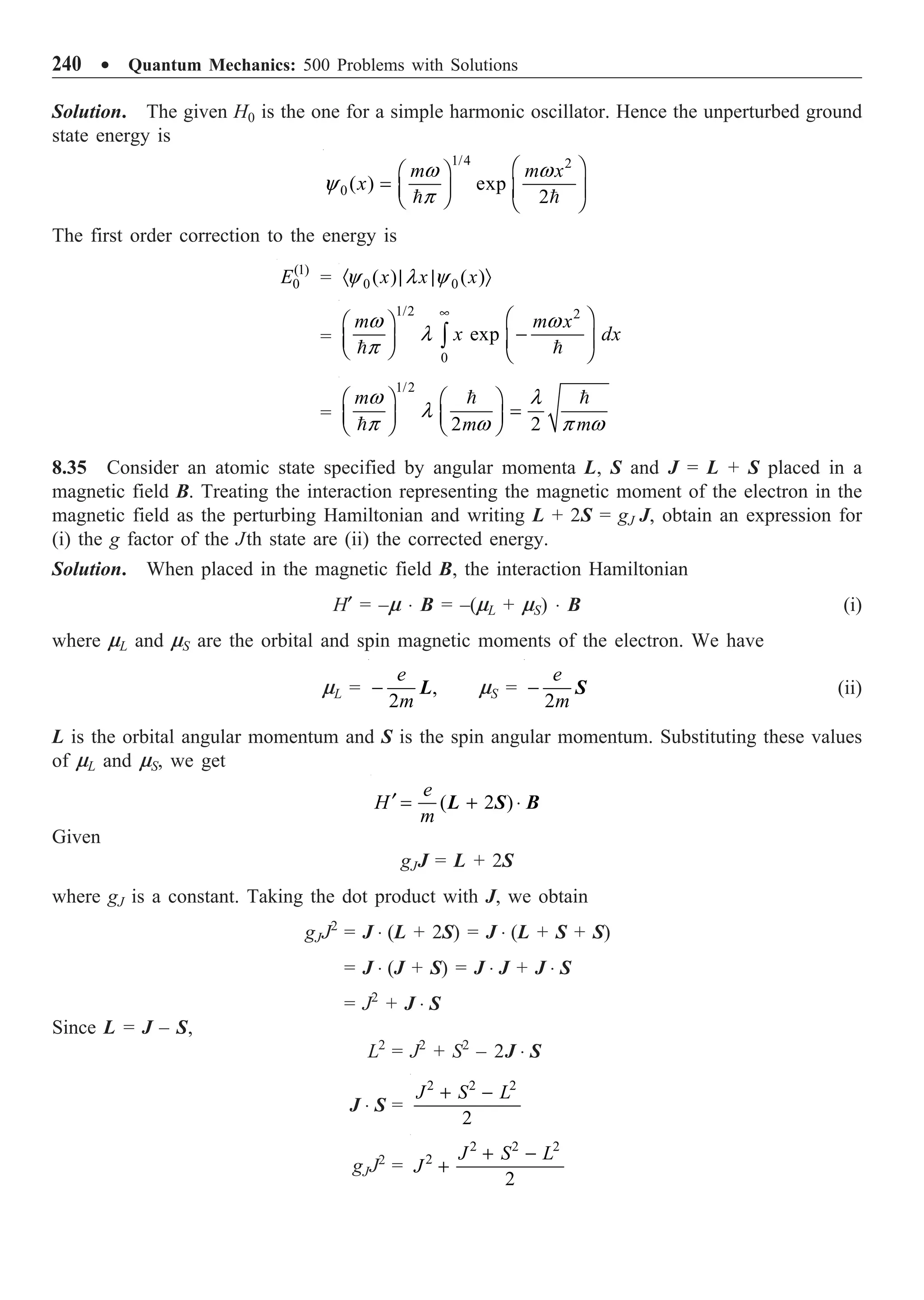 240 ∑ Quantum Mechanics: 500 Problems with Solutions
Solution. The given H0 is the one for a simple harmonic oscillator. Hence the unperturbed ground
state energy is
1/4 2
0( ) exp
2
m m x
x
w w
y
p
Ê ˆ
Ê ˆ
= Á ˜ Á ˜
Ë ¯ Ë ¯
 
The first order correction to the energy is
(1)
0
E = 0 0
( ) ( )
x x x
y l y
· | | Ò
=
1/2 2
0
exp
m m x
x dx
w w
l
p
•
Ê ˆ
Ê ˆ
-
Á ˜ Á ˜
Ë ¯ Ë ¯
Ú
 
=
1/2
2 2
m
m m
w l
l
p w p w
Ê ˆ Ê ˆ
=
Á ˜ Á ˜
Ë ¯ Ë ¯
 

8.35 Consider an atomic state specified by angular momenta L, S and J = L + S placed in a
magnetic field B. Treating the interaction representing the magnetic moment of the electron in the
magnetic field as the perturbing Hamiltonian and writing L + 2S = gJ J, obtain an expression for
(i) the g factor of the Jth state are (ii) the corrected energy.
Solution. When placed in the magnetic field B, the interaction Hamiltonian
H¢ = –m ◊ B = –(mL + mS) ◊ B (i)
where mL and mS are the orbital and spin magnetic moments of the electron. We have
mL = ,
2
e
m
- L mS =
2
e
m
- S (ii)
L is the orbital angular momentum and S is the spin angular momentum. Substituting these values
of mL and mS, we get
( 2 )
e
H
m
¢ = + ◊
L S B
Given
gJJ = L + 2S
where gJ is a constant. Taking the dot product with J, we obtain
gJJ2
= J ◊ (L + 2S) = J ◊ (L + S + S)
= J ◊ (J + S) = J ◊ J + J ◊ S
= J2
+ J ◊ S
Since L = J – S,
L2
= J2
+ S2
– 2J ◊ S
J ◊ S =
2 2 2
2
J S L
+ -
gJJ2
=
2 2 2
2
2
J S L
J
+ -
+
 