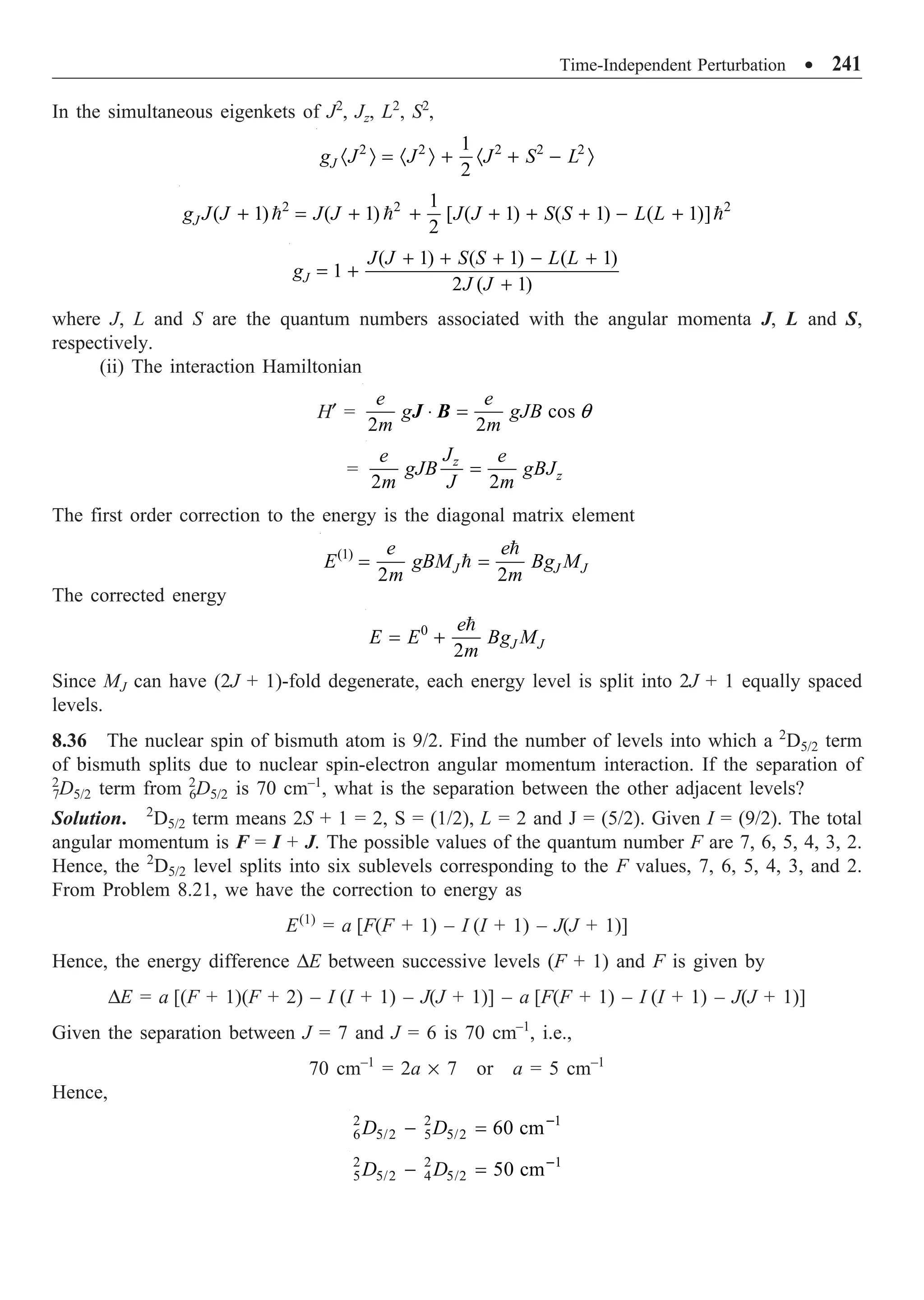 Time-Independent Perturbation ∑ 241
In the simultaneous eigenkets of J2
, Jz, L2
, S2
,
2 2 2 2 2
1
2
J
g J J J S L
· Ò = · Ò + · + - Ò
2 2 2
1
( 1) ( 1) [ ( 1) ( 1) ( 1)]
2
J
g J J J J J J S S L L
+ = + + + + + - +
  
( 1) ( 1) ( 1)
1
2 ( 1)
J
J J S S L L
g
J J
+ + + - +
= +
+
where J, L and S are the quantum numbers associated with the angular momenta J, L and S,
respectively.
(ii) The interaction Hamiltonian
H¢ = cos
2 2
e e
g gJB
m m
q
◊ =
J B
=
2 2
z
z
J
e e
gJB gBJ
m J m
=
The first order correction to the energy is the diagonal matrix element
(1)
2 2
J J J
e e
E gBM Bg M
m m
= =


The corrected energy
0
2 J J
e
E E Bg M
m
= +

Since MJ can have (2J + 1)-fold degenerate, each energy level is split into 2J + 1 equally spaced
levels.
8.36 The nuclear spin of bismuth atom is 9/2. Find the number of levels into which a 2
D5/2 term
of bismuth splits due to nuclear spin-electron angular momentum interaction. If the separation of
2
7D5/2 term from 2
6D5/2 is 70 cm–1
, what is the separation between the other adjacent levels?
Solution. 2
D5/2 term means 2S + 1 = 2, S = (1/2), L = 2 and J = (5/2). Given I = (9/2). The total
angular momentum is F = I + J. The possible values of the quantum number F are 7, 6, 5, 4, 3, 2.
Hence, the 2
D5/2 level splits into six sublevels corresponding to the F values, 7, 6, 5, 4, 3, and 2.
From Problem 8.21, we have the correction to energy as
E(1)
= a [F(F + 1) – I (I + 1) – J(J + 1)]
Hence, the energy difference DE between successive levels (F + 1) and F is given by
DE = a [(F + 1)(F + 2) – I (I + 1) – J(J + 1)] – a [F(F + 1) – I (I + 1) – J(J + 1)]
Given the separation between J = 7 and J = 6 is 70 cm–1
, i.e.,
70 cm–1
= 2a ¥ 7 or a = 5 cm–1
Hence,
2 2 1
6 5/2 5 5/2 60 cm
D D -
- =
2 2 1
5 5/2 4 5/2 50 cm
D D -
- =
 