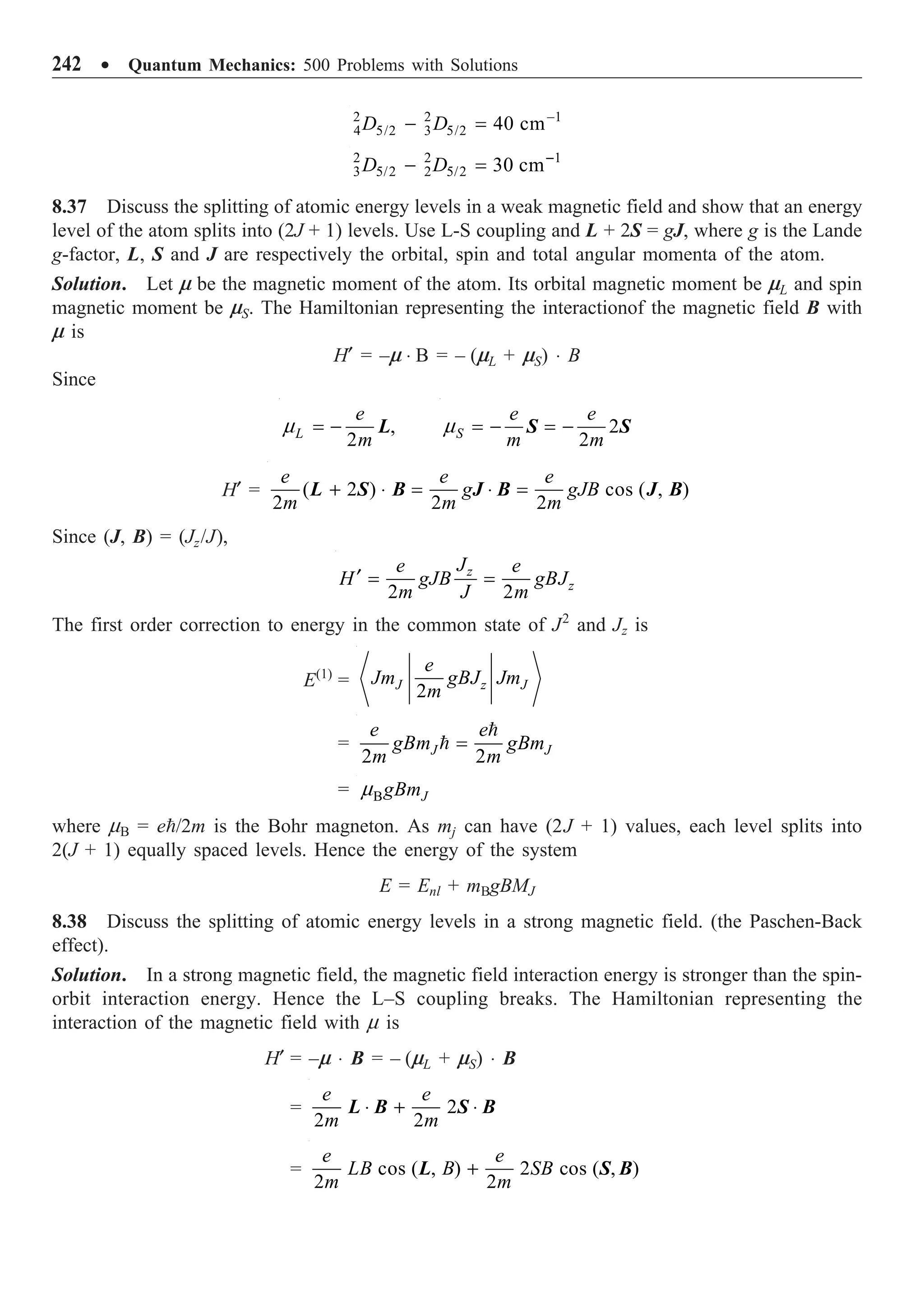 242 ∑ Quantum Mechanics: 500 Problems with Solutions
2 2 1
4 5/2 3 5/2 40 cm
D D -
- =
2 2 1
3 5/2 2 5/2 30 cm
D D -
- =
8.37 Discuss the splitting of atomic energy levels in a weak magnetic field and show that an energy
level of the atom splits into (2J + 1) levels. Use L-S coupling and L + 2S = gJ, where g is the Lande
g-factor, L, S and J are respectively the orbital, spin and total angular momenta of the atom.
Solution. Let m be the magnetic moment of the atom. Its orbital magnetic moment be mL and spin
magnetic moment be mS. The Hamiltonian representing the interactionof the magnetic field B with
m is
H¢ = –m ◊ B = – (mL + mS) ◊ B
Since
m = - ,
2
L
e
m
L m = - = - 2
2
S
e e
m m
S S
H¢ = ( 2 ) cos ( , )
2 2 2
e e e
g gJB
m m m
+ ◊ = ◊ =
L S B J B J B
Since (J, B) = (Jz/J),
2 2
z
z
J
e e
H gJB gBJ
m J m
¢ = =
The first order correction to energy in the common state of J2
and Jz is
E(1)
=
2
J z J
e
Jm gBJ Jm
m
=
2 2
J J
e e
gBm gBm
m m
=


= B J
gBm
m
where mB = e/2m is the Bohr magneton. As mj can have (2J + 1) values, each level splits into
2(J + 1) equally spaced levels. Hence the energy of the system
E = Enl + mBgBMJ
8.38 Discuss the splitting of atomic energy levels in a strong magnetic field. (the Paschen-Back
effect).
Solution. In a strong magnetic field, the magnetic field interaction energy is stronger than the spin-
orbit interaction energy. Hence the L–S coupling breaks. The Hamiltonian representing the
interaction of the magnetic field with m is
H¢ = –m ◊ B = – (mL + mS) ◊ B
= 2
2 2
e e
m m
◊ + ◊
L B S B
= cos ( , ) 2 cos ( , )
2 2
e e
LB B SB
m m
+
L S B
 