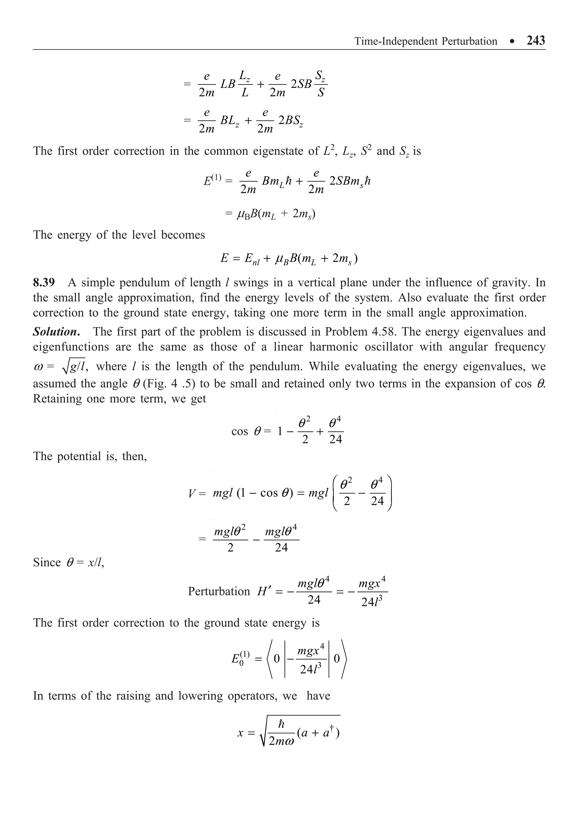 Time-Independent Perturbation ∑ 243
= 2
2 2
z z
L S
e e
LB SB
m L m S
+
= 2
2 2
z z
e e
BL BS
m m
+
The first order correction in the common eigenstate of L2
, Lz, S2
and Sz is
E(1)
= 2
2 2
L s
e e
Bm SBm
m m
+
 
= mBB(mL + 2ms)
The energy of the level becomes
( 2 )
nl B L s
E E B m m
m
= + +
8.39 A simple pendulum of length l swings in a vertical plane under the influence of gravity. In
the small angle approximation, find the energy levels of the system. Also evaluate the first order
correction to the ground state energy, taking one more term in the small angle approximation.
Solution. The first part of the problem is discussed in Problem 4.58. The energy eigenvalues and
eigenfunctions are the same as those of a linear harmonic oscillator with angular frequency
w = / ,
g l where l is the length of the pendulum. While evaluating the energy eigenvalues, we
assumed the angle q (Fig. 4 .5) to be small and retained only two terms in the expansion of cos q.
Retaining one more term, we get
cos q =
2 4
1
2 24
q q
- +
The potential is, then,
V =
2 4
(1 cos )
2 24
mgl mgl
q q
q
Ê ˆ
- = -
Á ˜
Ë ¯
=
2 4
2 24
mgl mgl
q q
-
Since q = x/l,
Perturbation
4 4
3
24 24
mgl mgx
H
l
q
¢ = - = -
The first order correction to the ground state energy is
4
(1)
0 3
0 0
24
mgx
E
l
= -
In terms of the raising and lowering operators, we have
†
( )
2
x a a
mw
= +

 