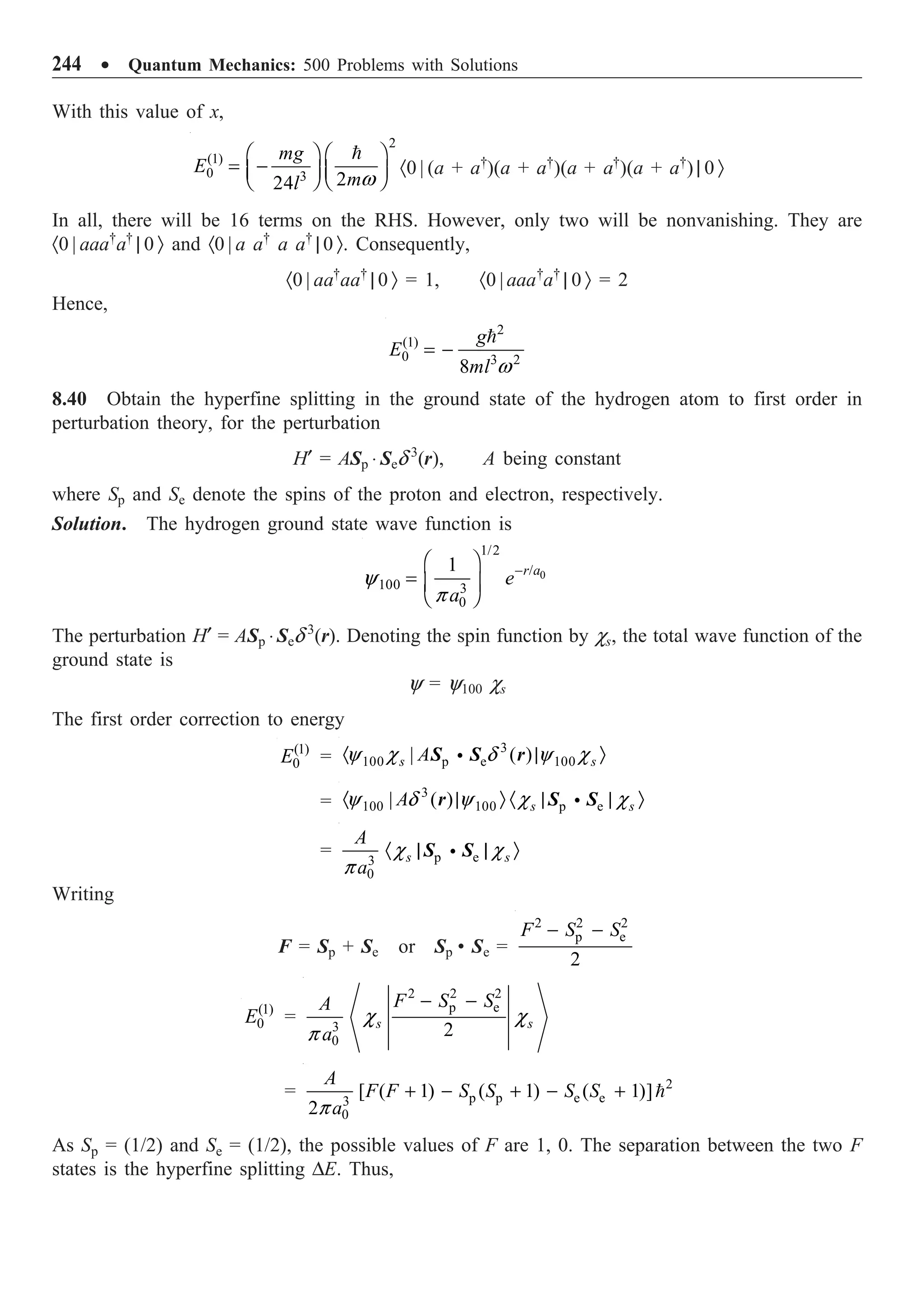 244 ∑ Quantum Mechanics: 500 Problems with Solutions
With this value of x,
2
(1)
0 3 2
24
mg
E
m
l w
Ê ˆ Ê ˆ
= -
Á ˜ Á ˜
Ë ¯ Ë ¯

·0 | (a + a†
)(a + a†
)(a + a†
)(a + a†
) | 0 Ò
In all, there will be 16 terms on the RHS. However, only two will be nonvanishing. They are
·0 | aaa†
a†
| 0 Ò and ·0 | a a†
a a†
| 0 Ò. Consequently,
·0 | aa†
aa†
| 0 Ò = 1, ·0 | aaa†
a†
| 0 Ò = 2
Hence,
2
(1)
0 3 2
8
g
E
ml w
= -

8.40 Obtain the hyperfine splitting in the ground state of the hydrogen atom to first order in
perturbation theory, for the perturbation
H¢ = ASp ◊ Sed 3
(r), A being constant
where Sp and Se denote the spins of the proton and electron, respectively.
Solution. The hydrogen ground state wave function is
0
1/2
/
100 3
0
1 r a
e
a
y
p
-
Ê ˆ
= Á ˜
Ë ¯
The perturbation H¢ = ASp ◊ Sed 3
(r). Denoting the spin function by cs, the total wave function of the
ground state is
y = y100 cs
The first order correction to energy
(1)
0
E =
3
100 p e 100
| ( )
s s
A
y c d y c
· | Ò
i
S S r
=
3
100 100 p e
| ( ) s s
A
y d y c c
· | Ò · | | Ò
i
r S S
= p e
3
0
s s
A
a
c c
p
· | | Ò
i
S S
Writing
F = Sp + Se or Sp • Se =
2 2 2
p e
2
F S S
- -
(1)
0
E =
2 2 2
p e
3
0
2
s s
F S S
A
a
c c
p
- -
= 2
p p e e
3
0
[ ( 1) ( 1) ( 1)]
2
A
F F S S S S
a
p
+ - + - + 
As Sp = (1/2) and Se = (1/2), the possible values of F are 1, 0. The separation between the two F
states is the hyperfine splitting DE. Thus,
 
