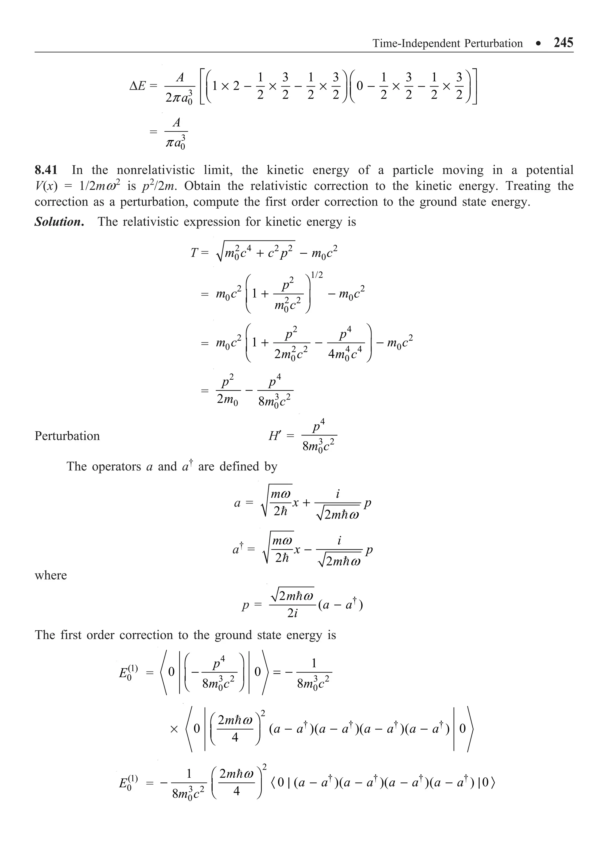 Time-Independent Perturbation ∑ 245
DE = 3
0
1 3 1 3 1 3 1 3
1 2 0
2 2 2 2 2 2 2 2
2
A
a
p
È ˘
Ê ˆ Ê ˆ
¥ - ¥ - ¥ - ¥ - ¥
Í ˙
Á ˜ Á ˜
Ë ¯ Ë ¯
Î ˚
= 3
0
A
a
p
8.41 In the nonrelativistic limit, the kinetic energy of a particle moving in a potential
V(x) = 1/2mw2
is p2
/2m. Obtain the relativistic correction to the kinetic energy. Treating the
correction as a perturbation, compute the first order correction to the ground state energy.
Solution. The relativistic expression for kinetic energy is
T = 2 4 2 2 2
0 0
m c c p m c
+ -
=
1/2
2
2 2
0 0
2 2
0
1
p
m c m c
m c
Ê ˆ
+ -
Á ˜
Ë ¯
=
2 4
2 2
0 0
2 2 4 4
0 0
1
2 4
p p
m c m c
m c m c
Ê ˆ
+ - -
Á ˜
Ë ¯
=
2 4
3 2
0 0
2 8
p p
m m c
-
Perturbation H¢ =
4
3 2
0
8
p
m c
The operators a and a†
are defined by
a =
2 2
m i
x p
m
w
w
+
 
a†
=
2 2
m i
x p
m
w
w
-
 
where
p = †
2
( )
2
m
a a
i
w
-

The first order correction to the ground state energy is
(1)
0
E =
4
3 2 3 2
0 0
1
0 0
8 8
p
m c m c
Ê ˆ
- = -
Á ˜
Ë ¯
¥
2
† † † †
2
0 ( )( )( )( ) 0
4
m
a a a a a a a a
w
Ê ˆ
- - - -
Á ˜
Ë ¯

(1)
0
E =
2
† † † †
3 2
0
1 2
0 ( )( )( )( ) 0
4
8
m
a a a a a a a a
m c
w
Ê ˆ
- · | - - - - | Ò
Á ˜
Ë ¯

 