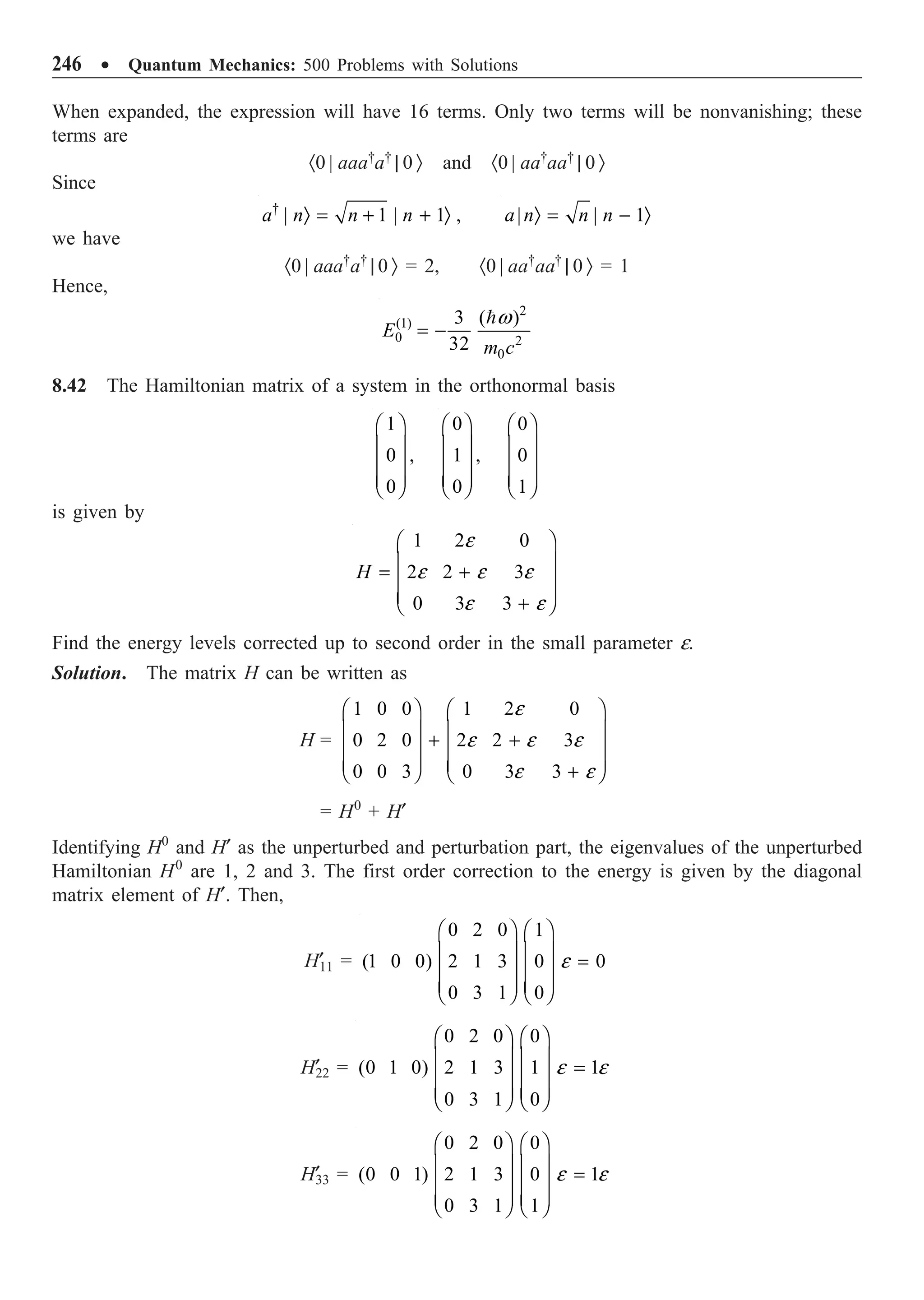 246 ∑ Quantum Mechanics: 500 Problems with Solutions
When expanded, the expression will have 16 terms. Only two terms will be nonvanishing; these
terms are
·0 | aaa†
a†
| 0 Ò and ·0 | aa†
aa†
| 0 Ò
Since
†
| 1 | 1
a n n n
Ò = + + Ò , | | 1
a n n n
Ò = - Ò
we have
·0 | aaa†
a†
| 0 Ò = 2, ·0 | aa†
aa†
| 0 Ò = 1
Hence,
2
(1)
0 2
0
3 ( )
32
E
m c
w
= -

8.42 The Hamiltonian matrix of a system in the orthonormal basis
1
0 ,
0
Ê ˆ
Á ˜
Á ˜
Á ˜
Ë ¯
0
1 ,
0
Ê ˆ
Á ˜
Á ˜
Á ˜
Ë ¯
0
0
1
Ê ˆ
Á ˜
Á ˜
Á ˜
Ë ¯
is given by
1 2 0
2 2 3
0 3 3
H
e
e e e
e e
Ê ˆ
Á ˜
= +
Á ˜
Á ˜
+
Ë ¯
Find the energy levels corrected up to second order in the small parameter e.
Solution. The matrix H can be written as
H =
1 0 0 1 2 0
0 2 0 2 2 3
0 0 3 0 3 3
e
e e e
e e
Ê ˆ Ê ˆ
Á ˜ Á ˜
+ +
Á ˜ Á ˜
Á ˜ Á ˜
+
Ë ¯ Ë ¯
= H0
+ H¢
Identifying H0
and H¢ as the unperturbed and perturbation part, the eigenvalues of the unperturbed
Hamiltonian H0
are 1, 2 and 3. The first order correction to the energy is given by the diagonal
matrix element of H¢. Then,
H¢
11 =
0 2 0 1
(1 0 0) 2 1 3 0 0
0 3 1 0
e
Ê ˆ Ê ˆ
Á ˜ Á ˜ =
Á ˜ Á ˜
Á ˜ Á ˜
Ë ¯ Ë ¯
H¢
22 =
0 2 0 0
(0 1 0) 2 1 3 1 1
0 3 1 0
e e
Ê ˆ Ê ˆ
Á ˜ Á ˜ =
Á ˜ Á ˜
Á ˜ Á ˜
Ë ¯ Ë ¯
H¢
33 =
0 2 0 0
(0 0 1) 2 1 3 0 1
0 3 1 1
e e
Ê ˆ Ê ˆ
Á ˜ Á ˜ =
Á ˜ Á ˜
Á ˜ Á ˜
Ë ¯ Ë ¯
 