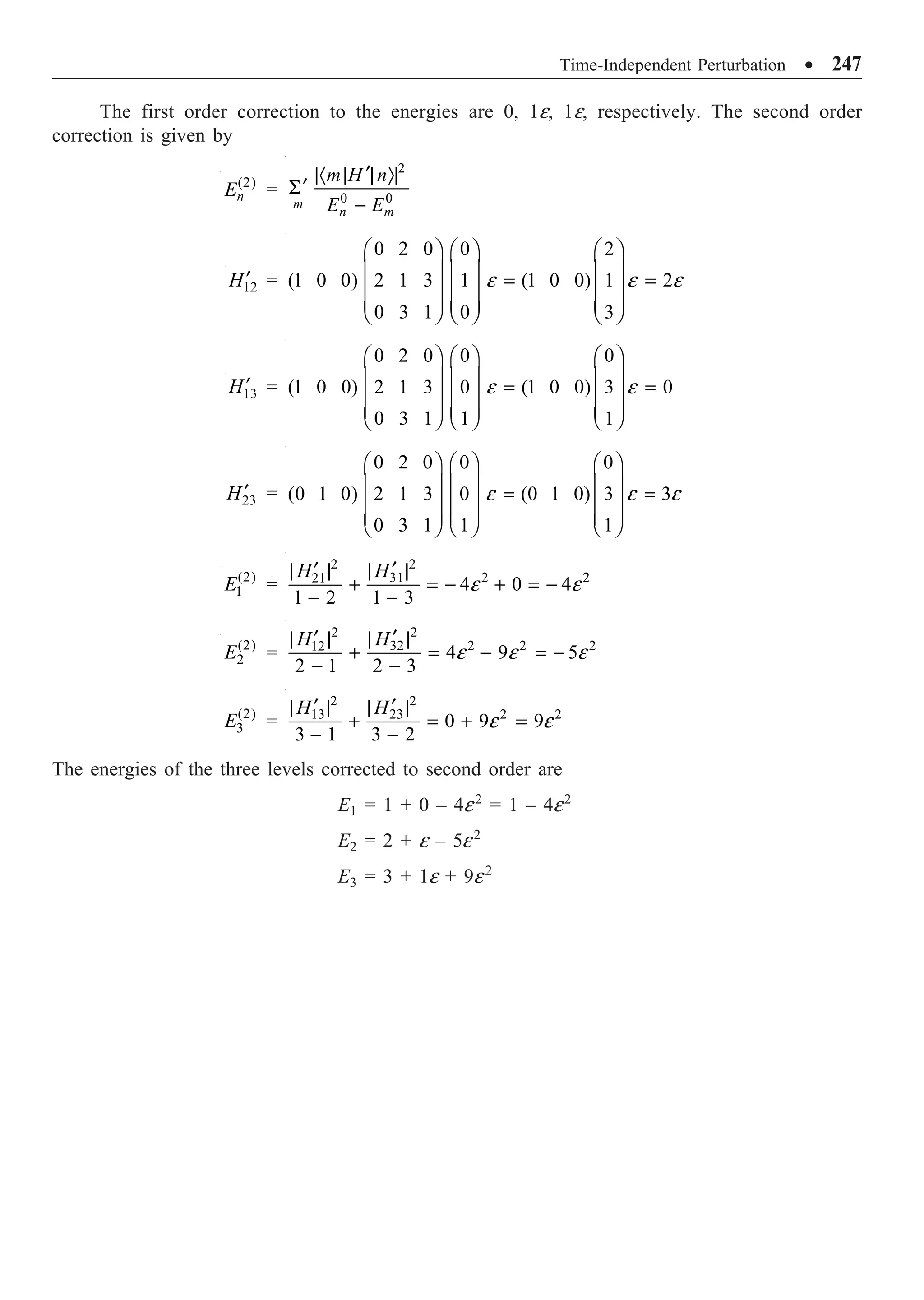 Time-Independent Perturbation ∑ 247
The first order correction to the energies are 0, 1e, 1e, respectively. The second order
correction is given by
(2)
n
E =
2
0 0
m
n m
m H n
E E
¢
|· | | Ò|
¢
S
-
12
H¢ =
0 2 0 0 2
(1 0 0) 2 1 3 1 (1 0 0) 1 2
0 3 1 0 3
e e e
Ê ˆ Ê ˆ Ê ˆ
Á ˜ Á ˜ Á ˜
= =
Á ˜ Á ˜ Á ˜
Á ˜ Á ˜ Á ˜
Ë ¯ Ë ¯ Ë ¯
13
H¢ =
0 2 0 0 0
(1 0 0) 2 1 3 0 (1 0 0) 3 0
0 3 1 1 1
e e
Ê ˆ Ê ˆ Ê ˆ
Á ˜ Á ˜ Á ˜
= =
Á ˜ Á ˜ Á ˜
Á ˜ Á ˜ Á ˜
Ë ¯ Ë ¯ Ë ¯
23
H¢ =
0 2 0 0 0
(0 1 0) 2 1 3 0 (0 1 0) 3 3
0 3 1 1 1
e e e
Ê ˆ Ê ˆ Ê ˆ
Á ˜ Á ˜ Á ˜
= =
Á ˜ Á ˜ Á ˜
Á ˜ Á ˜ Á ˜
Ë ¯ Ë ¯ Ë ¯
(2)
1
E =
2
2
2 2
31
21
4 0 4
1 2 1 3
H
H
e e
¢
¢ | |
| |
+ = - + = -
- -
(2)
2
E =
2
2
2 2 2
32
12
4 9 5
2 1 2 3
H
H
e e e
¢
¢ | |
| |
+ = - = -
- -
(2)
3
E =
2 2
2 2
13 23
0 9 9
3 1 3 2
H H
e e
¢ ¢
| | | |
+ = + =
- -
The energies of the three levels corrected to second order are
E1 = 1 + 0 – 4e2
= 1 – 4e2
E2 = 2 + e – 5e2
E3 = 3 + 1e + 9e2
 