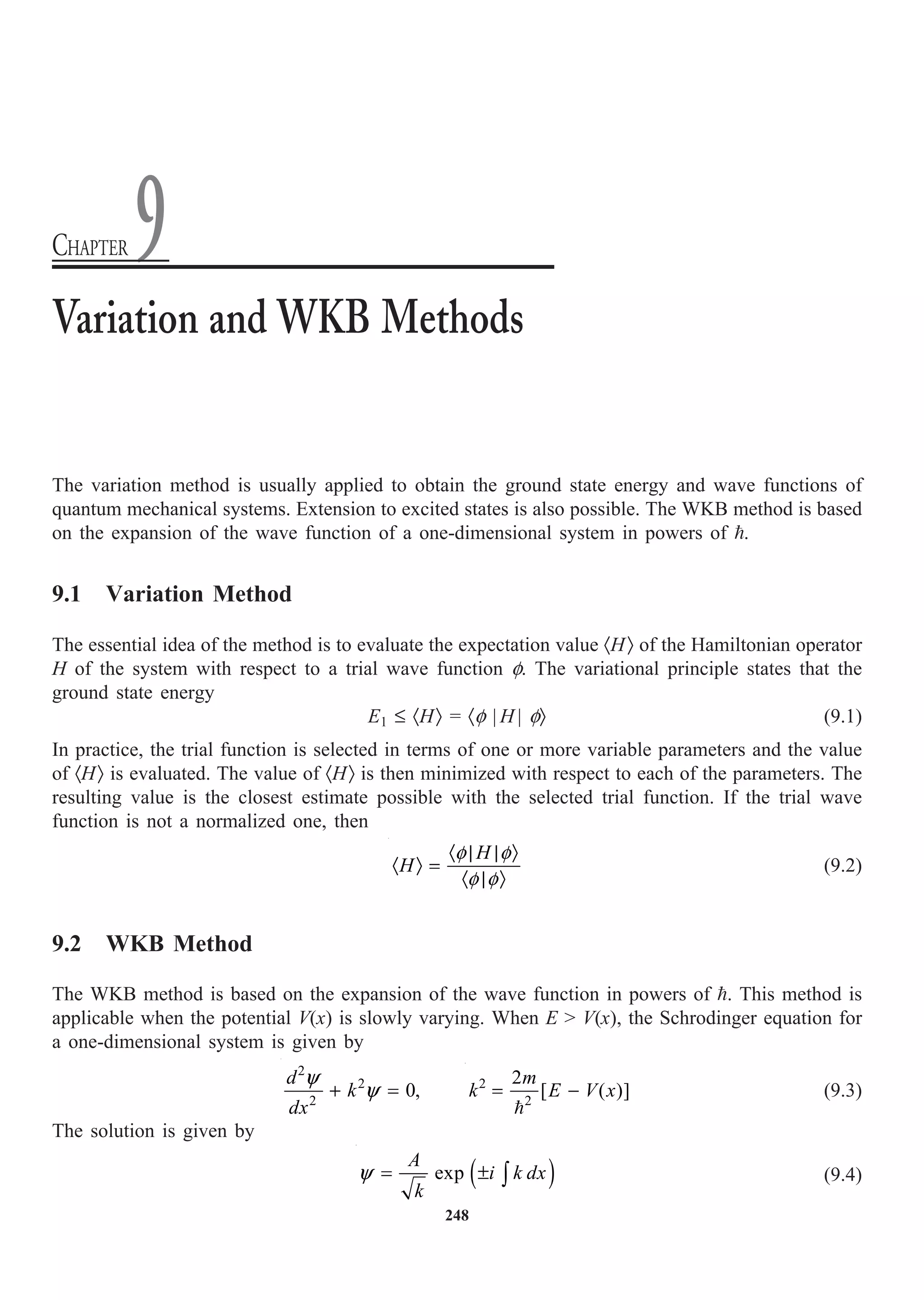 248
The variation method is usually applied to obtain the ground state energy and wave functions of
quantum mechanical systems. Extension to excited states is also possible. The WKB method is based
on the expansion of the wave function of a one-dimensional system in powers of .
9.1 Variation Method
The essential idea of the method is to evaluate the expectation value ·HÒ of the Hamiltonian operator
H of the system with respect to a trial wave function f. The variational principle states that the
ground state energy
E1 £ ·HÒ = ·f | H | fÒ (9.1)
In practice, the trial function is selected in terms of one or more variable parameters and the value
of ·HÒ is evaluated. The value of ·HÒ is then minimized with respect to each of the parameters. The
resulting value is the closest estimate possible with the selected trial function. If the trial wave
function is not a normalized one, then
H
H
· | | Ò
· Ò =
· | Ò
f f
f f
(9.2)
9.2 WKB Method
The WKB method is based on the expansion of the wave function in powers of . This method is
applicable when the potential V(x) is slowly varying. When E  V(x), the Schrodinger equation for
a one-dimensional system is given by
2
2
2
0,
d
k
dx
+ =
y
y 2
2
2
[ ( )]
m
k E V x
= -

(9.3)
The solution is given by
( )
exp
A
i k dx
k
= ± Ú
y (9.4)
Variation and WKB Methods
CHAPTER 9
 