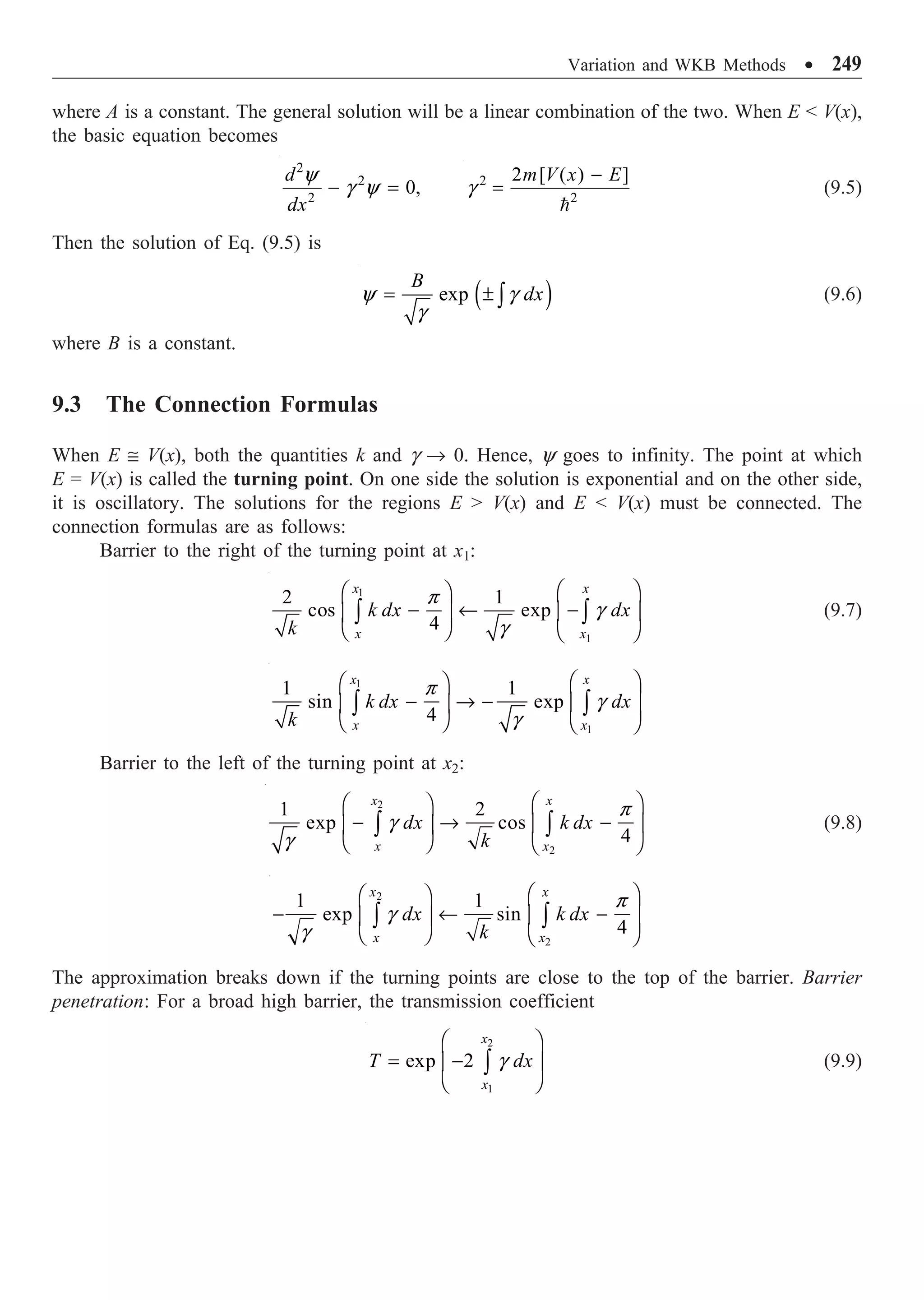 Variation and WKB Methods ∑ 249
where A is a constant. The general solution will be a linear combination of the two. When E  V(x),
the basic equation becomes
2
2
2
0,
d
dx
- =
y
g y 2
2
2 [ ( ) ]
m V x E
-
=

g (9.5)
Then the solution of Eq. (9.5) is
( )
exp
B
dx
= ± Ú
y g
g
(9.6)
where B is a constant.
9.3 The Connection Formulas
When E @ V(x), both the quantities k and g Æ 0. Hence, y goes to infinity. The point at which
E = V(x) is called the turning point. On one side the solution is exponential and on the other side,
it is oscillatory. The solutions for the regions E  V(x) and E  V(x) must be connected. The
connection formulas are as follows:
Barrier to the right of the turning point at x1:
1
1
2 1
cos exp
4
x x
x x
k dx dx
k
Ê ˆ
Ê ˆ
- ¨ -
Á ˜
Á ˜
Ë ¯ Ë ¯
Ú Ú
p
g
g
(9.7)
1
1
1 1
sin exp
4
x x
x x
k dx dx
k
Ê ˆ
Ê ˆ
- Æ - Á ˜
Á ˜
Ë ¯ Ë ¯
Ú Ú
p
g
g
Barrier to the left of the turning point at x2:
2
2
1 2
exp cos
4
x x
x x
dx k dx
k
Ê ˆ
Ê ˆ
- Æ -
Á ˜
Á ˜
Ë ¯ Ë ¯
Ú Ú
p
g
g
(9.8)
2
2
1 1
exp sin
4
x x
x x
dx k dx
k
Ê ˆ
Ê ˆ
- ¨ -
Á ˜
Á ˜
Ë ¯ Ë ¯
Ú Ú
p
g
g
The approximation breaks down if the turning points are close to the top of the barrier. Barrier
penetration: For a broad high barrier, the transmission coefficient
2
1
exp 2
x
x
T dx
Ê ˆ
= -
Á ˜
Ë ¯
Ú g (9.9)
 