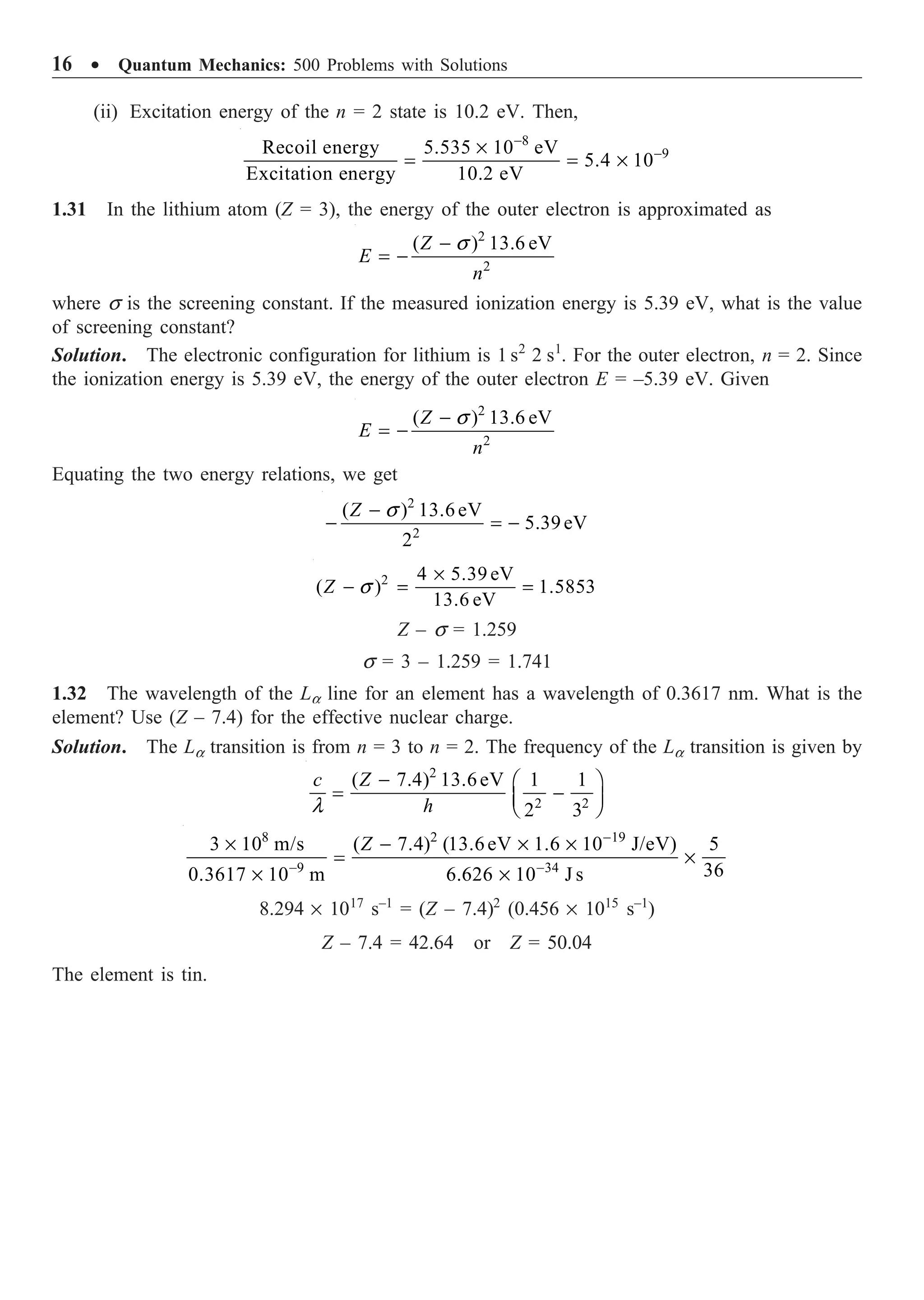 16 ∑ Quantum Mechanics: 500 Problems with Solutions
(ii) Excitation energy of the n = 2 state is 10.2 eV. Then,
8
9
Recoil energy 5.535 10 eV
5.4 10
Excitation energy 10.2 eV
-
-
¥
= = ¥
1.31 In the lithium atom (Z = 3), the energy of the outer electron is approximated as
2
2
( ) 13.6 eV
Z
E
n
s
-
= -
where s is the screening constant. If the measured ionization energy is 5.39 eV, what is the value
of screening constant?
Solution. The electronic configuration for lithium is 1 s2
2 s1
. For the outer electron, n = 2. Since
the ionization energy is 5.39 eV, the energy of the outer electron E = –5.39 eV. Given
2
2
( ) 13.6 eV
Z
E
n
s
-
= -
Equating the two energy relations, we get
2
2
( ) 13.6eV
5.39eV
2
Z s
-
- = -
2 4 5.39 eV
( ) 1.5853
13.6 eV
Z s
¥
- = =
Z – s = 1.259
s = 3 – 1.259 = 1.741
1.32 The wavelength of the La line for an element has a wavelength of 0.3617 nm. What is the
element? Use (Z – 7.4) for the effective nuclear charge.
Solution. The La transition is from n = 3 to n = 2. The frequency of the La transition is given by
2
2 2
( 7.4) 13.6eV 1 1
2 3
c Z
h
l
- Ê ˆ
= -
Á ˜
Ë ¯
8 2 19
9 34
3 10 m/s ( 7.4) (13.6eV 1.6 10 J/eV) 5
36
0.3617 10 m 6.626 10 J s
Z -
- -
¥ - ¥ ¥
= ¥
¥ ¥
8.294 ¥ 1017
s–1
= (Z – 7.4)2
(0.456 ¥ 1015
s–1
)
Z – 7.4 = 42.64 or Z = 50.04
The element is tin.
 