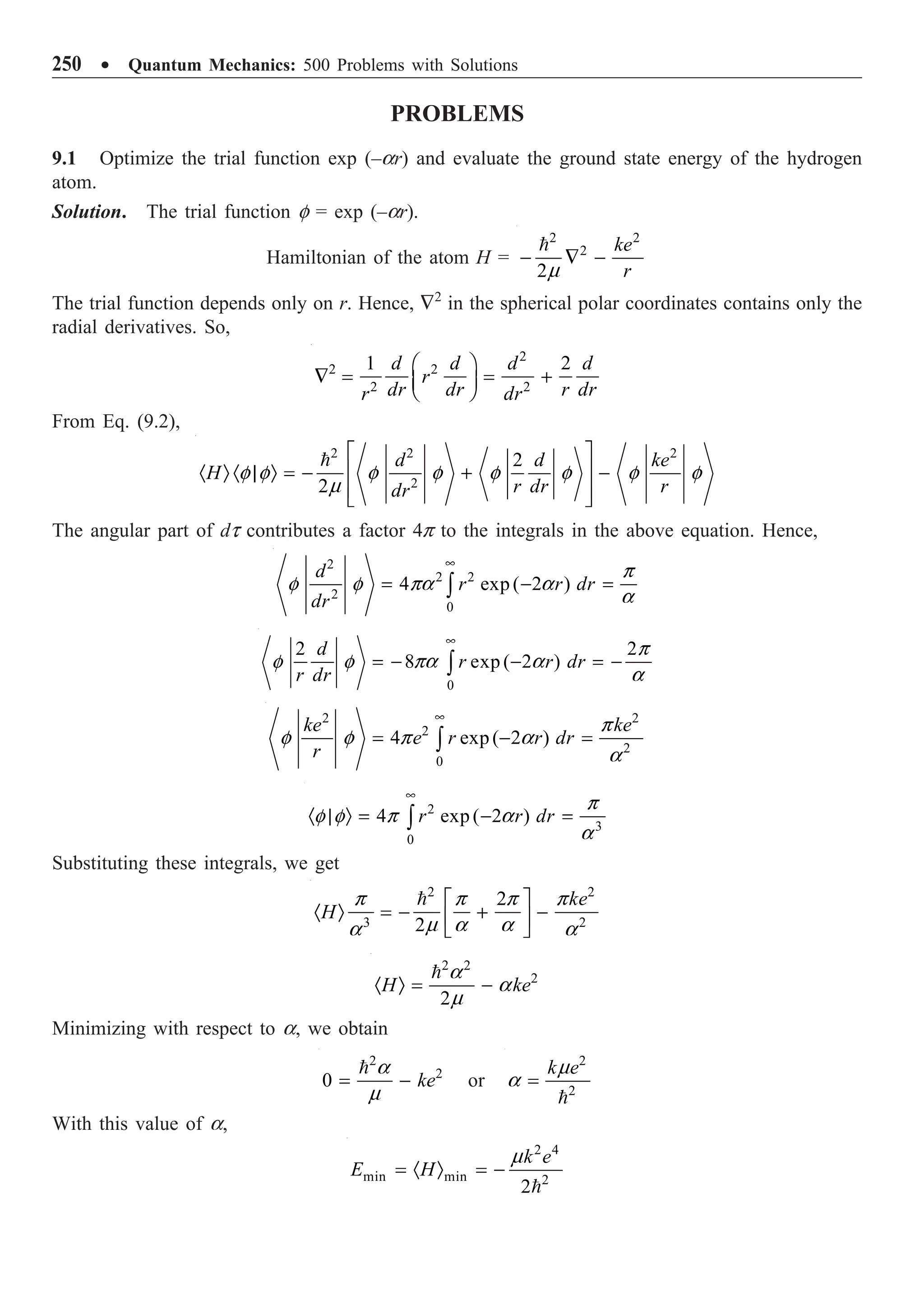 250 ∑ Quantum Mechanics: 500 Problems with Solutions
PROBLEMS
9.1 Optimize the trial function exp (–ar) and evaluate the ground state energy of the hydrogen
atom.
Solution. The trial function f = exp (–ar).
Hamiltonian of the atom H =
2 2
2
2
ke
r
- — -

m
The trial function depends only on r. Hence, —2
in the spherical polar coordinates contains only the
radial derivatives. So,
2
2 2
2 2
1 2
d d d d
r
dr dr r dr
r dr
Ê ˆ
— = = +
Á ˜
Ë ¯
From Eq. (9.2),
2 2 2
2
2
2
d d ke
H
r dr r
dr
È ˘
Í ˙
· Ò · | Ò = - + -
Í ˙
Î ˚

f f f f f f f f
m
The angular part of dt contributes a factor 4p to the integrals in the above equation. Hence,
2
2 2
2
0
4 exp ( 2 )
d
r r dr
dr
•
= - =
Ú
p
f f pa a
a
0
2 2
8 exp ( 2 )
d
r r dr
r dr
•
= - - = -
Ú
p
f f pa a
a
2 2
2
2
0
4 exp( 2 )
ke ke
e r r dr
r
•
= - =
Ú
p
f f p a
a
2
3
0
4 exp ( 2 )
r r dr
•
· | Ò = - =
Ú
p
f f p a
a
Substituting these integrals, we get
2 2
3 2
2
2
ke
H
È ˘
· Ò = - + -
Í ˙
Î ˚

p p p p
m a a
a a
2 2
2
2
H ke
· Ò = -
 a
a
m
Minimizing with respect to a, we obtain
2
2
0 ke
= -
 a
m
or
2
2
k e
=

m
a
With this value of a,
2 4
min min 2
2
k e
E H
= · Ò = -

m
 