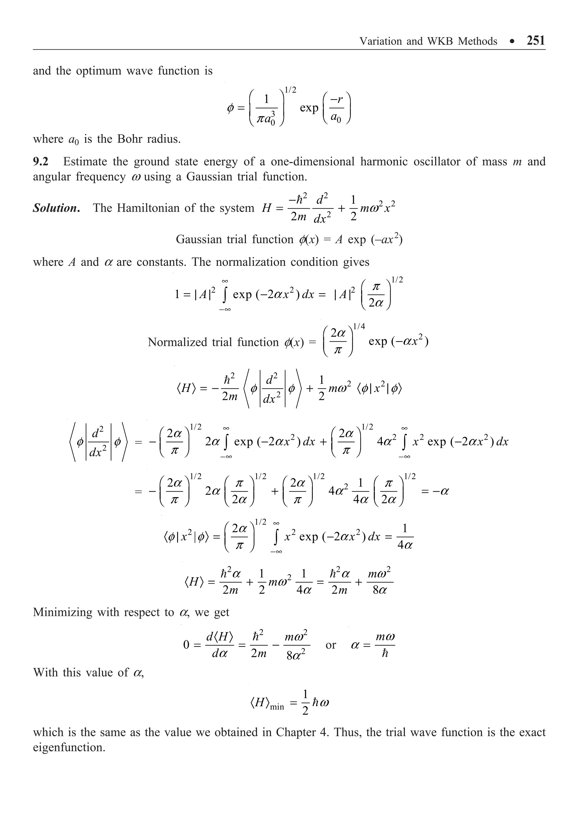 Variation and WKB Methods ∑ 251
and the optimum wave function is
1/2
3
0
0
1
exp
r
a
a
Ê ˆ -
Ê ˆ
= Á ˜ Á ˜
Ë ¯
Ë ¯
f
p
where a0 is the Bohr radius.
9.2 Estimate the ground state energy of a one-dimensional harmonic oscillator of mass m and
angular frequency w using a Gaussian trial function.
Solution. The Hamiltonian of the system
2 2
2 2
2
1
2 2
d
H m x
m dx
-
= +

w
Gaussian trial function f(x) = A exp (–ax2
)
where A and a are constants. The normalization condition gives
1/2
2 2 2
1 exp ( 2 )
2
A x dx A
•
-•
Ê ˆ
= | | - = | | Á ˜
Ë ¯
Ú
p
a
a
Normalized trial function f(x) =
1/4
2
2
exp ( )
x
Ê ˆ
-
Á ˜
Ë ¯
a
a
p
2 2
2 2
2
1
2 2
d
H m x
m dx
· Ò = - + · | | Ò

f f w f f
2
2
d
dx
f f =
1/2 1/2
2 2 2 2
2 2
2 exp ( 2 ) 4 exp ( 2 )
x dx x x dx
• •
-• -•
Ê ˆ Ê ˆ
- - + -
Á ˜ Á ˜
Ë ¯ Ë ¯
Ú Ú
a a
a a a a
p p
=
1/2 1/2 1/2 1/2
2
2 2 1
2 4
2 4 2
Ê ˆ Ê ˆ Ê ˆ Ê ˆ
- + = -
Á ˜ Á ˜ Á ˜ Á ˜
Ë ¯ Ë ¯ Ë ¯ Ë ¯
a p a p
a a a
p a p a a
1/2
2 2 2
2 1
| exp ( 2 )
4
x x x dx
•
-•
Ê ˆ
· | Ò = - =
Á ˜
Ë ¯ Ú
a
f f a
p a
2 2 2
2
1 1
2 2 4 2 8
m
H m
m m
· Ò = + = +
 
a a w
w
a a
Minimizing with respect to a, we get
2 2
2
0
2 8
d H m
d m
· Ò
= = -
 w
a a
or
m
=

w
a
With this value of a,
min
1
2
H
· Ò = w
which is the same as the value we obtained in Chapter 4. Thus, the trial wave function is the exact
eigenfunction.
 