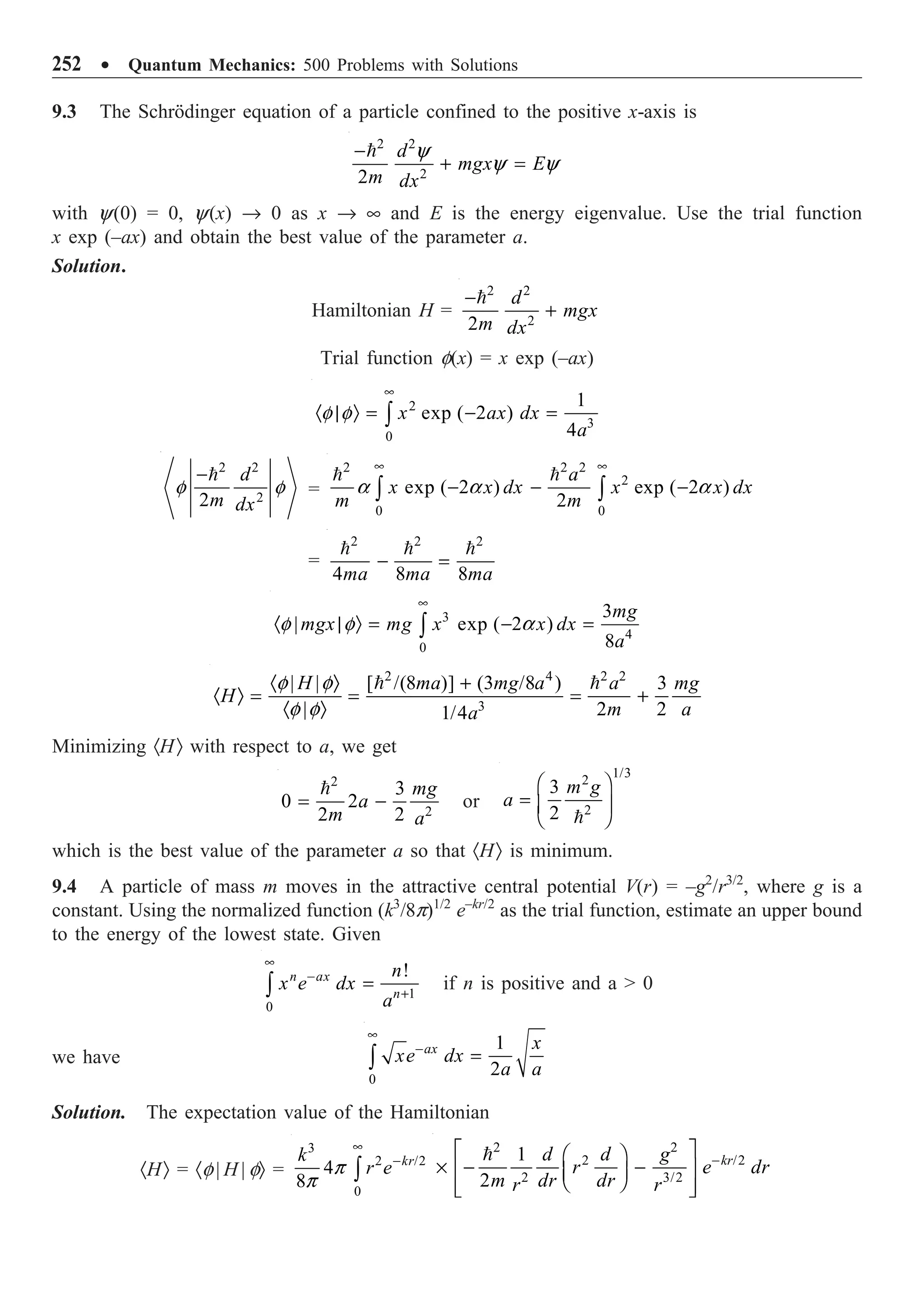 252 ∑ Quantum Mechanics: 500 Problems with Solutions
9.3 The Schrödinger equation of a particle confined to the positive x-axis is
2 2
2
2
d
mgx E
m dx
-
+ =
 y
y y
with y(0) = 0, y(x) Æ 0 as x Æ • and E is the energy eigenvalue. Use the trial function
x exp (–ax) and obtain the best value of the parameter a.
Solution.
Hamiltonian H =
2 2
2
2
d
mgx
m dx
-
+

Trial function f(x) = x exp (–ax)
2
3
0
1
exp ( 2 )
4
x ax dx
a
•
· | Ò = - =
Ú
f f
2 2
2
2
d
m dx
-
f f =
2 2 2
2
0 0
exp ( 2 ) exp ( 2 )
2
a
x x dx x x dx
m m
• •
- - -
Ú Ú
 
a a a
=
2 2 2
4 8 8
ma ma ma
- =
  
3
4
0
3
| exp ( 2 )
8
mg
mgx mg x x dx
a
•
· | Ò = - =
Ú
f f a
2 4 2 2
3
| | [ /(8 )] (3 /8 ) 3
| 2 2
1/4
H ma mg a a mg
H
m a
a
· Ò +
· Ò = = = +
· Ò
 
f f
f f
Minimizing ·HÒ with respect to a, we get
2
2
3
0 2
2 2
mg
a
m a
= -

or
1/3
2
2
3
2
m g
a
Ê ˆ
= Á ˜
Ë ¯

which is the best value of the parameter a so that ·HÒ is minimum.
9.4 A particle of mass m moves in the attractive central potential V(r) = –g2
/r3/2
, where g is a
constant. Using the normalized function (k3
/8p)1/2
e–kr/2
as the trial function, estimate an upper bound
to the energy of the lowest state. Given
1
0
!
n ax
n
n
x e dx
a
•
-
+
=
Ú if n is positive and a  0
we have
0
1
2
ax x
xe dx
a a
•
-
=
Ú
Solution. The expectation value of the Hamiltonian
·HÒ = ·f | H | fÒ =
3
2 /2
0
4
8
kr
k
r e
•
-
Ú
p
p
2 2
2 /2
2 3/2
1
2
kr
d d g
r e dr
m dr dr
r r
-
È ˘
Ê ˆ
¥ - -
Í ˙
Á ˜
Ë ¯
Í ˙
Î ˚

 