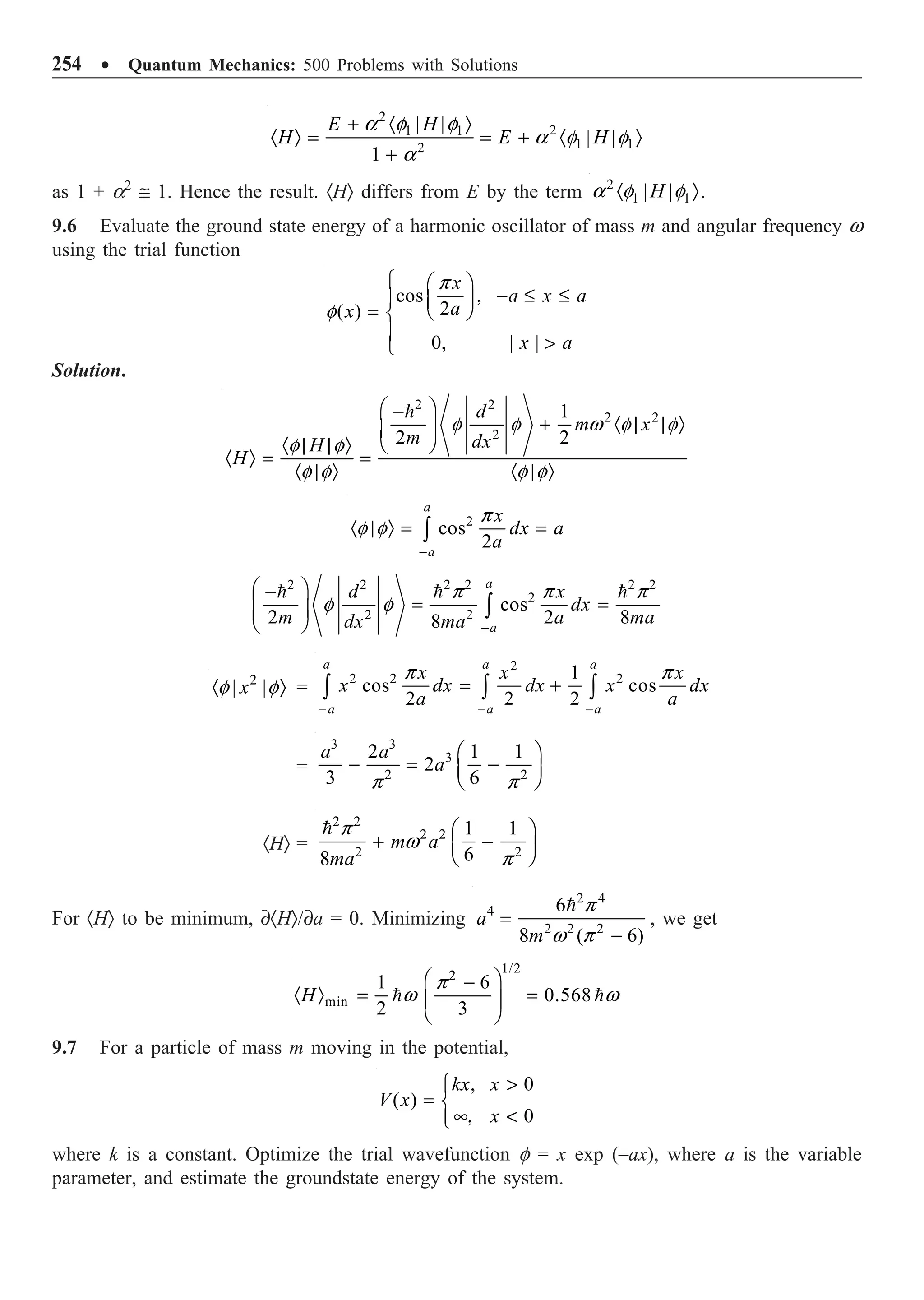 254 ∑ Quantum Mechanics: 500 Problems with Solutions
2
2
1 1
1 1
2
| |
| |
1
E H
H E H
+ · Ò
· Ò = = + · Ò
+
a f f
a f f
a
as 1 + a2
@ 1. Hence the result. ·HÒ differs from E by the term 2
1 1
| |
H
· Ò
a f f .
9.6 Evaluate the ground state energy of a harmonic oscillator of mass m and angular frequency w
using the trial function
cos ,
2
( )
0, | |
x
a x a
a
x
x a
Ï Ê ˆ
- £ £
Ô Á ˜
Ë ¯
= Ì
Ô 
Ó
p
f
Solution.
2 2
2 2
2
1
2 2
d
m x
m dx
H
H
Ê ˆ
-
+ · | | Ò
Á ˜
Ë ¯
· | | Ò
· Ò = =
· | Ò · | Ò

f f w f f
f f
f f f f
2
cos
2
a
a
x
dx a
a
-
· | Ò = =
Ú
p
f f
2 2 2 2 2 2
2
2 2
cos
2 2 8
8
a
a
d x
dx
m a ma
dx ma -
Ê ˆ
-
= =
Á ˜
Ë ¯
Ú
  
p p p
f f
2
| |
x
· Ò
f f =
2
2 2 2
1
cos cos
2 2 2
a a a
a a a
x x x
x dx dx x dx
a a
- - -
= +
Ú Ú Ú
p p
=
3 3
3
2 2
2 1 1
2
3 6
a a
a
Ê ˆ
- = -
Á ˜
Ë ¯
p p
·HÒ =
2 2
2 2
2 2
1 1
6
8
m a
ma
Ê ˆ
+ -
Á ˜
Ë ¯
 p
w
p
For ·HÒ to be minimum, ∂·HÒ/∂a = 0. Minimizing
2 4
4
2 2 2
6
8 ( 6)
a
m
=
-
 p
w p
, we get
1/2
2
min
1 6
0.568
2 3
H
Ê ˆ
-
· Ò = =
Á ˜
Ë ¯
 
p
w w
9.7 For a particle of mass m moving in the potential,
, 0
( )
, 0
kx x
V x
x

Ï
= Ì
• 
Ô
Ó
where k is a constant. Optimize the trial wavefunction f = x exp (–ax), where a is the variable
parameter, and estimate the groundstate energy of the system.
 