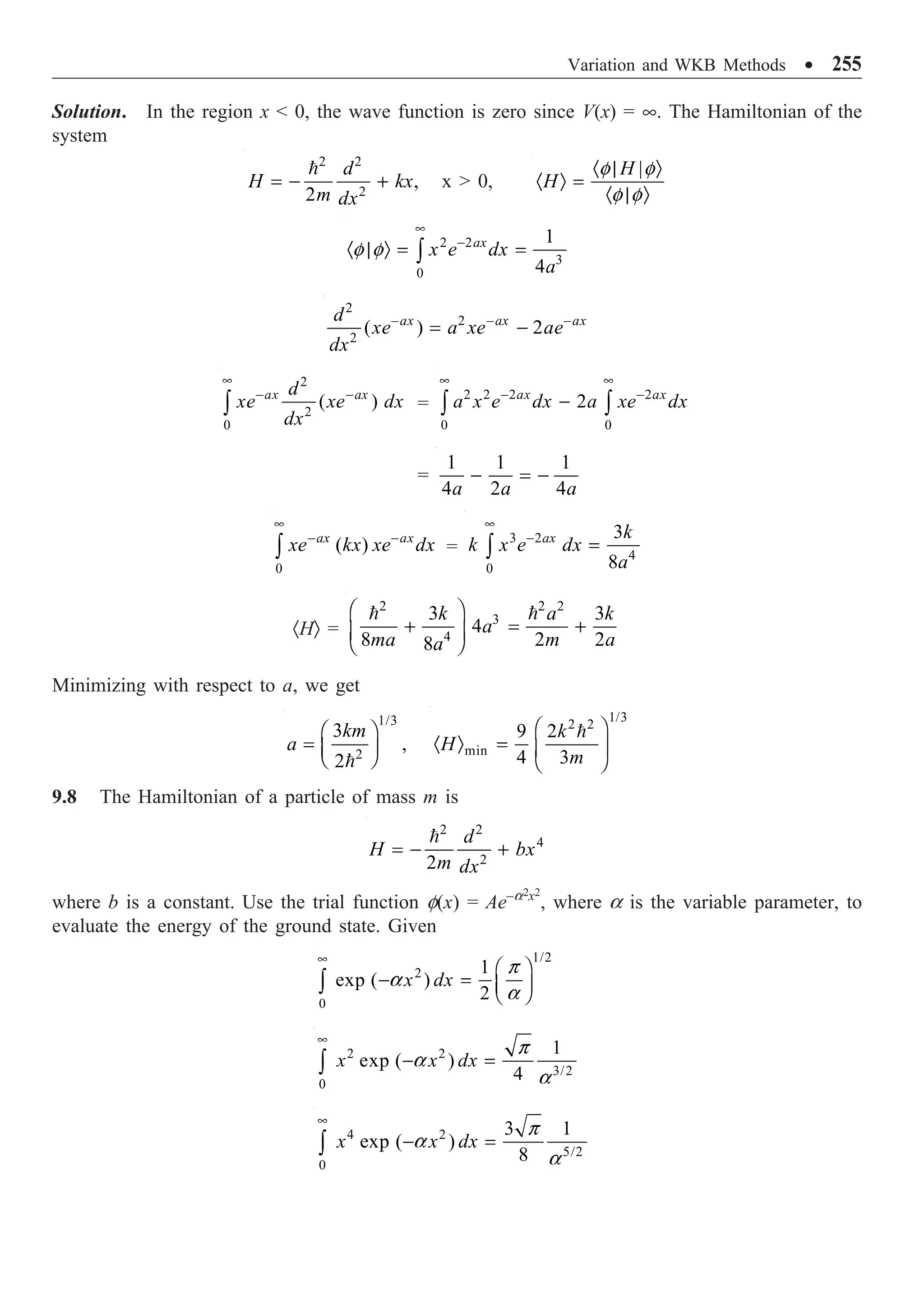 Variation and WKB Methods ∑ 255
Solution. In the region x  0, the wave function is zero since V(x) = •. The Hamiltonian of the
system
2 2
2
,
2
d
H kx
m dx
= - +

x  0,
|
H
H
· | Ò
· Ò =
· | Ò
f f
f f
2 2
3
0
1
4
ax
x e dx
a
•
-
· | Ò = =
Ú
f f
2
2
2
( ) 2
ax ax ax
d
xe a xe ae
dx
- - -
= -
2
2
0
( )
ax ax
d
xe xe dx
dx
•
- -
Ú =
2 2 2 2
0 0
2
ax ax
a x e dx a xe dx
• •
- -
-
Ú Ú
=
1 1 1
4 2 4
a a a
- = -
0
( )
ax ax
xe kx xe dx
•
- -
Ú =
3 2
4
0
3
8
ax k
k x e dx
a
•
-
=
Ú
·HÒ =
2 2 2
3
4
3 3
4
8 2 2
8
k a k
a
ma m a
a
Ê ˆ
+ = +
Á ˜
Ë ¯
 
Minimizing with respect to a, we get
1/3
2
3
,
2
km
a
Ê ˆ
= Á ˜
Ë ¯

1/3
2 2
min
9 2
4 3
k
H
m
Ê ˆ
· Ò = Á ˜
Ë ¯

9.8 The Hamiltonian of a particle of mass m is
2 2
4
2
2
d
H bx
m dx
= - +

where b is a constant. Use the trial function f(x) = Ae–a2x2
, where a is the variable parameter, to
evaluate the energy of the ground state. Given
1/2
2
0
1
exp ( )
2
x dx
•
Ê ˆ
- = Á ˜
Ë ¯
Ú
p
a
a
2 2
3/2
0
1
exp ( )
4
x x dx
•
- =
Ú
p
a
a
4 2
5/2
0
3 1
exp ( )
8
x x dx
•
- =
Ú
p
a
a
 