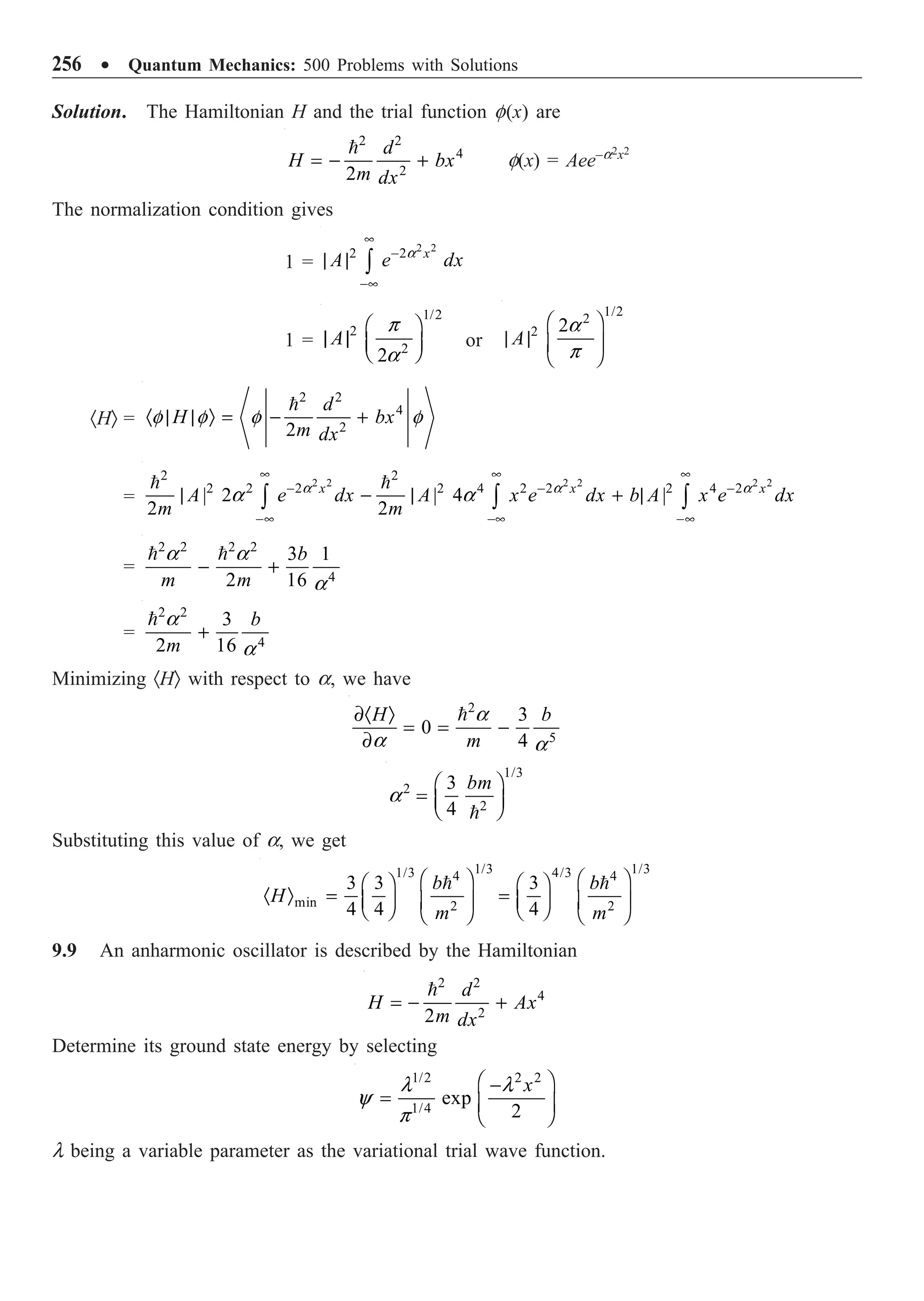 256 ∑ Quantum Mechanics: 500 Problems with Solutions
Solution. The Hamiltonian H and the trial function f(x) are
2 2
4
2
2
d
H bx
m dx
= - +

f(x) = Aee–a2x2
The normalization condition gives
1 =
2 2
2 2 x
A e dx
•
-
-•
| | Ú
a
1 =
1/2
2
2
2
A
Ê ˆ
| | Á ˜
Ë ¯
p
a
or
1/2
2
2 2
A
Ê ˆ
| | Á ˜
Ë ¯
a
p
·HÒ =
2 2
4
2
2
d
H bx
m dx
· | | Ò = - +

f f f f
=
2 2 2 2 2 2
2 2
2 2 2 2 4 2 2 2 4 2
| 2 | 4 |
2 2
x x x
A e dx A x e dx b A x e dx
m m
• • •
- - -
-• -• -•
| - | + |
Ú Ú Ú
 
a a a
a a
=
2 2 2 2
4
3 1
2 16
b
m m
- +
 
a a
a
=
2 2
4
3
2 16
b
m
+
 a
a
Minimizing ·HÒ with respect to a, we have
2
5
3
0
4
H b
m
∂· Ò
= = -
∂
 a
a a
1/3
2
2
3
4
bm
Ê ˆ
= Á ˜
Ë ¯

a
Substituting this value of a, we get
1/3 1/3
1/3 4/3
4 4
min 2 2
3 3 3
4 4 4
b b
H
m m
Ê ˆ Ê ˆ
Ê ˆ Ê ˆ
· Ò = =
Á ˜ Á ˜
Á ˜ Á ˜
Ë ¯ Ë ¯
Ë ¯ Ë ¯
 
9.9 An anharmonic oscillator is described by the Hamiltonian
2 2
4
2
2
d
H Ax
m dx
= - +

Determine its ground state energy by selecting
1/2 2 2
1/4
exp
2
x
Ê ˆ
-
= Á ˜
Ë ¯
l l
y
p
l being a variable parameter as the variational trial wave function.
 