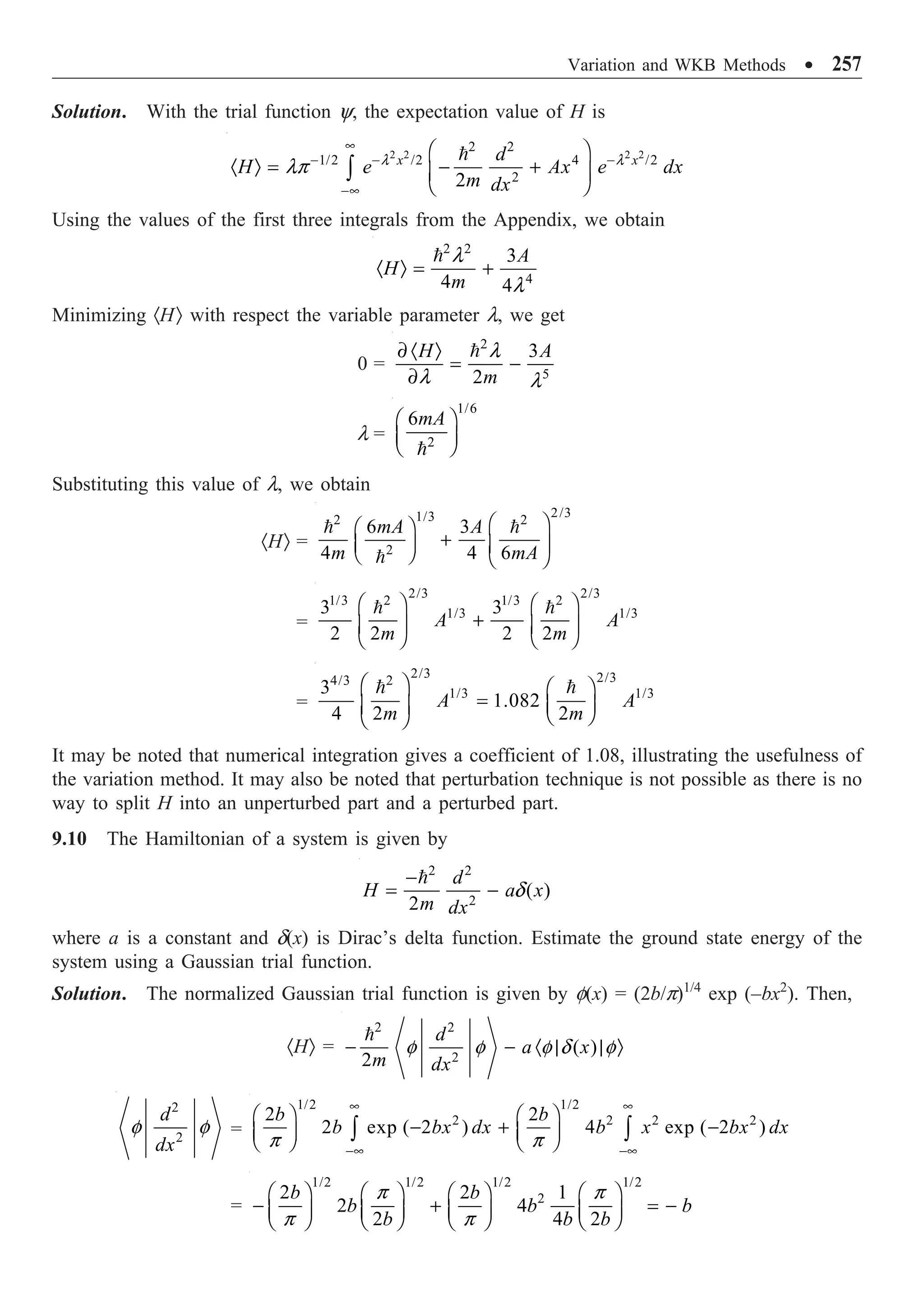 Variation and WKB Methods ∑ 257
Solution. With the trial function y, the expectation value of H is
2 2 2 2
2 2
1/2 /2 4 /2
2
2
x x
d
H e Ax e dx
m dx
•
- - -
-•
Ê ˆ
· Ò = - +
Á ˜
Ë ¯
Ú

l l
lp
Using the values of the first three integrals from the Appendix, we obtain
2 2
4
3
4 4
A
H
m
· Ò = +
 l
l
Minimizing ·HÒ with respect the variable parameter l, we get
0 =
2
5
3
2
H A
m
∂ · Ò
= -
∂
 l
l l
l =
1/6
2
6mA
Ê ˆ
Á ˜
Ë ¯

Substituting this value of l, we obtain
·HÒ =
2/3
1/3
2 2
2
6 3
4 4 6
mA A
m mA
Ê ˆ
Ê ˆ
+
Á ˜ Á ˜
Ë ¯ Ë ¯
 

=
2/3 2/3
1/3 2 1/3 2
1/3 1/3
3 3
2 2 2 2
A A
m m
Ê ˆ Ê ˆ
+
Á ˜ Á ˜
Ë ¯ Ë ¯
 
=
2/3 2/3
4/3 2
1/3 1/3
3
1.082
4 2 2
A A
m m
Ê ˆ Ê ˆ
= Á ˜
Á ˜ Ë ¯
Ë ¯
 
It may be noted that numerical integration gives a coefficient of 1.08, illustrating the usefulness of
the variation method. It may also be noted that perturbation technique is not possible as there is no
way to split H into an unperturbed part and a perturbed part.
9.10 The Hamiltonian of a system is given by
2 2
2
( )
2
d
H a x
m dx
-
= -

d
where a is a constant and d(x) is Dirac’s delta function. Estimate the ground state energy of the
system using a Gaussian trial function.
Solution. The normalized Gaussian trial function is given by f(x) = (2b/p)1/4
exp (–bx2
). Then,
·HÒ =
2 2
2
( )
2
d
a x
m dx
- - · | | Ò

f f f d f
2
2
d
dx
f f =
1/2 1/2
2 2 2 2
2 2
2 exp ( 2 ) 4 exp ( 2 )
b b
b bx dx b x bx dx
• •
-• -•
Ê ˆ Ê ˆ
- + -
Á ˜ Á ˜
Ë ¯ Ë ¯
Ú Ú
p p
=
1/2 1/2 1/2 1/2
2
2 2 1
2 4
2 4 2
b b
b b b
b b b
Ê ˆ Ê ˆ Ê ˆ Ê ˆ
- + = -
Á ˜ Á ˜ Á ˜ Á ˜
Ë ¯ Ë ¯ Ë ¯ Ë ¯
p p
p p
 