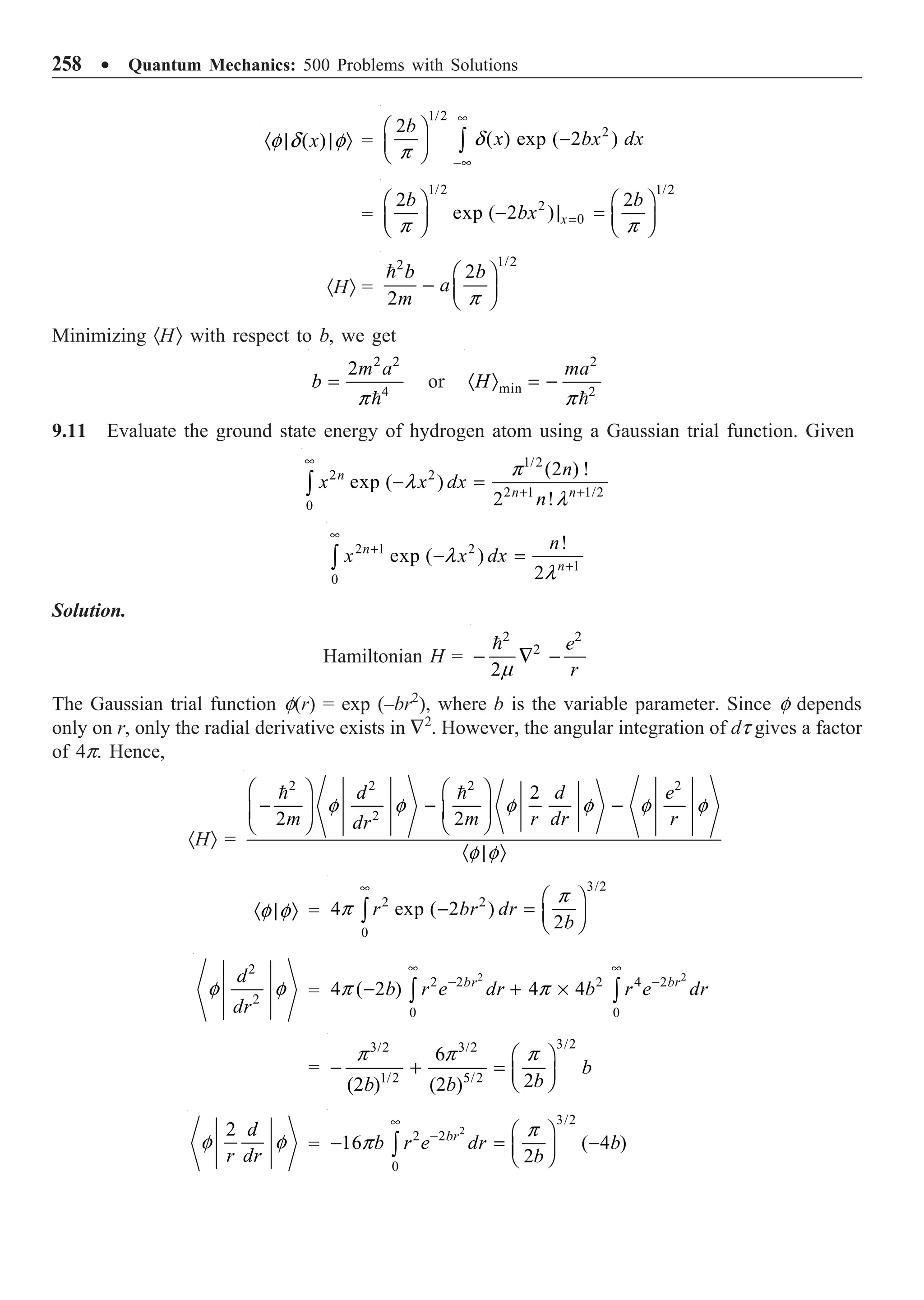 258 ∑ Quantum Mechanics: 500 Problems with Solutions
( )
x
· | | Ò
f d f =
1/2
2
2
( ) exp ( 2 )
b
x bx dx
•
-•
Ê ˆ
-
Á ˜
Ë ¯ Ú d
p
=
1/2 1/2
2
0
2 2
exp ( 2 ) x
b b
bx =
Ê ˆ Ê ˆ
- | =
Á ˜ Á ˜
Ë ¯ Ë ¯
p p
·HÒ =
1/2
2
2
2
b b
a
m
Ê ˆ
- Á ˜
Ë ¯

p
Minimizing ·HÒ with respect to b, we get
2 2
4
2m a
b =

p
or
2
min 2
ma
H
· Ò = -

p
9.11 Evaluate the ground state energy of hydrogen atom using a Gaussian trial function. Given
1/2
2 2
2 1 1/2
0
(2 ) !
exp ( )
2 !
n
n n
n
x x dx
n
•
+ +
- =
Ú
p
l
l
2 1 2
1
0
!
exp ( )
2
n
n
n
x x dx
•
+
+
- =
Ú l
l
Solution.
Hamiltonian H =
2 2
2
2
e
r
- — -

m
The Gaussian trial function f(r) = exp (–br2
), where b is the variable parameter. Since f depends
only on r, only the radial derivative exists in —2
. However, the angular integration of dt gives a factor
of 4p. Hence,
·HÒ =
2 2 2 2
2
2
2 2
d d e
m m r dr r
dr
Ê ˆ Ê ˆ
- - -
Á ˜ Á ˜
Ë ¯ Ë ¯
· | Ò
 
f f f f f f
f f
· | Ò
f f =
3/2
2 2
0
4 exp ( 2 )
2
r br dr
b
•
Ê ˆ
- = Á ˜
Ë ¯
Ú
p
p
2
2
d
dr
f f =
2 2
2 2 2 4 2
0 0
4 ( 2 ) 4 4
br br
b r e dr b r e dr
• •
- -
- + ¥
Ú Ú
p p
=
3/2
3/2 3/2
1/2 5/2
6
2
(2 ) (2 )
b
b
b b
Ê ˆ
- + = Á ˜
Ë ¯
p p p
2 d
r dr
f f =
2
3/2
2 2
0
16 ( 4 )
2
br
b r e dr b
b
•
- Ê ˆ
- = -
Á ˜
Ë ¯
Ú
p
p
 