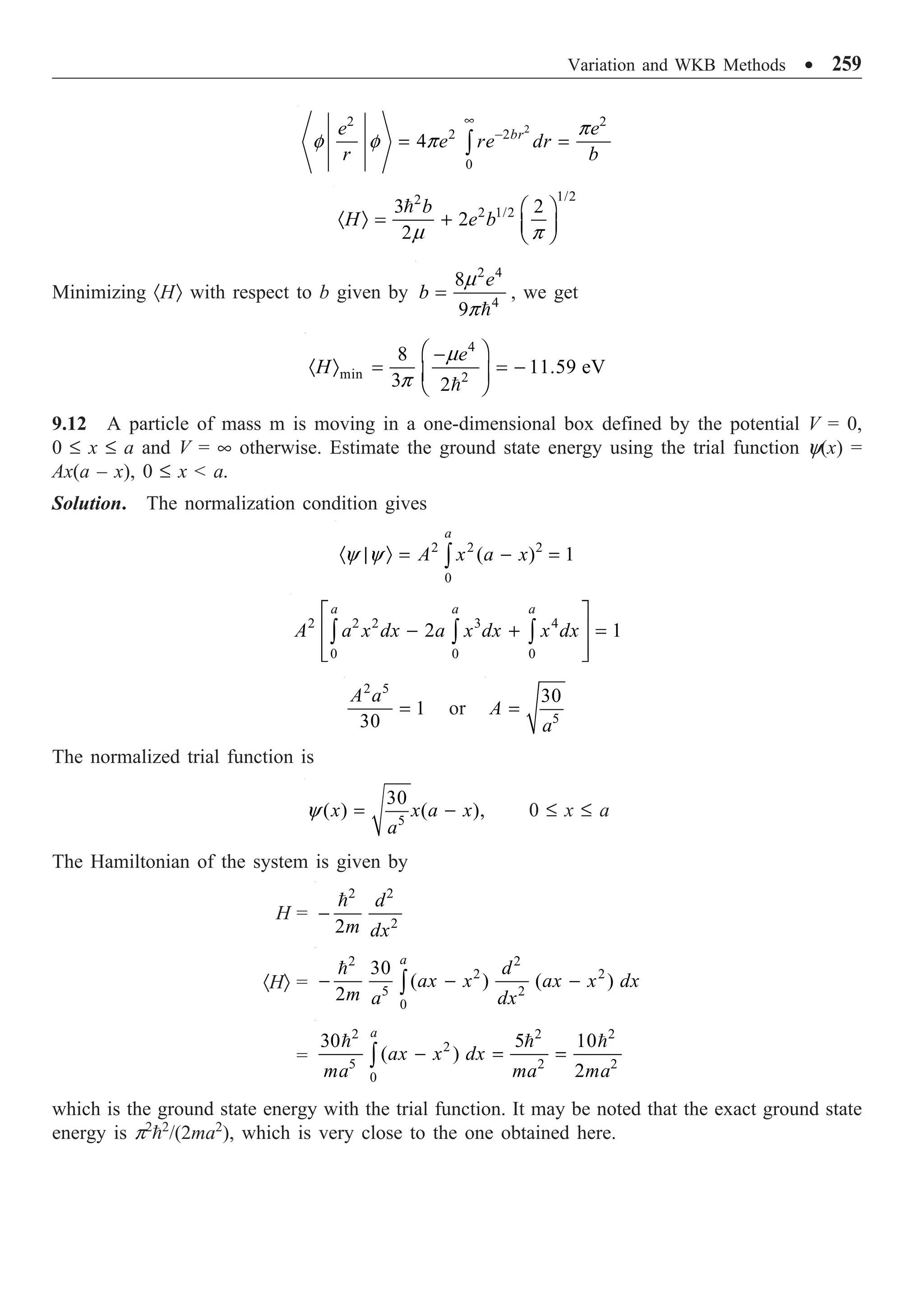 Variation and WKB Methods ∑ 259
2
2 2
2 2
0
4 br
e e
e re dr
r b
•
-
= =
Ú
p
f f p
1/2
2
2 1/2
3 2
2
2
b
H e b
Ê ˆ
· Ò = + Á ˜
Ë ¯

m p
Minimizing ·HÒ with respect to b given by
2 4
4
8
9
e
b =

m
p
, we get
4
min 2
8
11.59 eV
3 2
e
H
Ê ˆ
-
· Ò = = -
Á ˜
Ë ¯

m
p
9.12 A particle of mass m is moving in a one-dimensional box defined by the potential V = 0,
0 £ x £ a and V = • otherwise. Estimate the ground state energy using the trial function y(x) =
Ax(a – x), 0 £ x  a.
Solution. The normalization condition gives
2 2 2
0
( ) 1
a
A x a x
· | Ò = - =
Ú
y y
2 2 2 3 4
0 0 0
2 1
a a a
A a x dx a x dx x dx
È ˘
- + =
Í ˙
Í ˙
Î ˚
Ú Ú Ú
2 5
1
30
A a
= or 5
30
A
a
=
The normalized trial function is
5
30
( ) ( ),
x x a x
a
= -
y 0 £ x £ a
The Hamiltonian of the system is given by
H =
2 2
2
2
d
m dx
-

·HÒ =
2 2
2 2
5 2
0
30
( ) ( )
2
a
d
ax x ax x dx
m a dx
- - -
Ú

=
2 2 2
2
5 2 2
0
30 5 10
( )
2
a
ax x dx
ma ma ma
- = =
Ú
  
which is the ground state energy with the trial function. It may be noted that the exact ground state
energy is p2
2
/(2ma2
), which is very close to the one obtained here.
 