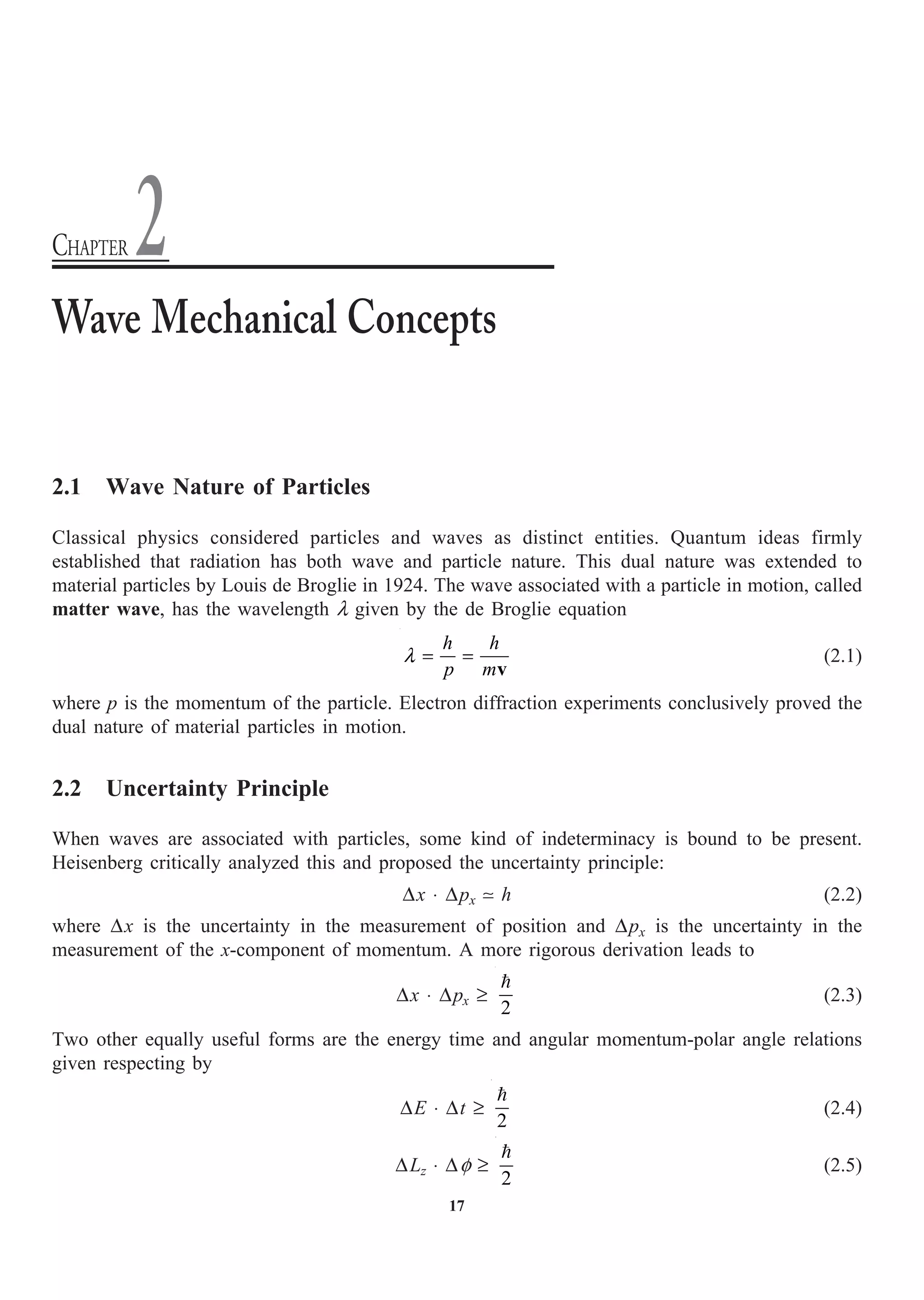 17
2.1 Wave Nature of Particles
Classical physics considered particles and waves as distinct entities. Quantum ideas firmly
established that radiation has both wave and particle nature. This dual nature was extended to
material particles by Louis de Broglie in 1924. The wave associated with a particle in motion, called
matter wave, has the wavelength l given by the de Broglie equation
h h
p m
l = =
v
(2.1)
where p is the momentum of the particle. Electron diffraction experiments conclusively proved the
dual nature of material particles in motion.
2.2 Uncertainty Principle
When waves are associated with particles, some kind of indeterminacy is bound to be present.
Heisenberg critically analyzed this and proposed the uncertainty principle:
Dx ◊ Dpx  h (2.2)
where Dx is the uncertainty in the measurement of position and Dpx is the uncertainty in the
measurement of the x-component of momentum. A more rigorous derivation leads to
Dx ◊ Dpx ≥
2

(2.3)
Two other equally useful forms are the energy time and angular momentum-polar angle relations
given respecting by
DE ◊ Dt ≥
2

(2.4)
DLz ◊ Df ≥
2

(2.5)
Wave Mechanical Concepts
CHAPTER 2
 