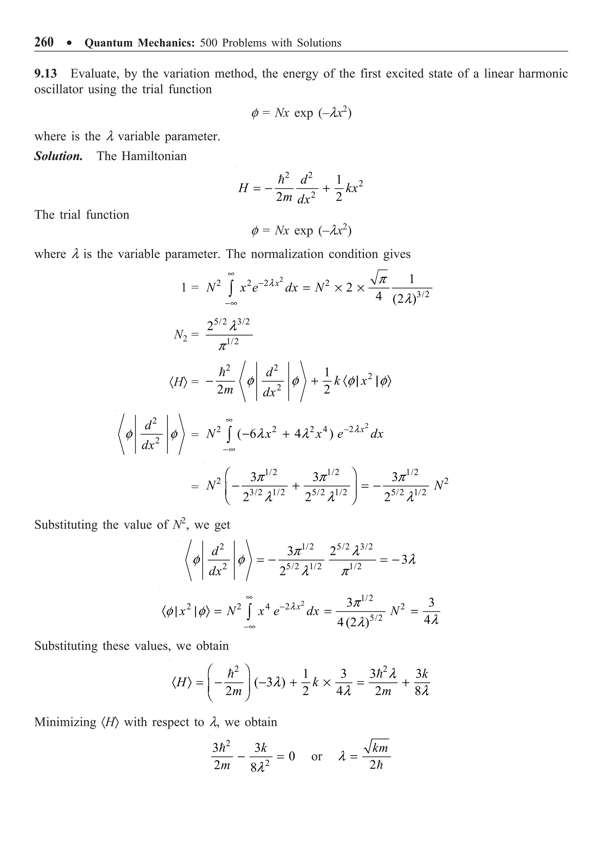 260 ∑ Quantum Mechanics: 500 Problems with Solutions
9.13 Evaluate, by the variation method, the energy of the first excited state of a linear harmonic
oscillator using the trial function
f = Nx exp (–lx2
)
where is the l variable parameter.
Solution. The Hamiltonian
2 2
2
2
1
2 2
d
H kx
m dx
= - +

The trial function
f = Nx exp (–lx2
)
where l is the variable parameter. The normalization condition gives
1 =
2
2 2 2 2
3/2
1
2
4 (2 )
x
N x e dx N
•
-
-•
= ¥ ¥
Ú
l p
l
N2 =
5/2 3/2
1/2
2 l
p
·HÒ =
2 2
2
2
1
2 2
d
k x
m dx
- + · | | Ò

f f f f
2
2
d
dx
f f =
2
2 2 2 4 2
( 6 4 ) x
N x x e dx
•
-
-•
- +
Ú
l
l l
=
1/2 1/2 1/2
2 2
3/2 1/2 5/2 1/2 5/2 1/2
3 3 3
2 2 2
N N
Ê ˆ
- + = -
Á ˜
Ë ¯
p p p
l l l
Substituting the value of N2
, we get
2 1/2 5/2 3/2
2 5/2 1/2 1/2
3 2
3
2
d
dx
= - = -
p l
f f l
l p
2
1/2
2 2 4 2 2
5/2
3 3
4
4 (2 )
x
x N x e dx N
•
-
-•
· | | Ò = = =
Ú
l p
f f
l
l
Substituting these values, we obtain
2 2
1 3 3 3
( 3 )
2 2 4 2 8
k
H k
m m
Ê ˆ
· Ò = - - + ¥ = +
Á ˜
Ë ¯
  l
l
l l
Minimizing ·HÒ with respect to l, we obtain
2
2
3 3
0
2 8
k
m
- =

l
or
2
km
=

l
 