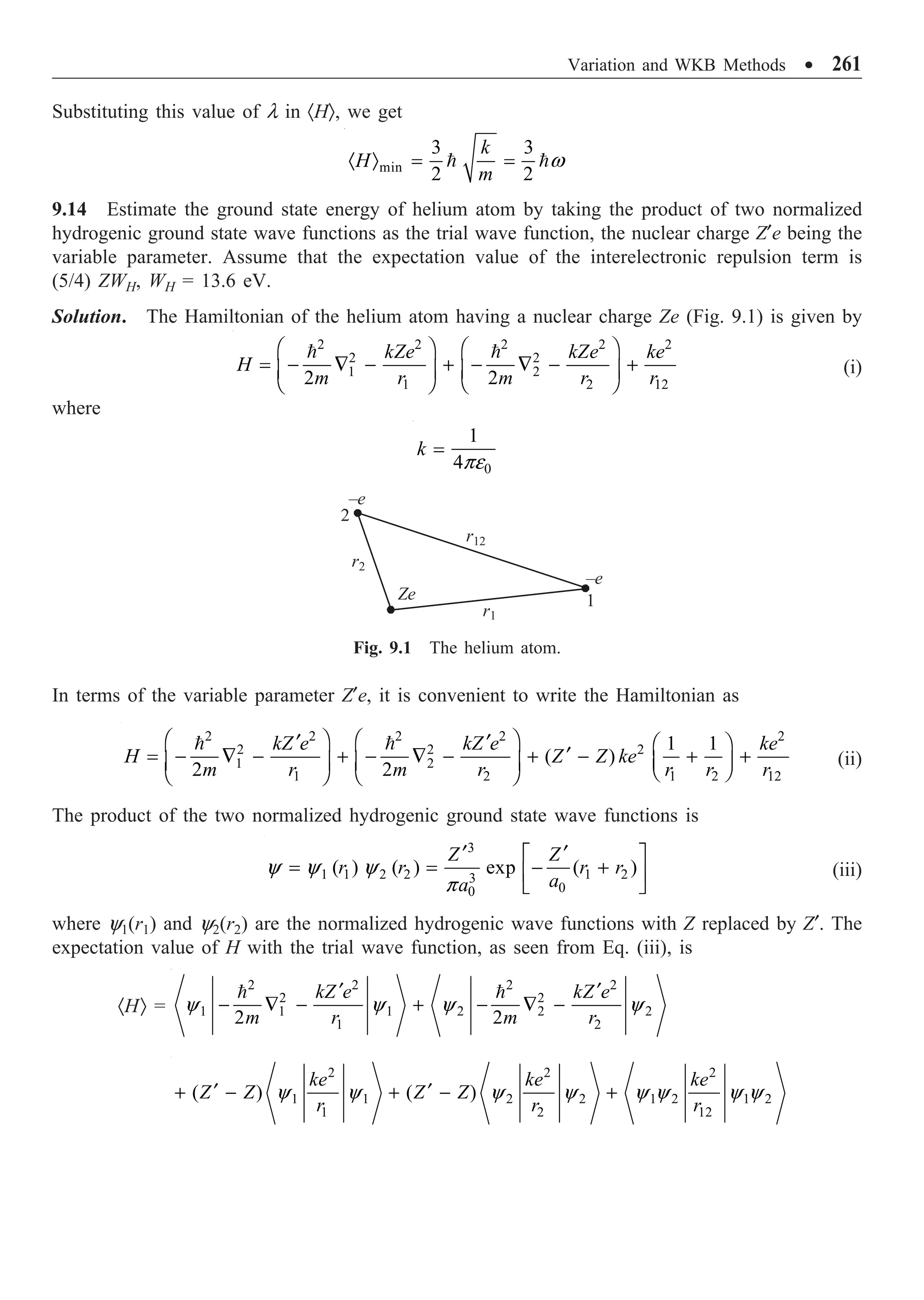 Variation and WKB Methods ∑ 261
Substituting this value of l in ·HÒ, we get
min
3 3
2 2
k
H
m
· Ò = =
 w
9.14 Estimate the ground state energy of helium atom by taking the product of two normalized
hydrogenic ground state wave functions as the trial wave function, the nuclear charge Z¢e being the
variable parameter. Assume that the expectation value of the interelectronic repulsion term is
(5/4) ZWH, WH = 13.6 eV.
Solution. The Hamiltonian of the helium atom having a nuclear charge Ze (Fig. 9.1) is given by
2 2 2 2 2
2 2
1 2
1 2 12
2 2
kZe kZe ke
H
m r m r r
Ê ˆ Ê ˆ
= - — - + - — - +
Á ˜ Á ˜
Ë ¯ Ë ¯
 
(i)
where
0
1
4
k =
pe
r12
Ze
r1
r2
–e
–e
1
2
Fig. 9.1 The helium atom.
In terms of the variable parameter Z¢e, it is convenient to write the Hamiltonian as
2 2 2 2 2
2 2 2
1 2
1 2 1 2 12
1 1
( )
2 2
kZ e kZ e ke
H Z Z ke
m r m r r r r
Ê ˆ Ê ˆ
¢ ¢ Ê ˆ
¢
= - — - + - — - + - + +
Á ˜ Á ˜ Á ˜
Ë ¯
Ë ¯ Ë ¯
 
(ii)
The product of the two normalized hydrogenic ground state wave functions is
3
1 1 2 2 1 2
3
0
0
( ) ( ) exp ( )
Z Z
r r r r
a
a
¢ ¢
È ˘
= = - +
Í ˙
Î ˚
y y y
p
(iii)
where y1(r1) and y2(r2) are the normalized hydrogenic wave functions with Z replaced by Z¢. The
expectation value of H with the trial wave function, as seen from Eq. (iii), is
·HÒ =
2 2 2 2
2 2
1 1 1 2 2 2
1 2
2 2
kZ e kZ e
m r m r
¢ ¢
- — - + - — -
 
y y y y
2 2 2
1 1 2 2 1 2 1 2
1 2 12
( ) ( )
ke ke ke
Z Z Z Z
r r r
¢ ¢
+ - + - +
y y y y y y y y
 