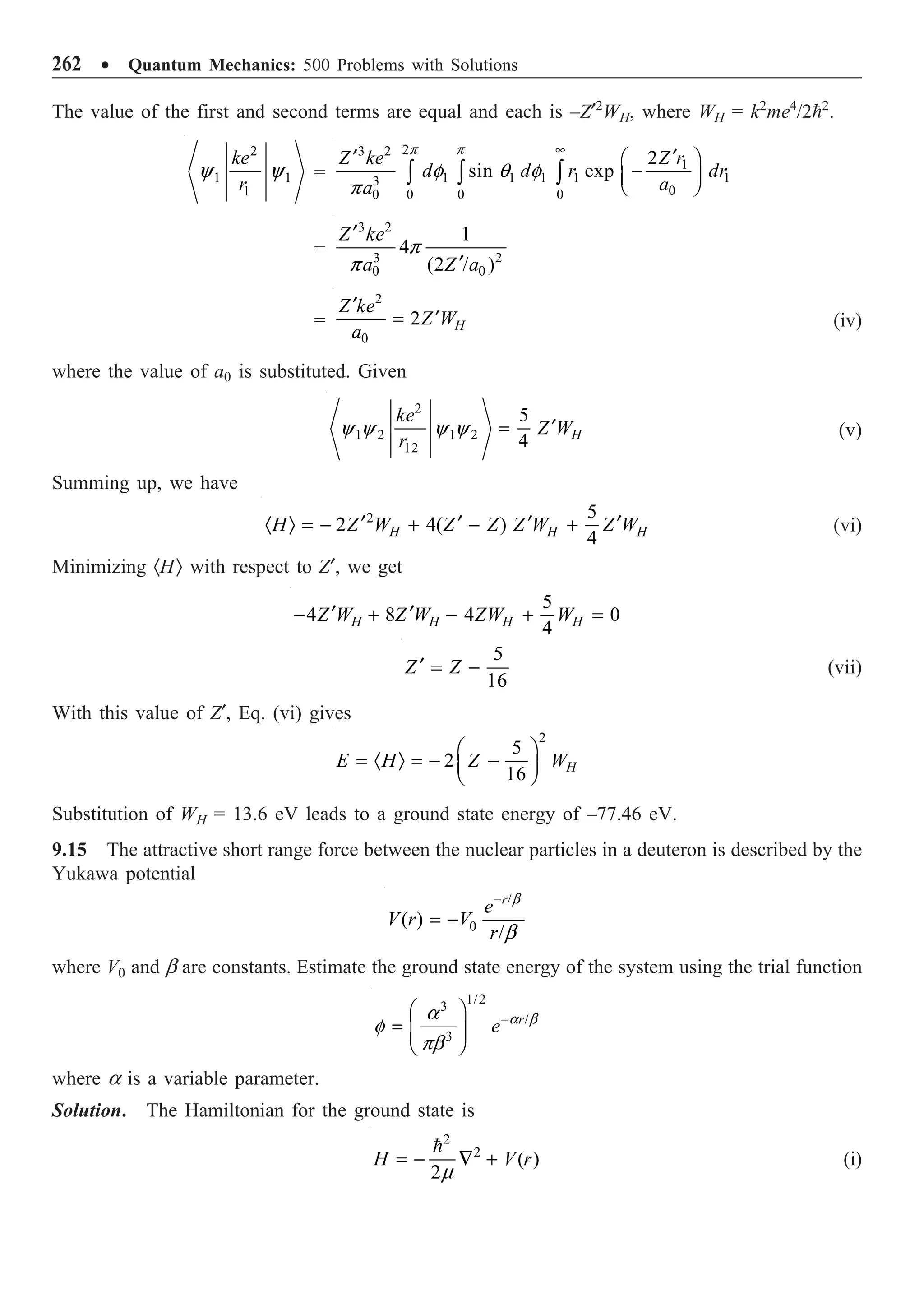 262 ∑ Quantum Mechanics: 500 Problems with Solutions
The value of the first and second terms are equal and each is –Z¢2
WH, where WH = k2
me4
/22
.
2
1 1
1
ke
r
y y =
2
3 2
1
1 1 1 1 1
3
0
0 0 0
0
2
sin exp
Z r
Z ke
d d r dr
a
a
•
¢
¢ Ê ˆ
-
Á ˜
Ë ¯
Ú Ú Ú
p p
f q f
p
=
3 2
3 2
0 0
1
4
(2 / )
Z ke
a Z a
¢
¢
p
p
=
2
0
2 H
Z ke
Z W
a
¢
¢
= (iv)
where the value of a0 is substituted. Given
2
1 2 1 2
12
5
4 H
ke
Z W
r
¢
=
y y y y (v)
Summing up, we have
2 5
2 4( )
4
H H H
H Z W Z Z Z W Z W
¢ ¢ ¢ ¢
· Ò = - + - + (vi)
Minimizing ·HÒ with respect to Z¢, we get
5
4 8 4 0
4
H H H H
Z W Z W ZW W
¢ ¢
- + - + =
5
16
Z Z
¢ = - (vii)
With this value of Z¢, Eq. (vi) gives
2
5
2
16 H
E H Z W
Ê ˆ
= · Ò = - -
Á ˜
Ë ¯
Substitution of WH = 13.6 eV leads to a ground state energy of –77.46 eV.
9.15 The attractive short range force between the nuclear particles in a deuteron is described by the
Yukawa potential
/
0
( )
/
r
e
V r V
r
-
= -
b
b
where V0 and b are constants. Estimate the ground state energy of the system using the trial function
1/2
3
/
3
r
e-
Ê ˆ
= Á ˜
Ë ¯
a b
a
f
pb
where a is a variable parameter.
Solution. The Hamiltonian for the ground state is
2
2
( )
2
H V r
= - — +

m
(i)
 