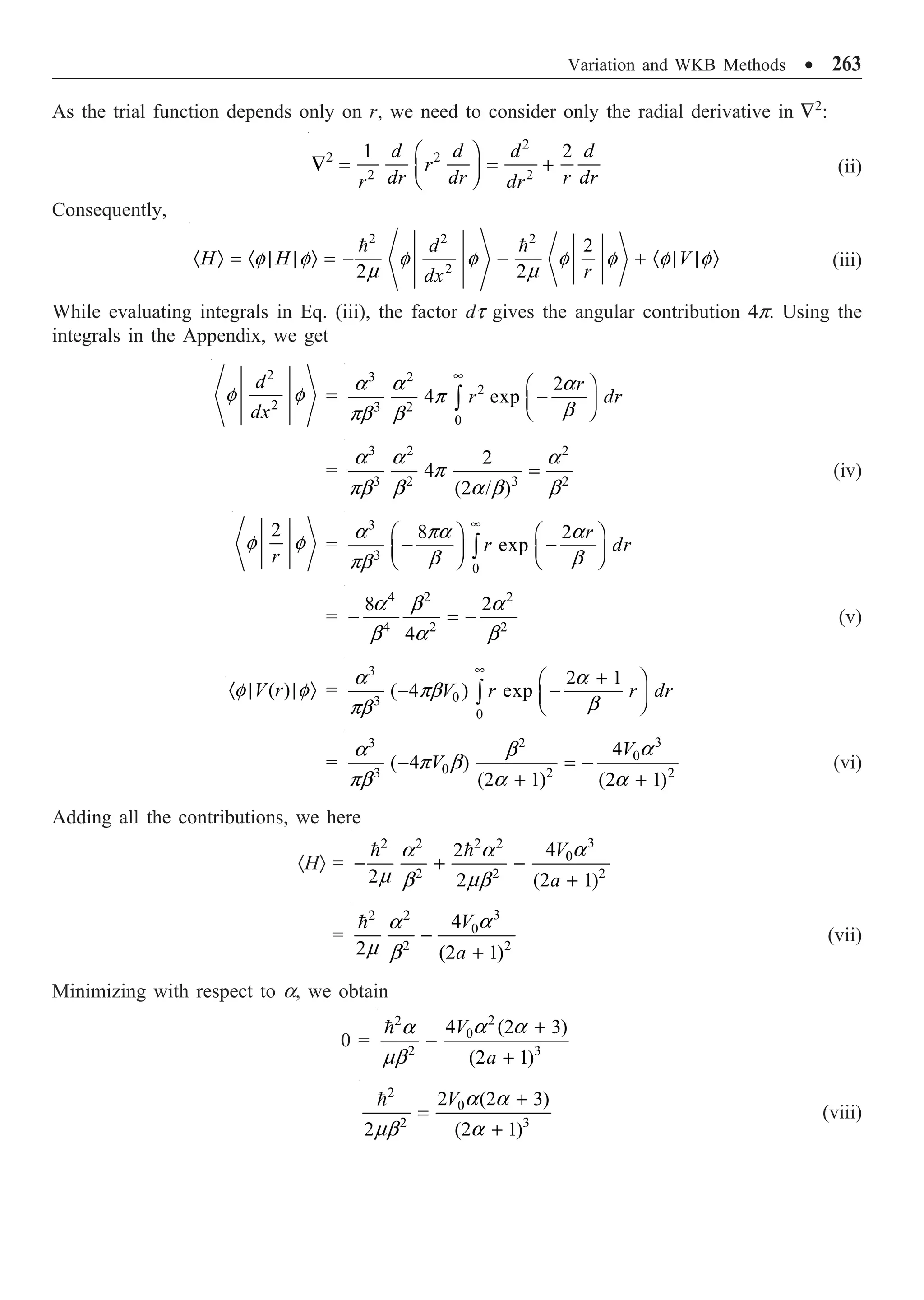 Variation and WKB Methods ∑ 263
As the trial function depends only on r, we need to consider only the radial derivative in —2
:
2
2 2
2 2
1 2
d d d d
r
dr dr r dr
r dr
Ê ˆ
— = = +
Á ˜
Ë ¯
(ii)
Consequently,
2 2 2
2
2
2 2
d
H H V
r
dx
· Ò = · | | Ò = - - + · | | Ò
 
f f f f f f f f
m m
(iii)
While evaluating integrals in Eq. (iii), the factor dt gives the angular contribution 4p. Using the
integrals in the Appendix, we get
2
2
d
dx
f f =
3 2
2
3 2
0
2
4 exp
r
r dr
•
Ê ˆ
-
Á ˜
Ë ¯
Ú
a a a
p
b
pb b
=
3 2 2
3 2 3 2
2
4
(2 / )
=
a a a
p
pb b a b b
(iv)
2
r
f f =
3
3
0
8 2
exp
r
r dr
•
Ê ˆ Ê ˆ
- -
Á ˜ Á ˜
Ë ¯ Ë ¯
Ú
a pa a
b b
pb
=
4 2 2
4 2 2
8 2
4
- = -
a b a
b a b
(v)
( )
V r
· | | Ò
f f =
3
0
3
0
2 1
( 4 ) exp
V r r dr
•
+
Ê ˆ
- -
Á ˜
Ë ¯
Ú
a a
pb
b
pb
=
3
3 2
0
0
3 2 2
4
( 4 )
(2 1) (2 1)
V
V
- = -
+ +
a
a b
p b
pb a a
(vi)
Adding all the contributions, we here
·HÒ =
3
2 2 2 2
0
2 2 2
4
2
2 2 (2 1)
V
a
- + -
+
  a
a a
m b mb
=
3
2 2
0
2 2
4
2 (2 1)
V
a
-
+
 a
a
m b
(vii)
Minimizing with respect to a, we obtain
0 =
2
2
0
2 3
4 (2 3)
(2 1)
V
a
+
-
+
 a a
a
mb
2
0
2 3
2 (2 3)
2 (2 1)
V +
=
+
 a a
mb a
(viii)
 