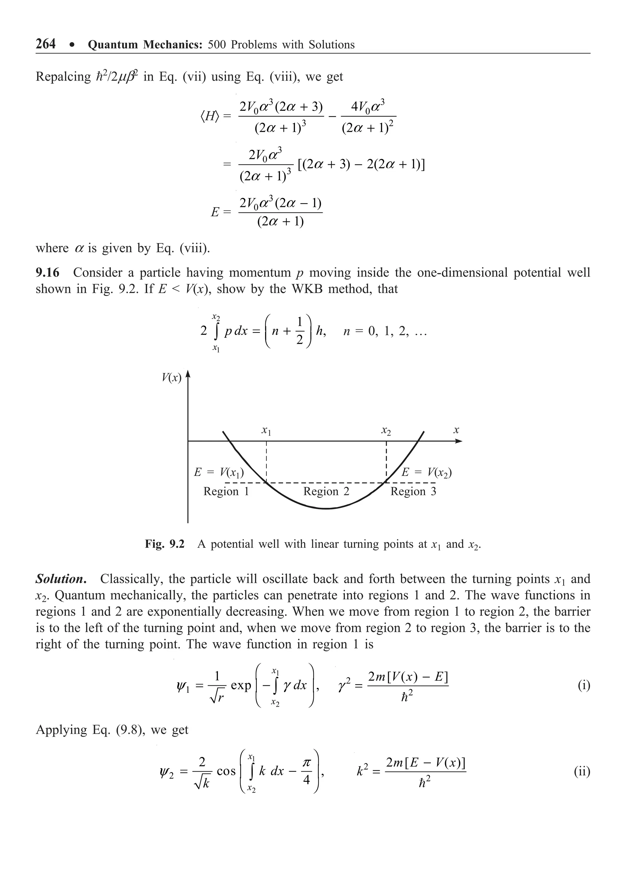264 ∑ Quantum Mechanics: 500 Problems with Solutions
Repalcing 2
/2mb2
in Eq. (vii) using Eq. (viii), we get
·HÒ =
3 3
0 0
3 2
2 (2 3) 4
(2 1) (2 1)
V V
+
-
+ +
a a a
a a
=
3
0
3
2
[(2 3) 2(2 1)]
(2 1)
V
+ - +
+
a
a a
a
E =
3
0
2 (2 1)
(2 1)
V -
+
a a
a
where a is given by Eq. (viii).
9.16 Consider a particle having momentum p moving inside the one-dimensional potential well
shown in Fig. 9.2. If E  V(x), show by the WKB method, that
2
1
1
2 ,
2
x
x
p dx n h
Ê ˆ
= +
Á ˜
Ë ¯
Ú n = 0, 1, 2, º
V(x)
x1 x2 x
E = V(x1)
Region 1 Region 2 Region 3
E = V(x2)
Fig. 9.2 A potential well with linear turning points at x1 and x2.
Solution. Classically, the particle will oscillate back and forth between the turning points x1 and
x2. Quantum mechanically, the particles can penetrate into regions 1 and 2. The wave functions in
regions 1 and 2 are exponentially decreasing. When we move from region 1 to region 2, the barrier
is to the left of the turning point and, when we move from region 2 to region 3, the barrier is to the
right of the turning point. The wave function in region 1 is
1
2
1
1
exp ,
x
x
dx
r
Ê ˆ
= -
Á ˜
Ë ¯
Ú
y g 2
2
2 [ ( ) ]
m V x E
-
=

g (i)
Applying Eq. (9.8), we get
1
2
2
2
cos ,
4
x
x
k dx
k
Ê ˆ
= -
Á ˜
Ë ¯
Ú
p
y 2
2
2 [ ( )]
m E V x
k
-
=

(ii)
 