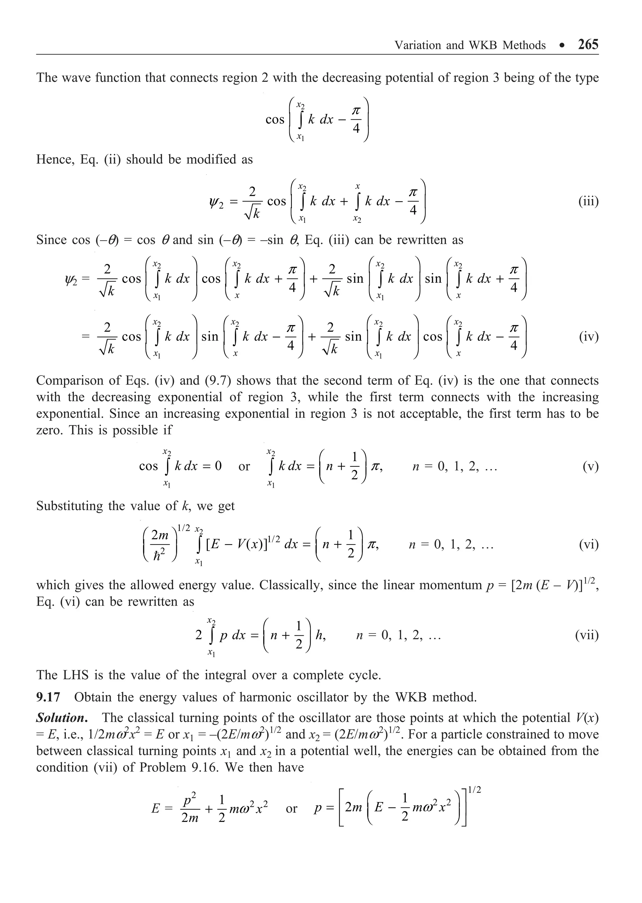 Variation and WKB Methods ∑ 265
The wave function that connects region 2 with the decreasing potential of region 3 being of the type
2
1
cos
4
x
x
k dx
Ê ˆ
-
Á ˜
Ë ¯
Ú
p
Hence, Eq. (ii) should be modified as
2
1 2
2
2
cos
4
x x
x x
k dx k dx
k
Ê ˆ
= + -
Á ˜
Ë ¯
Ú Ú
p
y (iii)
Since cos (–q) = cos q and sin (–q) = –sin q, Eq. (iii) can be rewritten as
y2 =
2 2 2 2
1 1
2 2
cos cos sin sin
4 4
x x x x
x x x x
k dx k dx k dx k dx
k k
Ê ˆ Ê ˆ
Ê ˆ Ê ˆ
+ + +
Á ˜ Á ˜
Á ˜ Á ˜
Ë ¯ Ë ¯
Ë ¯ Ë ¯
Ú Ú Ú Ú
p p
=
2 2 2 2
1 1
2 2
cos sin sin cos
4 4
x x x x
x x x x
k dx k dx k dx k dx
k k
Ê ˆ Ê ˆ
Ê ˆ Ê ˆ
- + -
Á ˜ Á ˜
Á ˜ Á ˜
Ë ¯ Ë ¯
Ë ¯ Ë ¯
Ú Ú Ú Ú
p p
(iv)
Comparison of Eqs. (iv) and (9.7) shows that the second term of Eq. (iv) is the one that connects
with the decreasing exponential of region 3, while the first term connects with the increasing
exponential. Since an increasing exponential in region 3 is not acceptable, the first term has to be
zero. This is possible if
2
1
cos 0
x
x
k dx =
Ú or
2
1
1
,
2
x
x
k dx n
Ê ˆ
= +
Á ˜
Ë ¯
Ú p n = 0, 1, 2, º (v)
Substituting the value of k, we get
2
1
1/2
1/2
2
2 1
[ ( )] ,
2
x
x
m
E V x dx n
Ê ˆ Ê ˆ
- = +
Á ˜ Á ˜
Ë ¯ Ë ¯
Ú

p n = 0, 1, 2, º (vi)
which gives the allowed energy value. Classically, since the linear momentum p = [2m (E – V)]1/2
,
Eq. (vi) can be rewritten as
2
1
1
2 ,
2
x
x
p dx n h
Ê ˆ
= +
Á ˜
Ë ¯
Ú n = 0, 1, 2, º (vii)
The LHS is the value of the integral over a complete cycle.
9.17 Obtain the energy values of harmonic oscillator by the WKB method.
Solution. The classical turning points of the oscillator are those points at which the potential V(x)
= E, i.e., 1/2mw2
x2
= E or x1 = –(2E/mw2
)1/2
and x2 = (2E/mw2
)1/2
. For a particle constrained to move
between classical turning points x1 and x2 in a potential well, the energies can be obtained from the
condition (vii) of Problem 9.16. We then have
E =
2
2 2
1
2 2
p
m x
m
+ w or
1/2
2 2
1
2
2
p m E m x
È ˘
Ê ˆ
= -
Í ˙
Á ˜
Ë ¯
Î ˚
w
 