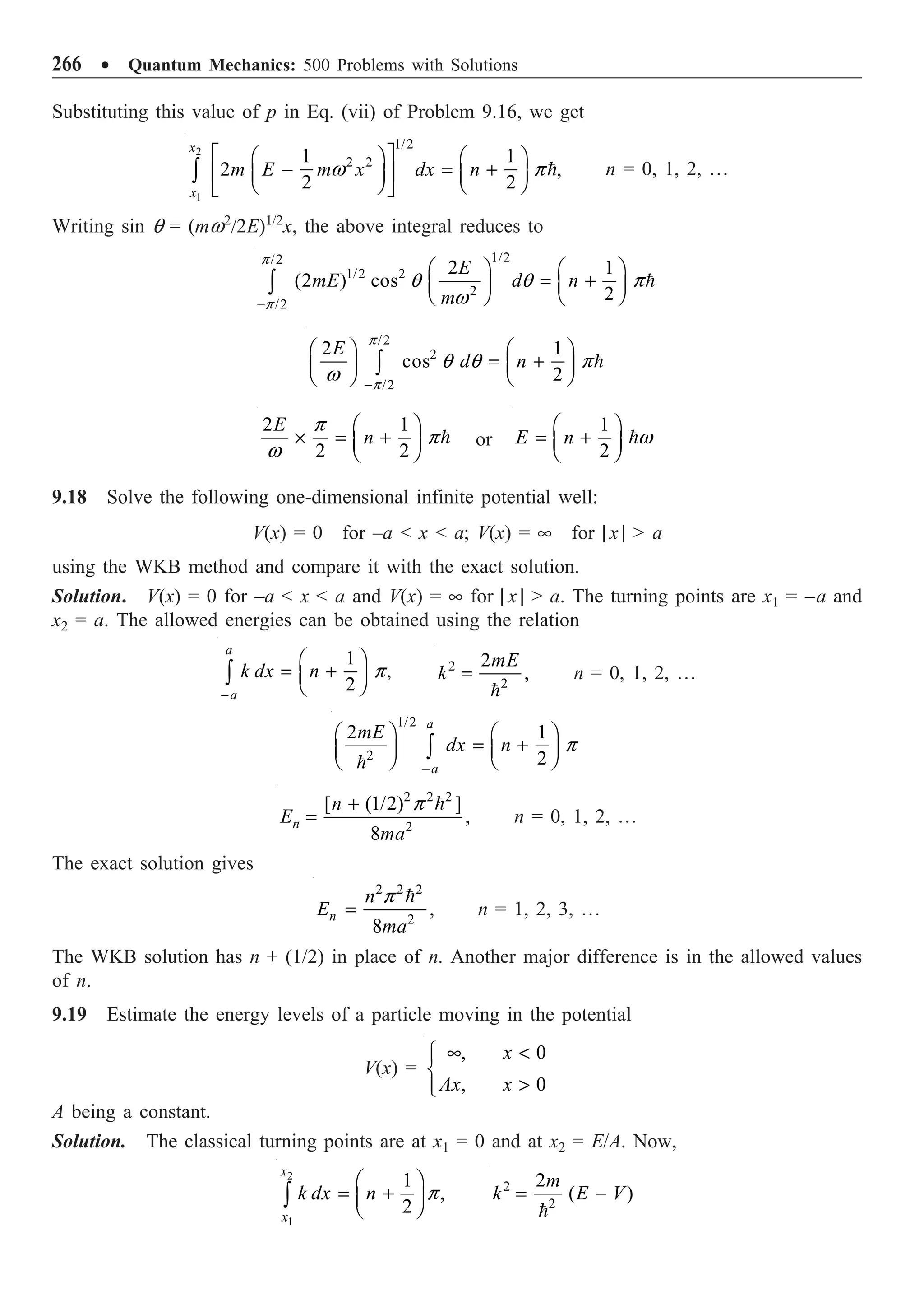 266 ∑ Quantum Mechanics: 500 Problems with Solutions
Substituting this value of p in Eq. (vii) of Problem 9.16, we get
2
1
1/2
2 2
1 1
2 ,
2 2
x
x
m E m x dx n
È ˘
Ê ˆ Ê ˆ
- = +
Í ˙
Á ˜ Á ˜
Ë ¯ Ë ¯
Î ˚
Ú 
w p n = 0, 1, 2, º
Writing sin q = (mw2
/2E)1/2
x, the above integral reduces to
1/2
/2
1/2 2
2
/2
2 1
(2 ) cos
2
E
mE d n
m
-
Ê ˆ Ê ˆ
= +
Á ˜ Á ˜
Ë ¯ Ë ¯
Ú 
p
p
q q p
w
/2
2
/2
2 1
cos
2
E
d n
-
Ê ˆ Ê ˆ
= +
Á ˜ Á ˜
Ë ¯ Ë ¯
Ú 
p
p
q q p
w
2 1
2 2
E
n
Ê ˆ
¥ = +
Á ˜
Ë ¯

p
p
w
or
1
2
E n
Ê ˆ
= +
Á ˜
Ë ¯
w
9.18 Solve the following one-dimensional infinite potential well:
V(x) = 0 for –a  x  a; V(x) = • for | x |  a
using the WKB method and compare it with the exact solution.
Solution. V(x) = 0 for –a  x  a and V(x) = • for | x |  a. The turning points are x1 = –a and
x2 = a. The allowed energies can be obtained using the relation
1
,
2
a
a
k dx n
-
Ê ˆ
= +
Á ˜
Ë ¯
Ú p 2
2
2
,
mE
k =

n = 0, 1, 2, º
1/2
2
2 1
2
a
a
mE
dx n
-
Ê ˆ Ê ˆ
= +
Á ˜ Á ˜
Ë ¯ Ë ¯
Ú

p
2 2 2
2
[ (1/2) ]
,
8
n
n
E
ma
+
=

p
n = 0, 1, 2, º
The exact solution gives
2 2 2
2
,
8
n
n
E
ma
=

p
n = 1, 2, 3, º
The WKB solution has n + (1/2) in place of n. Another major difference is in the allowed values
of n.
9.19 Estimate the energy levels of a particle moving in the potential
V(x) =
, 0
, 0
x
Ax x
• 
Ï
Ì

Ô
Ó
A being a constant.
Solution. The classical turning points are at x1 = 0 and at x2 = E/A. Now,
2
1
1
,
2
x
x
k dx n
Ê ˆ
= +
Á ˜
Ë ¯
Ú p 2
2
2
( )
m
k E V
= -

 