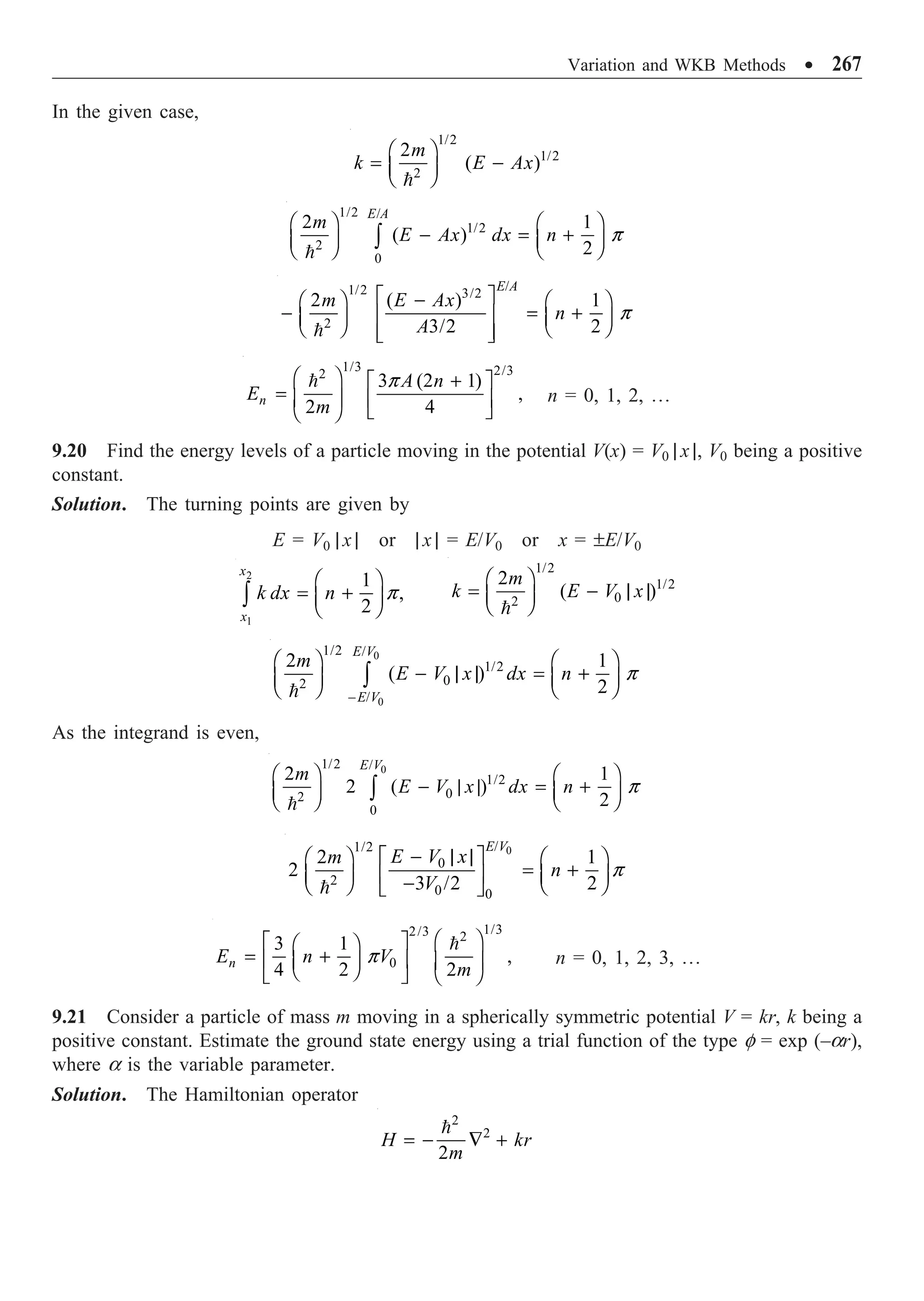 Variation and WKB Methods ∑ 267
In the given case,
1/2
1/2
2
2
( )
m
k E Ax
Ê ˆ
= -
Á ˜
Ë ¯

1/2 /
1/2
2
0
2 1
( )
2
E A
m
E Ax dx n
Ê ˆ Ê ˆ
- = +
Á ˜ Á ˜
Ë ¯ Ë ¯
Ú

p
/
1/2 3/2
2
2 ( ) 1
3/2 2
E A
m E Ax
n
A
È ˘
-
Ê ˆ Ê ˆ
- = +
Í ˙
Á ˜ Á ˜
Ë ¯ Ë ¯
Í ˙
Î ˚

p
1/3 2/3
2
3 (2 1)
,
2 4
n
A n
E
m
Ê ˆ +
È ˘
= Á ˜ Í ˙
Ë ¯ Î ˚
 p
n = 0, 1, 2, º
9.20 Find the energy levels of a particle moving in the potential V(x) = V0 | x |, V0 being a positive
constant.
Solution. The turning points are given by
E = V0 | x | or | x | = E/V0 or x = ±E/V0
2
1
1
,
2
x
x
k dx n
Ê ˆ
= +
Á ˜
Ë ¯
Ú p
1/2
1/2
0
2
2
( )
m
k E V x
Ê ˆ
= - | |
Á ˜
Ë ¯

0
0
1/2 /
1/2
0
2
/
2 1
( )
2
E V
E V
m
E V x dx n
-
Ê ˆ Ê ˆ
- | | = +
Á ˜ Á ˜
Ë ¯ Ë ¯
Ú

p
As the integrand is even,
0
1/2 /
1/2
0
2
0
2 1
2 ( )
2
E V
m
E V x dx n
Ê ˆ Ê ˆ
- | | = +
Á ˜ Á ˜
Ë ¯ Ë ¯
Ú

p
0
/
1/2
0
2
0 0
2 1
2
3 /2 2
E V
E V x
m
n
V
- | |
È ˘
Ê ˆ Ê ˆ
= +
Á ˜ Á ˜
Í ˙
-
Ë ¯ Ë ¯
Î ˚

p
1/3
2/3 2
0
3 1
,
4 2 2
n
E n V
m
Ê ˆ
È ˘
Ê ˆ
= +
Í ˙
Á ˜ Á ˜
Ë ¯ Ë ¯
Î ˚

p n = 0, 1, 2, 3, º
9.21 Consider a particle of mass m moving in a spherically symmetric potential V = kr, k being a
positive constant. Estimate the ground state energy using a trial function of the type f = exp (–ar),
where a is the variable parameter.
Solution. The Hamiltonian operator
2
2
2
H kr
m
= - — +

 