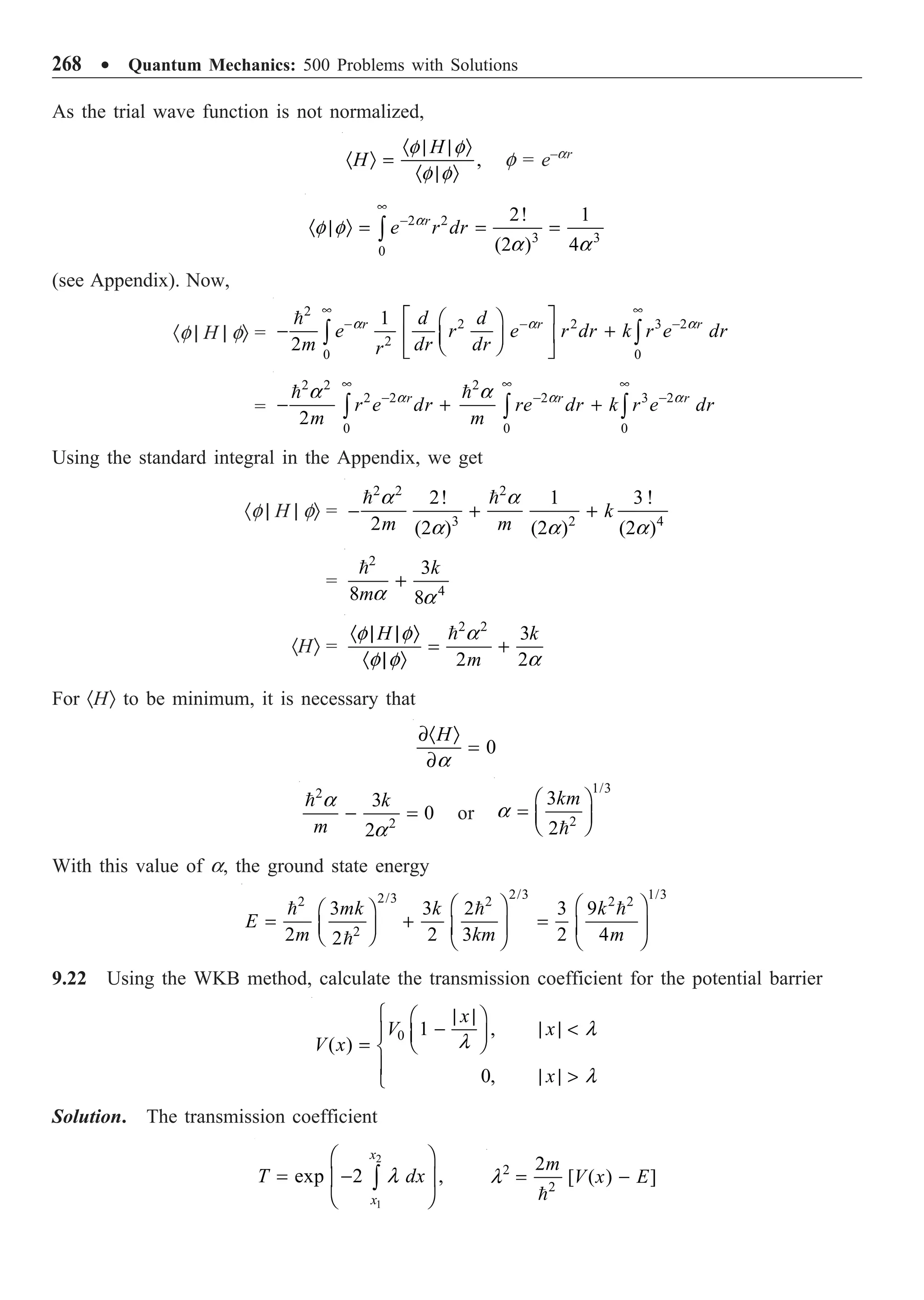 268 ∑ Quantum Mechanics: 500 Problems with Solutions
As the trial wave function is not normalized,
,
H
H
· | | Ò
· Ò =
· | Ò
f f
f f
f = e–ar
2 2
3 3
0
2! 1
(2 ) 4
r
e r dr
•
-
· | Ò = = =
Ú
a
f f
a a
(see Appendix). Now,
·f | H | fÒ =
2
2 2 3 2
2
0 0
1
2
r r r
d d
e r e r dr k r e dr
m dr dr
r
• •
- - -
È ˘
Ê ˆ
- +
Í ˙
Á ˜
Ë ¯
Î ˚
Ú Ú
 a a a
=
2 2 2
2 2 2 3 2
0 0 0
2
r r r
r e dr re dr k r e dr
m m
• • •
- - -
- + +
Ú Ú Ú
 
a a a
a a
Using the standard integral in the Appendix, we get
·f | H | fÒ =
2 2 2
3 2 4
2! 1 3 !
2 (2 ) (2 ) (2 )
k
m m
- + +
 
a a
a a a
=
2
4
3
8 8
k
m
+

a a
·HÒ =
2 2
3
2 2
H k
m
· | | Ò
= +
· | Ò

f f a
f f a
For ·HÒ to be minimum, it is necessary that
0
H
∂· Ò
=
∂a
2
2
3
0
2
k
m
- =
 a
a
or
1/3
2
3
2
km
Ê ˆ
= Á ˜
Ë ¯

a
With this value of a, the ground state energy
2/3 1/3
2/3
2 2 2 2
2
3 3 2 3 9
2 2 3 2 4
2
mk k k
E
m km m
Ê ˆ Ê ˆ
Ê ˆ
= + =
Á ˜ Á ˜ Á ˜
Ë ¯ Ë ¯ Ë ¯
  

9.22 Using the WKB method, calculate the transmission coefficient for the potential barrier
0 1 ,
( )
0,
x
V x
V x
x
l
l
l
Ï | |
Ê ˆ
- | | 
Ô Á ˜
Ë ¯
= Ì
Ô | | 
Ó
Solution. The transmission coefficient
2
1
exp 2 ,
x
x
T dx
Ê ˆ
= -
Á ˜
Ë ¯
Ú l 2
2
2
[ ( ) ]
m
V x E
= -

l
 