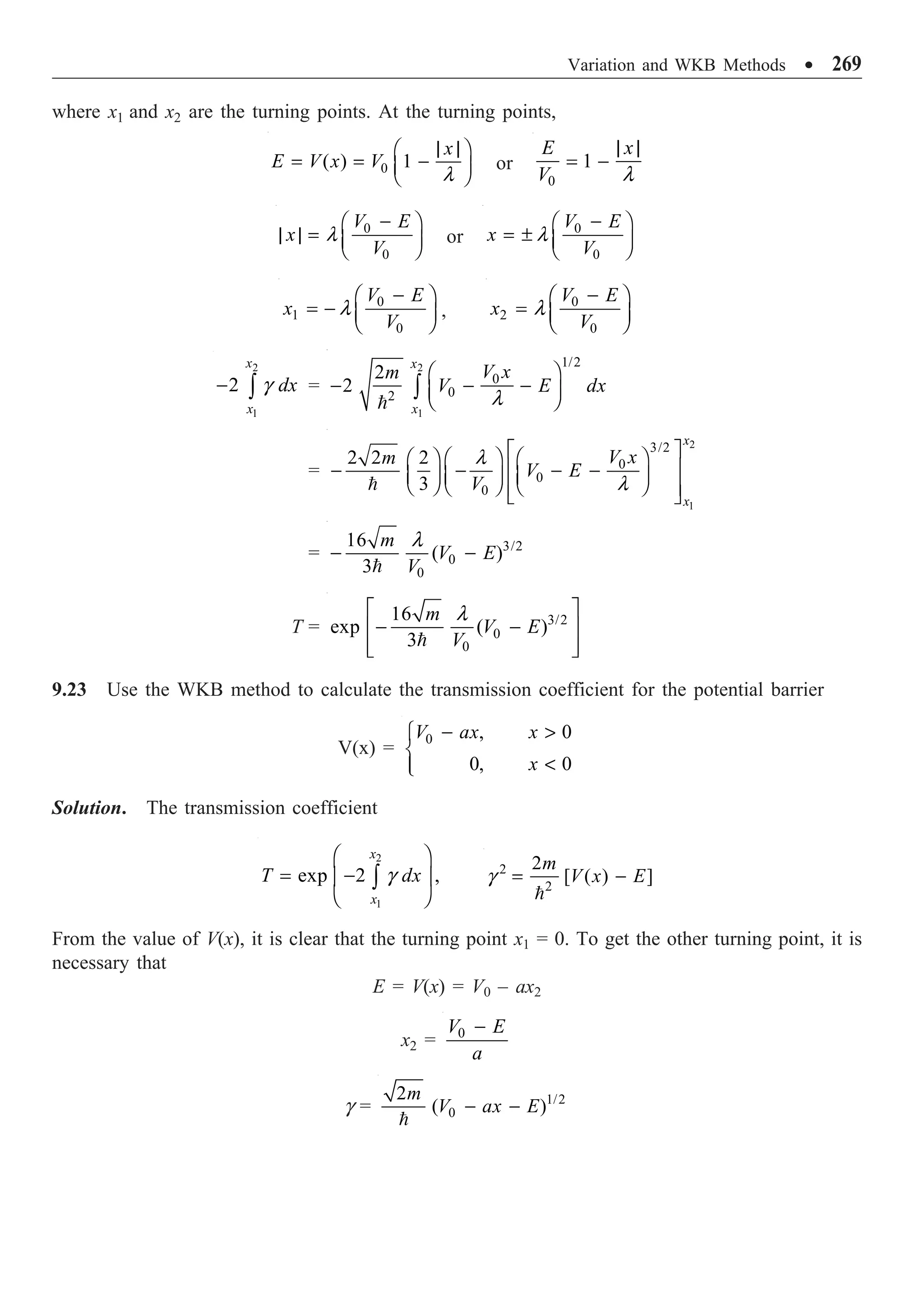 Variation and WKB Methods ∑ 269
where x1 and x2 are the turning points. At the turning points,
0
( ) 1
x
E V x V
| |
Ê ˆ
= = -
Á ˜
Ë ¯
l
or
0
1
E x
V
| |
= -
l
0
0
V E
x
V
-
Ê ˆ
| | = Á ˜
Ë ¯
l or
0
0
V E
x
V
-
Ê ˆ
= ± Á ˜
Ë ¯
l
0
1
0
V E
x
V
-
Ê ˆ
= - Á ˜
Ë ¯
l ,
0
2
0
V E
x
V
-
Ê ˆ
= Á ˜
Ë ¯
l
2
1
2
x
x
dx
- Ú g =
2
1
1/2
0
0
2
2
2
x
x
V x
m
V E dx
Ê ˆ
- - -
Á ˜
Ë ¯
Ú
 l
=
2
1
3/2
0
0
0
2 2 2
3
x
x
V x
m
V E
V
È ˘
Ê ˆ Ê ˆ
Ê ˆ
Í ˙
- - - -
Á ˜ Á ˜ Á ˜
Ë ¯ Ë ¯ Ë ¯
Í ˙
Î ˚

l
l
= 3/2
0
0
16
( )
3
m
V E
V
- -

l
T = 3/2
0
0
16
exp ( )
3
m
V E
V
È ˘
- -
Í ˙
Í ˙
Î ˚

l
9.23 Use the WKB method to calculate the transmission coefficient for the potential barrier
V(x) =
0 , 0
0, 0
V ax x
x
- 
Ï
Ì

Ô
Ó
Solution. The transmission coefficient
2
1
exp 2 ,
x
x
T dx
Ê ˆ
= -
Á ˜
Ë ¯
Ú g 2
2
2
[ ( ) ]
m
V x E
= -

g
From the value of V(x), it is clear that the turning point x1 = 0. To get the other turning point, it is
necessary that
E = V(x) = V0 – ax2
x2 = 0
V E
a
-
g = 1/2
0
2
( )
m
V ax E
- -

 