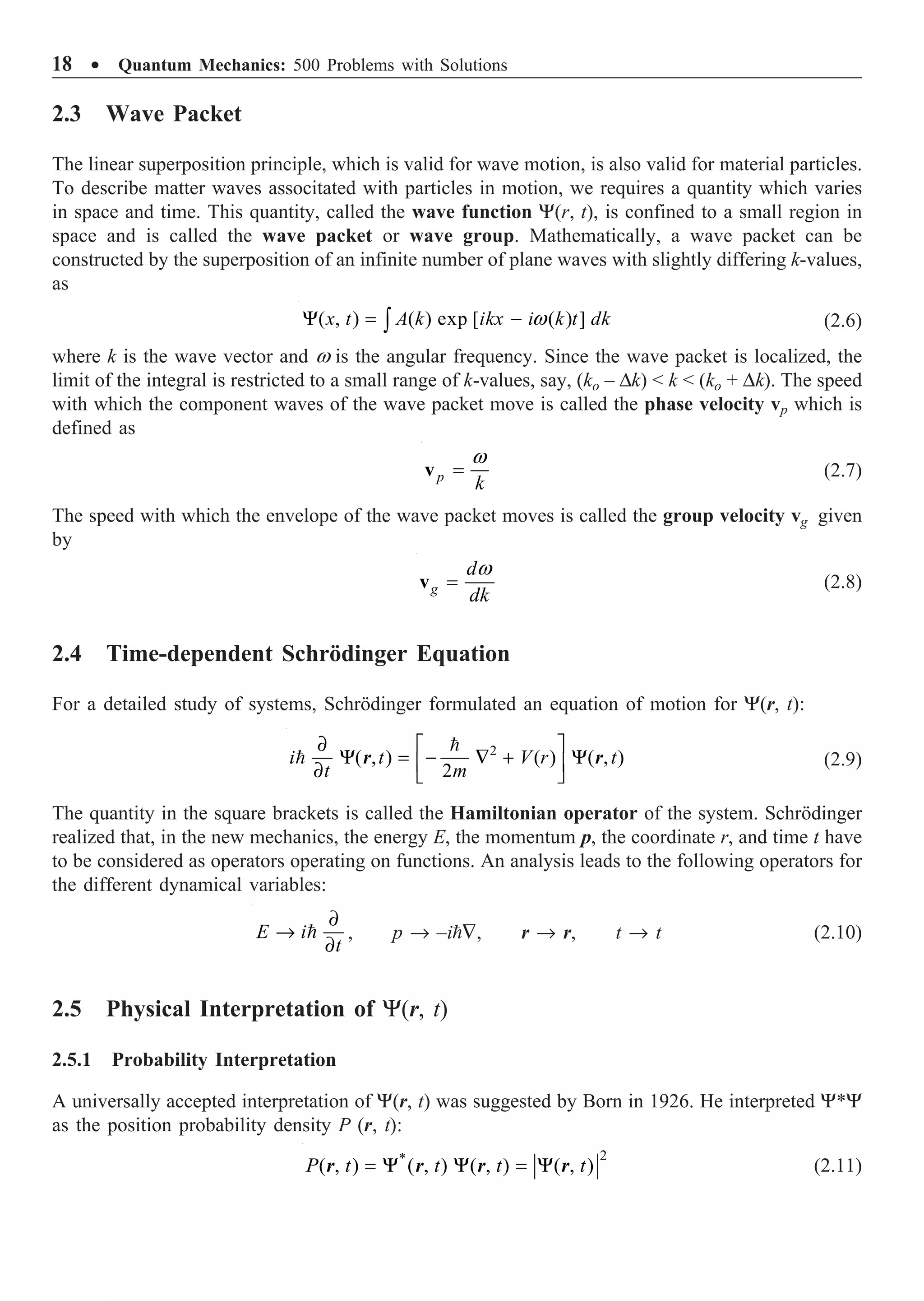 18 ∑ Quantum Mechanics: 500 Problems with Solutions
2.3 Wave Packet
The linear superposition principle, which is valid for wave motion, is also valid for material particles.
To describe matter waves associtated with particles in motion, we requires a quantity which varies
in space and time. This quantity, called the wave function Y(r, t), is confined to a small region in
space and is called the wave packet or wave group. Mathematically, a wave packet can be
constructed by the superposition of an infinite number of plane waves with slightly differing k-values,
as
( , ) ( ) exp [ ( ) ]
w
Y = -
Ú
x t A k ikx i k t dk (2.6)
where k is the wave vector and w is the angular frequency. Since the wave packet is localized, the
limit of the integral is restricted to a small range of k-values, say, (ko – Dk)  k  (ko + Dk). The speed
with which the component waves of the wave packet move is called the phase velocity vp which is
defined as
p
k
w
=
v (2.7)
The speed with which the envelope of the wave packet moves is called the group velocity vg given
by
g
d
dk
w
=
v (2.8)
2.4 Time-dependent Schrödinger Equation
For a detailed study of systems, Schrödinger formulated an equation of motion for Y(r, t):
2
( , ) ( ) ( , )
2
∂ È ˘
Y = - — + Y
Í ˙
∂ Î ˚


i t V r t
t m
r r (2.9)
The quantity in the square brackets is called the Hamiltonian operator of the system. Schrödinger
realized that, in the new mechanics, the energy E, the momentum p, the coordinate r, and time t have
to be considered as operators operating on functions. An analysis leads to the following operators for
the different dynamical variables:
∂
Æ
∂

E i
t
, p Æ –i—, r Æ r, t Æ t (2.10)
2.5 Physical Interpretation of Y(r, t)
2.5.1 Probability Interpretation
A universally accepted interpretation of Y(r, t) was suggested by Born in 1926. He interpreted Y*Y
as the position probability density P (r, t):
2
*
( , ) ( , ) ( , ) ( , )
= Y Y = Y
P t t t t
r r r r (2.11)
 