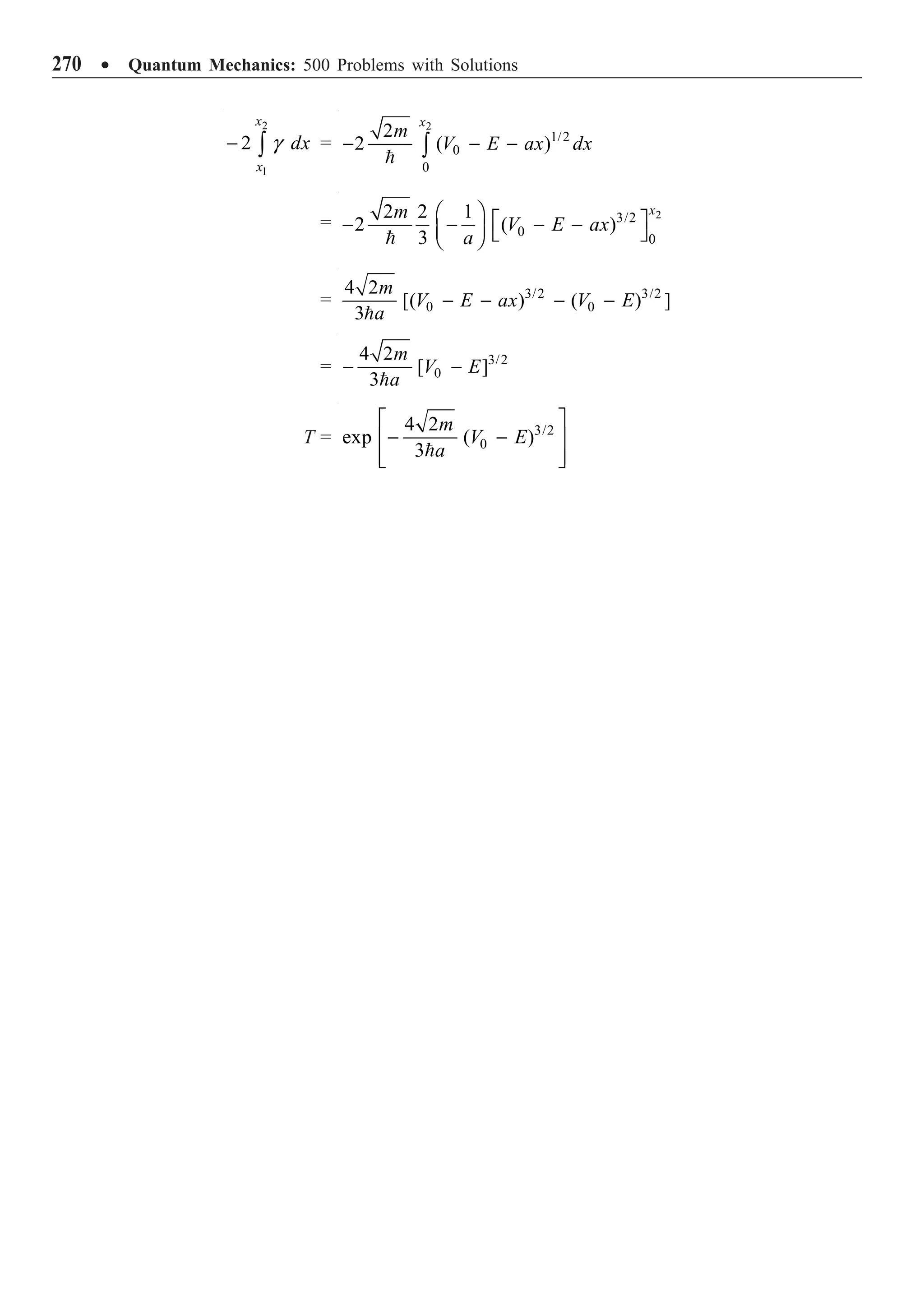 270 ∑ Quantum Mechanics: 500 Problems with Solutions
2
1
2
x
x
dx
- Ú g =
2
1/2
0
0
2
2 ( )
x
m
V E ax dx
- - -
Ú

=
2
3/2
0
0
2 2 1
2 ( )
3
x
m
V E ax
a
Ê ˆ È ˘
- - - -
Á ˜ Î ˚
Ë ¯

= 3/2 3/2
0 0
4 2
[( ) ( ) ]
3
m
V E ax V E
a
- - - -

= 3/2
0
4 2
[ ]
3
m
V E
a
- -

T = 3/2
0
4 2
exp ( )
3
m
V E
a
È ˘
- -
Í ˙
Í ˙
Î ˚

 