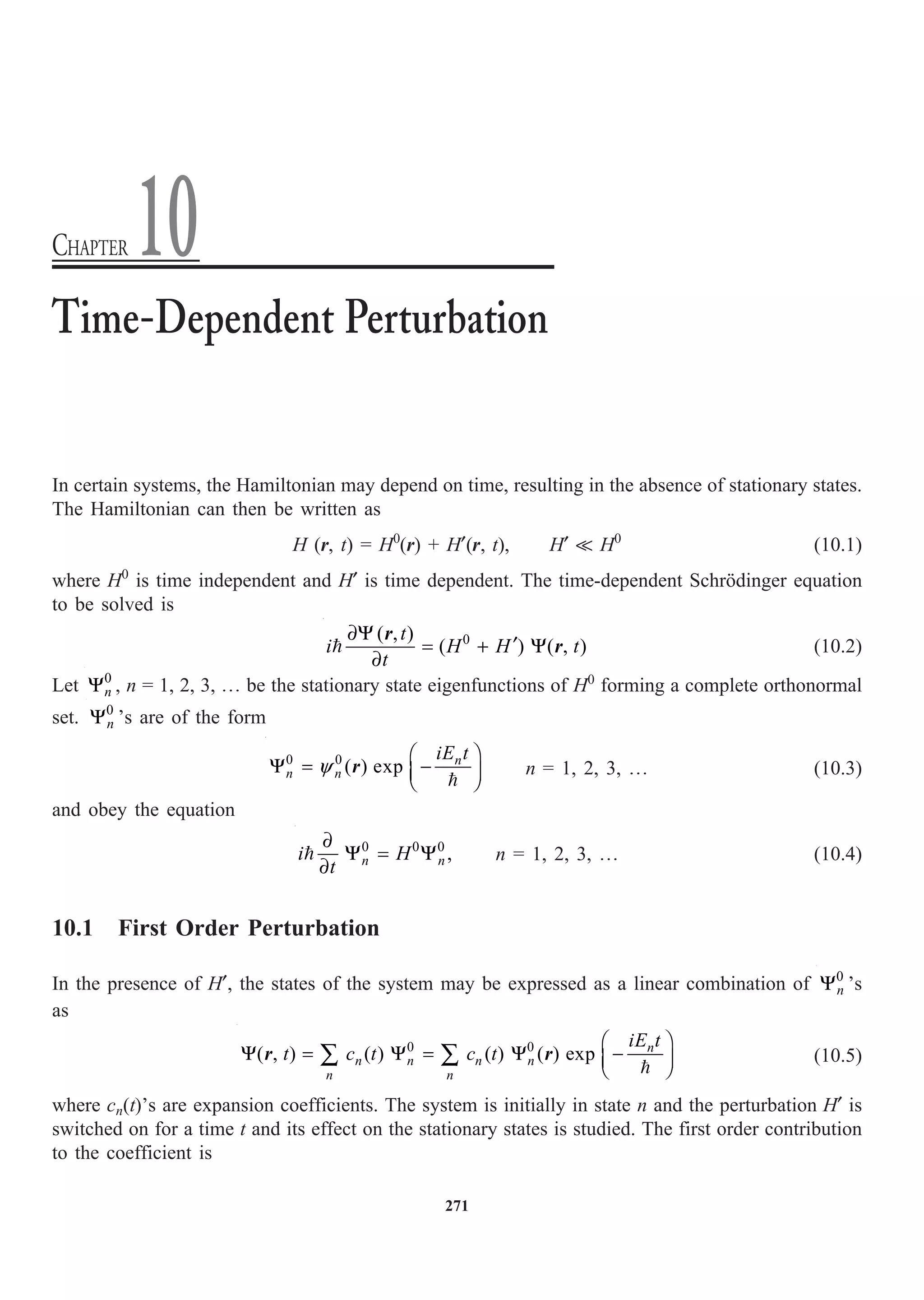 271
In certain systems, the Hamiltonian may depend on time, resulting in the absence of stationary states.
The Hamiltonian can then be written as
H (r, t) = H0
(r) + H¢(r, t), H¢  H0
(10.1)
where H0
is time independent and H¢ is time dependent. The time-dependent Schrödinger equation
to be solved is
0
( , )
( ) ( , )
t
i H H t
t
∂Y
¢
= + Y
∂

r
r (10.2)
Let 0
n
Y , n = 1, 2, 3, º be the stationary state eigenfunctions of H0
forming a complete orthonormal
set. 0
n
Y ’s are of the form

0 0
( ) exp n
n n
iE t
y
Ê ˆ
Y = -
Á ˜
Ë ¯
r n = 1, 2, 3, º (10.3)
and obey the equation
0 0 0
,
n n
i H
t
∂
Y = Y
∂
 n = 1, 2, 3, º (10.4)
10.1 First Order Perturbation
In the presence of H¢, the states of the system may be expressed as a linear combination of 0
n
Y ’s
as
0 0
( , ) ( ) ( ) ( ) exp n
n n n n
n n
iE t
t c t c t
Ê ˆ
Y = Y = Y -
Á ˜
Ë ¯
Â Â 
r r (10.5)
where cn(t)’s are expansion coefficients. The system is initially in state n and the perturbation H¢ is
switched on for a time t and its effect on the stationary states is studied. The first order contribution
to the coefficient is
Time-Dependent Perturbation
CHAPTER 10
 