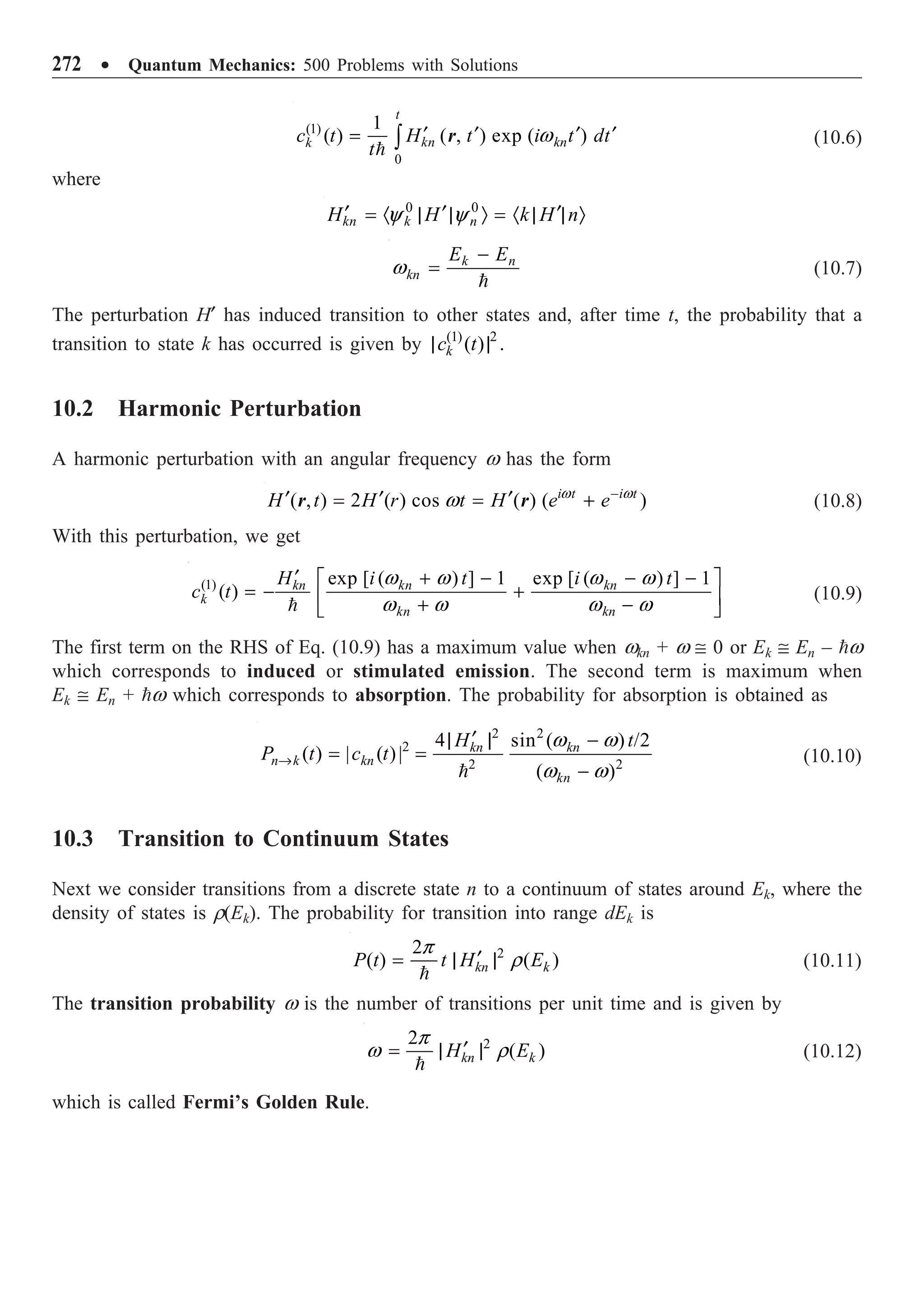 272 ∑ Quantum Mechanics: 500 Problems with Solutions
(1)
0
1
( ) ( , ) exp ( )
t
kn kn
k
c t H t i t dt
t
¢ ¢ ¢ ¢
= Ú

w
r (10.6)
where
0 0
kn k n
H H k H n
¢ ¢ ¢
= · | | Ò = · | | Ò
y y
k n
kn
E E
-
=

w (10.7)
The perturbation H¢ has induced transition to other states and, after time t, the probability that a
transition to state k has occurred is given by (1) 2
( ) .
k
c t
| |
10.2 Harmonic Perturbation
A harmonic perturbation with an angular frequency w has the form
( , ) 2 ( ) cos ( ) ( )
i t i t
H t H r t H e e-
¢ ¢ ¢
= = +
w w
w
r r (10.8)
With this perturbation, we get
(1) exp [ ( ) ] 1 exp [ ( ) ] 1
( ) kn kn kn
k
kn kn
H i t i t
c t
¢ + - - -
È ˘
= - +
Í ˙
+ -
Î ˚

w w w w
w w w w
(10.9)
The first term on the RHS of Eq. (10.9) has a maximum value when wkn + w @ 0 or Ek @ En – w
which corresponds to induced or stimulated emission. The second term is maximum when
Ek @ En + w which corresponds to absorption. The probability for absorption is obtained as
2 2
2
2 2
4 sin ( ) /2
( ) | ( )|
( )
kn kn
n k kn
kn
H t
P t c t
w w
w w
Æ
¢
| | -
= =
-

(10.10)
10.3 Transition to Continuum States
Next we consider transitions from a discrete state n to a continuum of states around Ek, where the
density of states is r(Ek). The probability for transition into range dEk is
2
2
( ) ( )
kn k
P t t H E
¢
= | |

p
r (10.11)
The transition probability w is the number of transitions per unit time and is given by
2
2
( )
kn k
H E
¢
= | |

p
w r (10.12)
which is called Fermi’s Golden Rule.
 