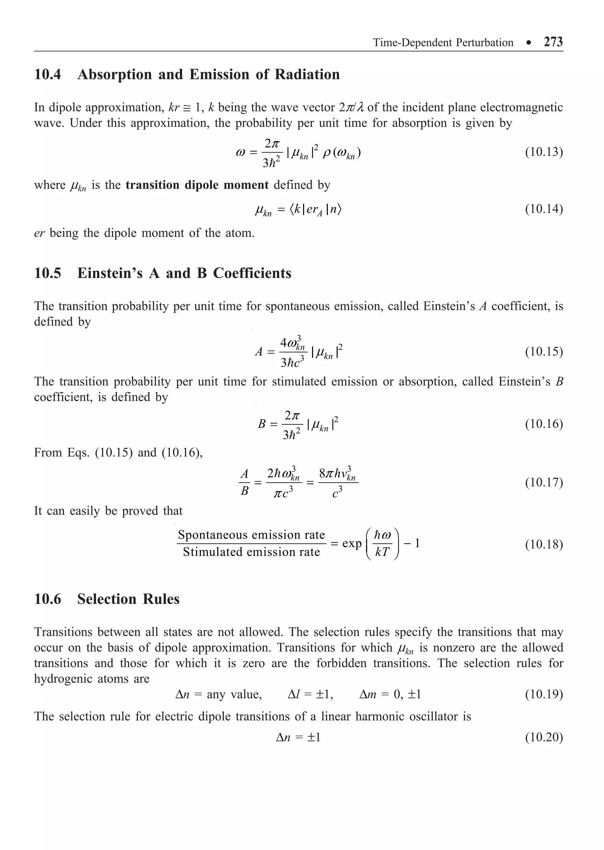 Time-Dependent Perturbation ∑ 273
10.4 Absorption and Emission of Radiation
In dipole approximation, kr @ 1, k being the wave vector 2p/l of the incident plane electromagnetic
wave. Under this approximation, the probability per unit time for absorption is given by
2
2
2
( )
3
kn kn
= | |

p
w m r w (10.13)
where mkn is the transition dipole moment defined by
kn A
k er n
= · | | Ò
m (10.14)
er being the dipole moment of the atom.
10.5 Einstein’s A and B Coefficients
The transition probability per unit time for spontaneous emission, called Einstein’s A coefficient, is
defined by
3
2
3
4
3
kn
kn
A
c
= | |

w
m (10.15)
The transition probability per unit time for stimulated emission or absorption, called Einstein’s B
coefficient, is defined by
2
2
2
3
kn
B = | |

p
m (10.16)
From Eqs. (10.15) and (10.16),
3 3
3 3
2 8
kn kn
hv
A
B c c
= =
w p
p
(10.17)
It can easily be proved that
Spontaneous emission rate
exp 1
Stimulated emission rate kT
Ê ˆ
= -
Á ˜
Ë ¯
w
(10.18)
10.6 Selection Rules
Transitions between all states are not allowed. The selection rules specify the transitions that may
occur on the basis of dipole approximation. Transitions for which mkn is nonzero are the allowed
transitions and those for which it is zero are the forbidden transitions. The selection rules for
hydrogenic atoms are
Dn = any value, Dl = ±1, Dm = 0, ±1 (10.19)
The selection rule for electric dipole transitions of a linear harmonic oscillator is
Dn = ±1 (10.20)
 