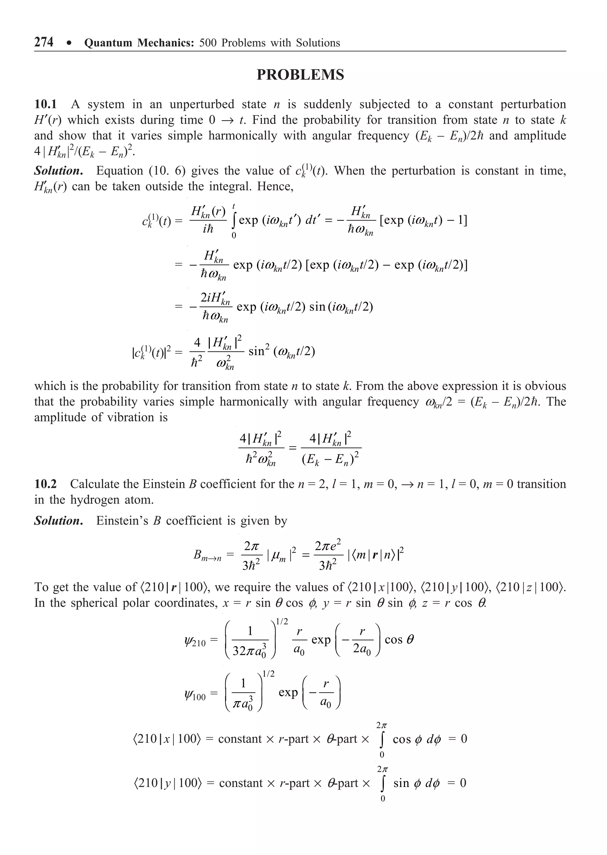 274 ∑ Quantum Mechanics: 500 Problems with Solutions
PROBLEMS
10.1 A system in an unperturbed state n is suddenly subjected to a constant perturbation
H¢(r) which exists during time 0 Æ t. Find the probability for transition from state n to state k
and show that it varies simple harmonically with angular frequency (Ek – En)/2 and amplitude
4 | H¢
kn|2
/(Ek – En)2
.
Solution. Equation (10. 6) gives the value of ck
(1)
(t). When the perturbation is constant in time,
H¢
kn(r) can be taken outside the integral. Hence,
ck
(1)
(t) =
0
( )
exp ( ) [exp ( ) 1]
t
kn kn
kn kn
kn
H r H
i t dt i t
i
¢ ¢
¢ ¢ = - -
Ú
 
w w
w
= exp ( /2) [exp ( /2) exp ( /2)]
kn
kn kn kn
kn
H
i t i t i t
¢
- -

w w w
w
=
2
exp ( /2) sin ( /2)
kn
kn kn
kn
iH
i t i t
¢
-

w w
w
|ck
(1)
(t)|2
=
2
2
2 2
4
sin ( /2)
kn
kn
kn
H
t
¢
| |

w
w
which is the probability for transition from state n to state k. From the above expression it is obvious
that the probability varies simple harmonically with angular frequency wkn/2 = (Ek – En)/2. The
amplitude of vibration is
2 2
2 2 2
4 4
( )
kn kn
kn k n
H H
E E
¢ ¢
| | | |
=
-
 w
10.2 Calculate the Einstein B coefficient for the n = 2, l = 1, m = 0, Æ n = 1, l = 0, m = 0 transition
in the hydrogen atom.
Solution. Einstein’s B coefficient is given by
BmÆn =
2
2 2
2 2
2 2
| | | | |
3 3
m
e
m n
= · Ò|
 
p p
m r
To get the value of ·210 | r | 100Ò, we require the values of ·210 | x |100Ò, ·210 | y | 100Ò, ·210 | z | 100Ò.
In the spherical polar coordinates, x = r sin q cos f, y = r sin q sin f, z = r cos q.
y210 =
1/2
3
0 0
0
1
exp cos
2
32
r r
a a
a
Ê ˆ Ê ˆ
-
Á ˜ Á ˜
Ë ¯
Ë ¯
q
p
y100 =
1/2
3
0
0
1
exp
r
a
a
Ê ˆ Ê ˆ
-
Á ˜ Á ˜
Ë ¯
Ë ¯
p
·210 | x | 100Ò = constant ¥ r-part ¥ q-part ¥
2
0
cos d
Ú
p
f f = 0
·210 | y | 100Ò = constant ¥ r-part ¥ q-part ¥
2
0
sin d
Ú
p
f f = 0
 