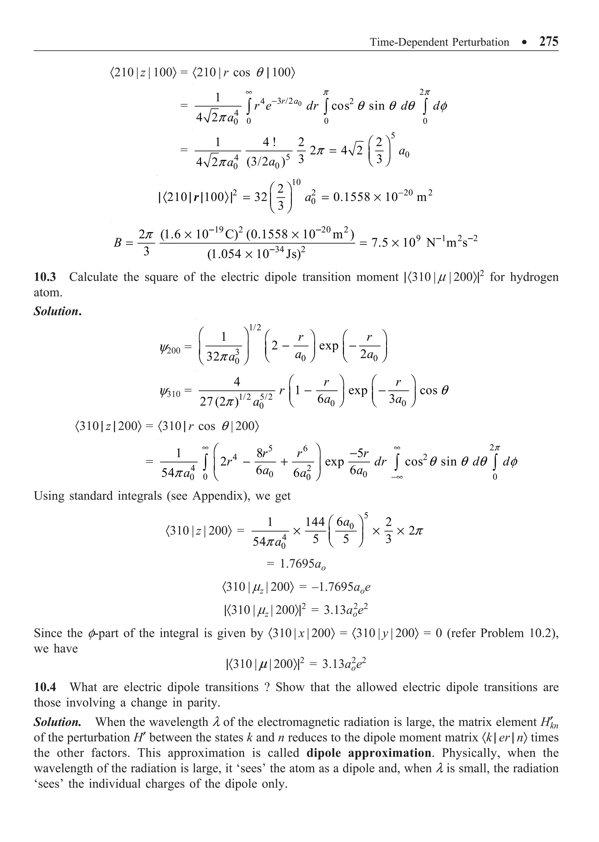 Time-Dependent Perturbation ∑ 275
·210 | z | 100Ò = ·210 | r cos q | 100Ò
= 0
2
3 /2
4 2
4
0 0 0
0
1
cos sin
4 2
r a
r e dr d d
a
•
-
Ú Ú Ú
p p
q q q f
p
=
5
0
5
4
0
0
1 4 ! 2 2
2 4 2
3 3
(3/2 )
4 2
a
a
a
Ê ˆ
= Á ˜
Ë ¯
p
p
10
2 2 20 2
0
2
210 100 32 0.1558 10 m
3
a -
Ê ˆ
|· | | Ò| = = ¥
Á ˜
Ë ¯
r
19 2 20 2
9 1 2 2
34 2
2 (1.6 10 C) (0.1558 10 m )
7.5 10 N m s
3 (1.054 10 Js)
B
- -
- -
-
¥ ¥
= = ¥
¥
p
10.3 Calculate the square of the electric dipole transition moment |·310 | m | 200Ò|2
for hydrogen
atom.
Solution.
y200 =
1/2
3
0 0
0
1
2 exp
2
32
r r
a a
a
Ê ˆ Ê ˆ Ê ˆ
- -
Á ˜ Á ˜ Á ˜
Ë ¯ Ë ¯
Ë ¯
p
y310 = 1/2 5/2
0 0
0
4
1 exp cos
6 3
27(2 )
r r
r
a a
a
Ê ˆ Ê ˆ
- -
Á ˜ Á ˜
Ë ¯ Ë ¯
q
p
·310 | z | 200Ò = ·310 | r cos q | 200Ò
=
2
5 6
4 2
4 2
0 0
0 0
0 0
1 8 5
2 exp cos sin
6 6
54 6
r r r
r dr d d
a a
a a
• •
-•
Ê ˆ -
- +
Á ˜
Ë ¯
Ú Ú Ú
p
q q q f
p
Using standard integrals (see Appendix), we get
·310 | z | 200Ò =
5
0
4
0
6
1 144 2
2
5 5 3
54
a
a
Ê ˆ
¥ ¥ ¥
Á ˜
Ë ¯
p
p
= 1.7695ao
·310 | mz | 200Ò = –1.7695aoe
|·310 | mz | 200Ò|2
= 3.13ao
2
e2
Since the f-part of the integral is given by ·310 | x | 200Ò = ·310 | y | 200Ò = 0 (refer Problem 10.2),
we have
|·310 | m | 200Ò|2
= 3.13ao
2
e2
10.4 What are electric dipole transitions ? Show that the allowed electric dipole transitions are
those involving a change in parity.
Solution. When the wavelength l of the electromagnetic radiation is large, the matrix element H¢
kn
of the perturbation H¢ between the states k and n reduces to the dipole moment matrix ·k | er | nÒ times
the other factors. This approximation is called dipole approximation. Physically, when the
wavelength of the radiation is large, it ‘sees’ the atom as a dipole and, when l is small, the radiation
‘sees’ the individual charges of the dipole only.
 