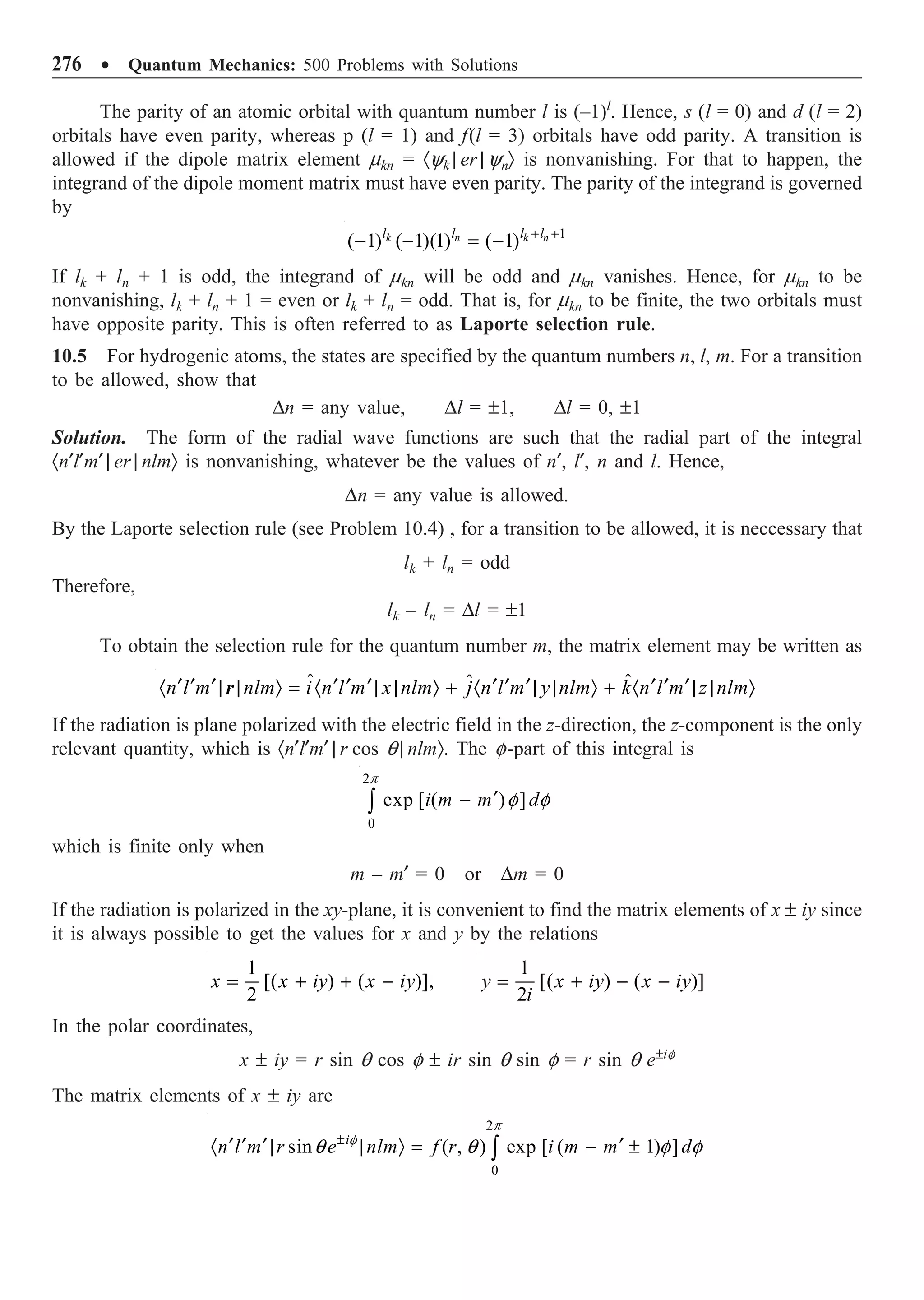 276 ∑ Quantum Mechanics: 500 Problems with Solutions
The parity of an atomic orbital with quantum number l is (–1)l
. Hence, s (l = 0) and d (l = 2)
orbitals have even parity, whereas p (l = 1) and f(l = 3) orbitals have odd parity. A transition is
allowed if the dipole matrix element mkn = ·yk | er | ynÒ is nonvanishing. For that to happen, the
integrand of the dipole moment matrix must have even parity. The parity of the integrand is governed
by
1
( 1) ( 1)(1) ( 1)
k n k n
l l l l
+ +
- - = -
If lk + ln + 1 is odd, the integrand of mkn will be odd and mkn vanishes. Hence, for mkn to be
nonvanishing, lk + ln + 1 = even or lk + ln = odd. That is, for mkn to be finite, the two orbitals must
have opposite parity. This is often referred to as Laporte selection rule.
10.5 For hydrogenic atoms, the states are specified by the quantum numbers n, l, m. For a transition
to be allowed, show that
Dn = any value, Dl = ±1, Dl = 0, ±1
Solution. The form of the radial wave functions are such that the radial part of the integral
·n¢l¢m¢ | er | nlmÒ is nonvanishing, whatever be the values of n¢, l¢, n and l. Hence,
Dn = any value is allowed.
By the Laporte selection rule (see Problem 10.4) , for a transition to be allowed, it is neccessary that
lk + ln = odd
Therefore,
lk – ln = Dl = ±1
To obtain the selection rule for the quantum number m, the matrix element may be written as
ˆ
ˆ ˆ
n l m nlm i n l m x nlm j n l m y nlm k n l m z nlm
¢ ¢ ¢ ¢ ¢ ¢ ¢ ¢ ¢ ¢ ¢ ¢
· | | Ò = · | | Ò + · | | Ò + · | | Ò
r
If the radiation is plane polarized with the electric field in the z-direction, the z-component is the only
relevant quantity, which is ·n¢l¢m¢ | r cos q | nlmÒ. The f-part of this integral is
2
0
exp [ ( ) ]
i m m d
¢
-
Ú
p
f f
which is finite only when
m – m¢ = 0 or Dm = 0
If the radiation is polarized in the xy-plane, it is convenient to find the matrix elements of x ± iy since
it is always possible to get the values for x and y by the relations
1
[( ) ( )],
2
x x iy x iy
= + + -
1
[( ) ( )]
2
y x iy x iy
i
= + - -
In the polar coordinates,
x ± iy = r sin q cos f ± ir sin q sin f = r sin q e±if
The matrix elements of x ± iy are
2
0
sin ( , ) exp [ ( 1) ]
i
n l m r e nlm f r i m m d
±
¢ ¢ ¢ ¢
· | | Ò = - ±
Ú
p
f
q q f f
 