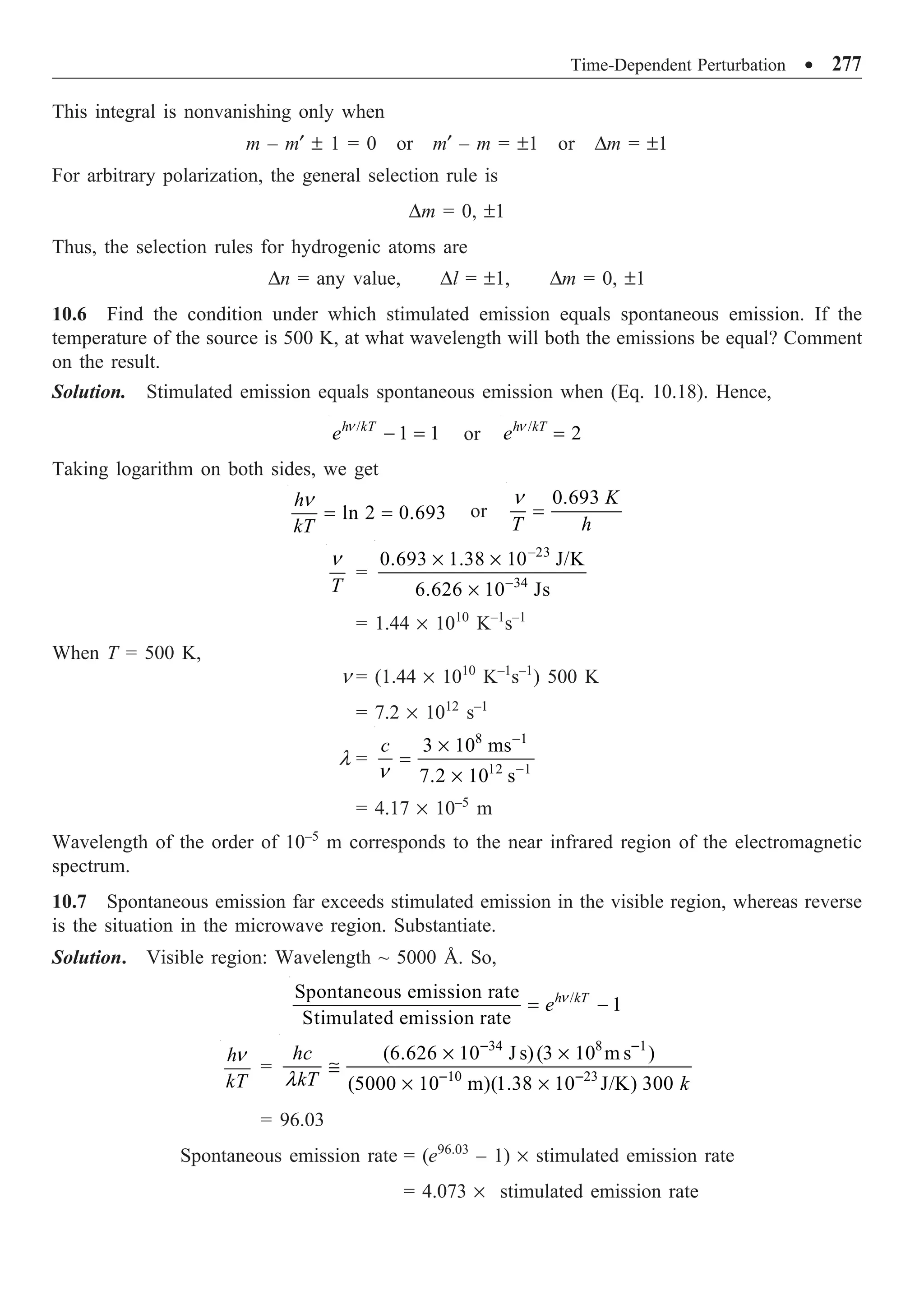 Time-Dependent Perturbation ∑ 277
This integral is nonvanishing only when
m – m¢ ± 1 = 0 or m¢ – m = ±1 or Dm = ±1
For arbitrary polarization, the general selection rule is
Dm = 0, ±1
Thus, the selection rules for hydrogenic atoms are
Dn = any value, Dl = ±1, Dm = 0, ±1
10.6 Find the condition under which stimulated emission equals spontaneous emission. If the
temperature of the source is 500 K, at what wavelength will both the emissions be equal? Comment
on the result.
Solution. Stimulated emission equals spontaneous emission when (Eq. 10.18). Hence,
/
1 1
h kT
e - =
n
or /
2
h kT
e =
n
Taking logarithm on both sides, we get
ln 2 0.693
h
kT
= =
n
or
n
=
0.693 K
T h
T
n
=
23
34
0.693 1.38 10 J/K
6.626 10 Js
-
-
¥ ¥
¥
= 1.44 ¥ 1010
K–1
s–1
When T = 500 K,
n = (1.44 ¥ 1010
K–1
s–1
) 500 K
= 7.2 ¥ 1012
s–1
l =
8 1
12 1
3 10 ms
7.2 10 s
c -
-
¥
=
¥
n
= 4.17 ¥ 10–5
m
Wavelength of the order of 10–5
m corresponds to the near infrared region of the electromagnetic
spectrum.
10.7 Spontaneous emission far exceeds stimulated emission in the visible region, whereas reverse
is the situation in the microwave region. Substantiate.
Solution. Visible region: Wavelength ~ 5000 Å. So,
/
Spontaneous emission rate
1
Stimulated emission rate
h kT
e
= -
n
h
kT
n
=
34 8 1
10 23
(6.626 10 J s)(3 10 m s )
(5000 10 m)(1.38 10 J/K) 300
hc
kT k
l
- -
- -
¥ ¥
@
¥ ¥
= 96.03
Spontaneous emission rate = (e96.03
– 1) ¥ stimulated emission rate
= 4.073 ¥ stimulated emission rate
 