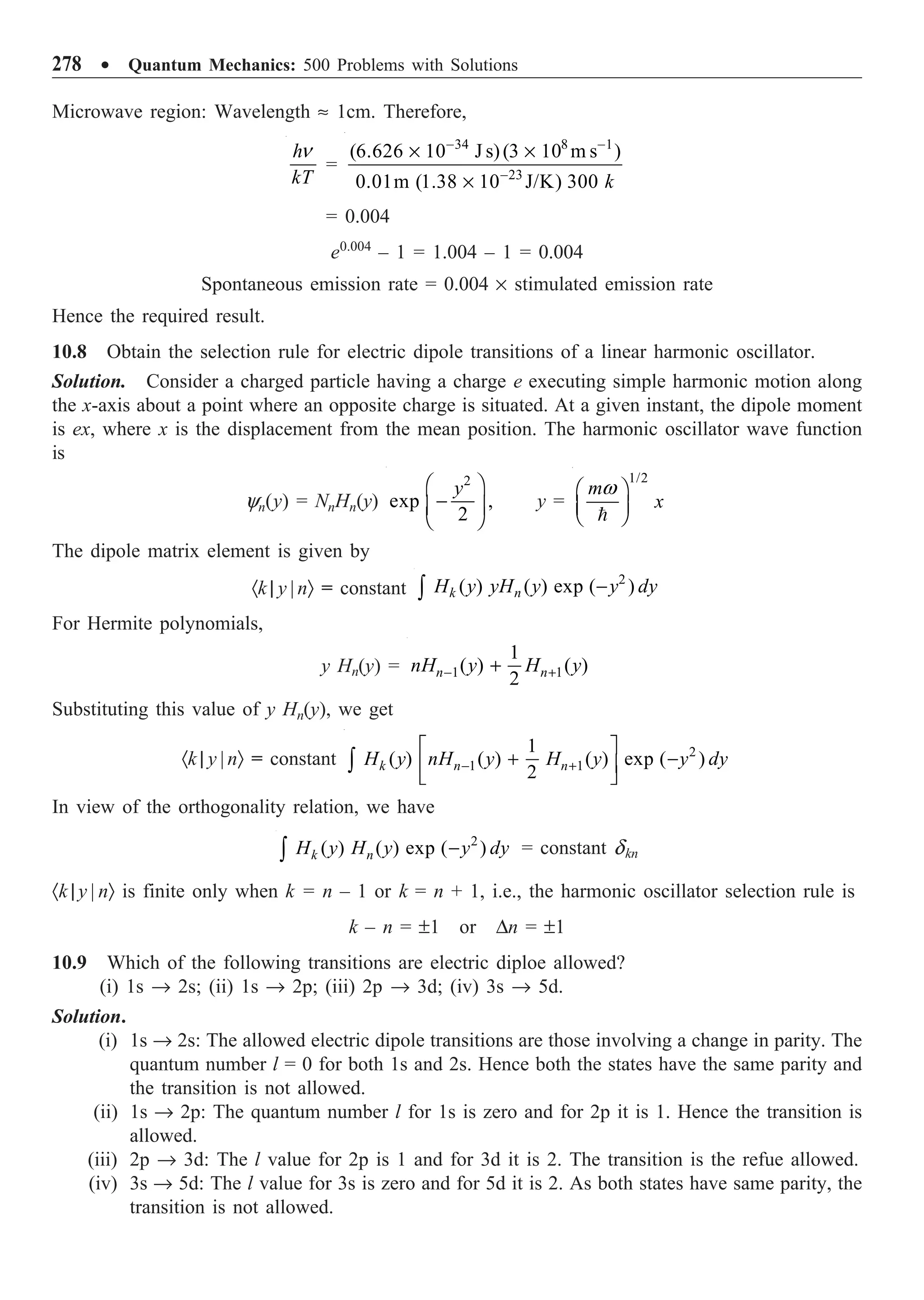278 ∑ Quantum Mechanics: 500 Problems with Solutions
Microwave region: Wavelength ª 1cm. Therefore,
h
kT
n
=
34 8 1
23
(6.626 10 J s)(3 10 m s )
0.01m (1.38 10 J/K) 300 k
- -
-
¥ ¥
¥
= 0.004
e0.004
– 1 = 1.004 – 1 = 0.004
Spontaneous emission rate = 0.004 ¥ stimulated emission rate
Hence the required result.
10.8 Obtain the selection rule for electric dipole transitions of a linear harmonic oscillator.
Solution. Consider a charged particle having a charge e executing simple harmonic motion along
the x-axis about a point where an opposite charge is situated. At a given instant, the dipole moment
is ex, where x is the displacement from the mean position. The harmonic oscillator wave function
is
yn(y) = NnHn(y)
2
exp ,
2
y
Ê ˆ
-
Á ˜
Ë ¯
y =
1/2
m
x
Ê ˆ
Á ˜
Ë ¯

w
The dipole matrix element is given by
·k | y | nÒ = constant
2
( ) ( ) exp ( )
k n
H y yH y y dy
-
Ú
For Hermite polynomials,
y Hn(y) = 1 1
1
( ) ( )
2
n n
nH y H y
- +
+
Substituting this value of y Hn(y), we get
·k | y | nÒ = constant 2
1 1
1
( ) ( ) ( ) exp ( )
2
k n n
H y nH y H y y dy
- +
È ˘
+ -
Í ˙
Î ˚
Ú
In view of the orthogonality relation, we have
2
( ) ( ) exp ( )
k n
H y H y y dy
-
Ú = constant dkn
·k | y | nÒ is finite only when k = n – 1 or k = n + 1, i.e., the harmonic oscillator selection rule is
k – n = ±1 or Dn = ±1
10.9 Which of the following transitions are electric diploe allowed?
(i) 1s Æ 2s; (ii) 1s Æ 2p; (iii) 2p Æ 3d; (iv) 3s Æ 5d.
Solution.
(i) 1s Æ 2s: The allowed electric dipole transitions are those involving a change in parity. The
quantum number l = 0 for both 1s and 2s. Hence both the states have the same parity and
the transition is not allowed.
(ii) 1s Æ 2p: The quantum number l for 1s is zero and for 2p it is 1. Hence the transition is
allowed.
(iii) 2p Æ 3d: The l value for 2p is 1 and for 3d it is 2. The transition is the refue allowed.
(iv) 3s Æ 5d: The l value for 3s is zero and for 5d it is 2. As both states have same parity, the
transition is not allowed.
 
